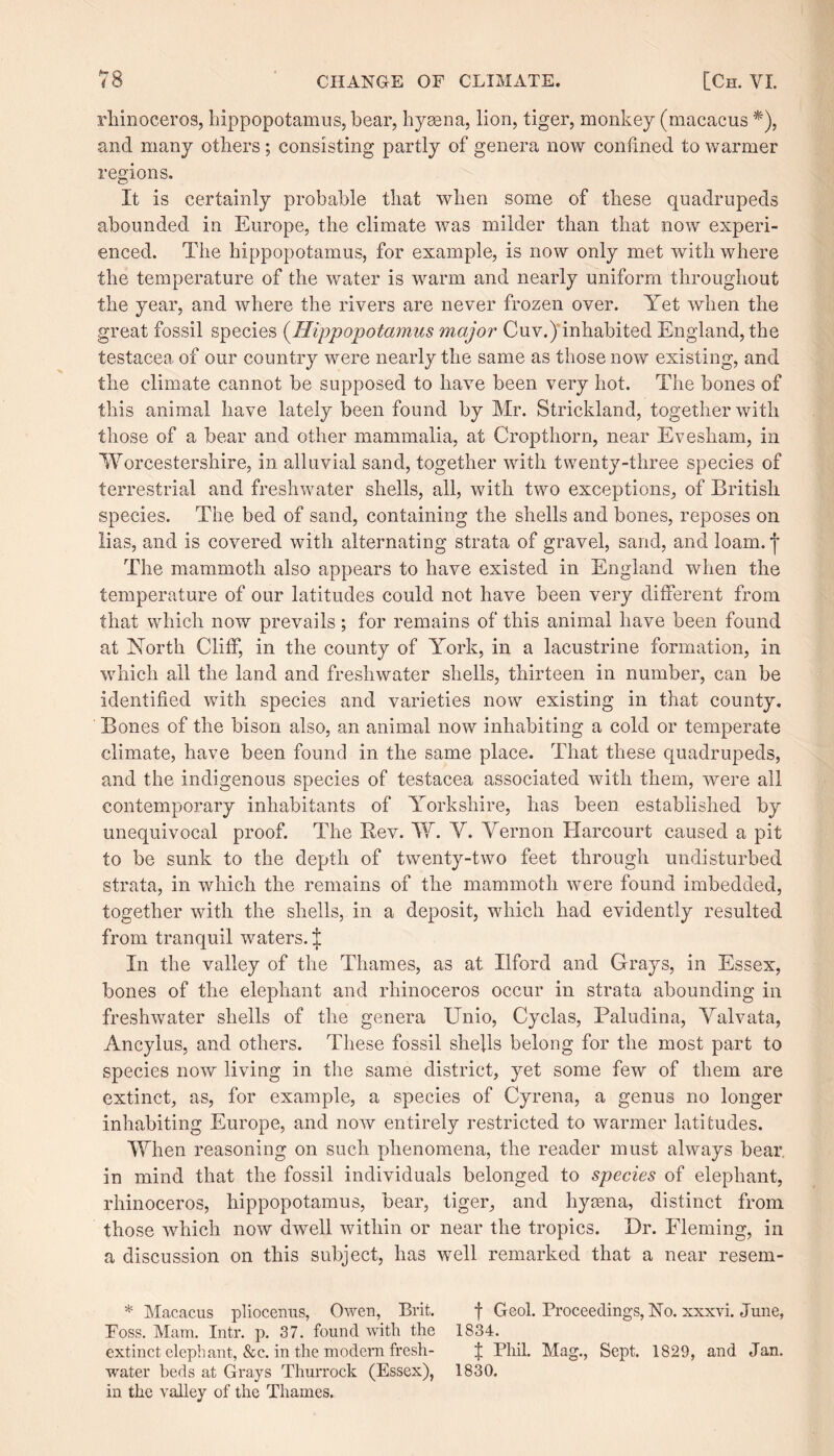 rhinoceros, hippopotamus, hear, hyaena, lion, tiger, monkey (macacus *), and many others ; consisting partly of genera now confined to warmer regions. It is certainly probable that when some of these quadrupeds abounded in Europe, the climate was milder than that now experi¬ enced. The hippopotamus, for example, is now only met with where the temperature of the water is warm and nearly uniform throughout the year, and where the rivers are never frozen over. Yet when the great fossil species (Hippopotamus major Cuv.) inhabited England, the testacea of our country were nearly the same as those now existing, and the climate cannot be supposed to have been very hot. The bones of this animal have lately been found by Mr. Strickland, together with those of a bear and other mammalia, at Cropthorn, near Evesham, in Worcestershire, in alluvial sand, together with twenty-three species of terrestrial and freshwater shells, all, with two exceptions, of British species. The bed of sand, containing the shells and bones, reposes on lias, and is covered with alternating strata of gravel, sand, and loam, j The mammoth also appears to have existed in England when the temperature of our latitudes could not have been very different from that which now prevails; for remains of this animal have been found at North Cliff, in the county of York, in a lacustrine formation, in which all the land and freshwater shells, thirteen in number, can be identified with species and varieties now existing in that county. Bones of the bison also, an animal now inhabiting a cold or temperate climate, have been found in the same place. That these quadrupeds, and the indigenous species of testacea associated with them, were all contemporary inhabitants of Yorkshire, has been established by unequivocal proof. The Bev. W. V. Vernon Harcourt caused a pit to be sunk to the depth of twenty-two feet through undisturbed strata, in which the remains of the mammoth were found imbedded, together with the shells, in a deposit, which had evidently resulted from tranquil waters. J In the valley of the Thames, as at Ilford and Grays, in Essex, bones of the elephant and rhinoceros occur in strata abounding in freshwater shells of the genera Unio, Cyclas, Paludina, Valvata, Ancylus, and others. These fossil shells belong for the most part to species now living in the same district, yet some few of them are extinct, as, for example, a species of Cyrena, a genus no longer inhabiting Europe, and now entirely restricted to warmer latitudes. When reasoning on such phenomena, the reader must always bear, in mind that the fossil individuals belonged to species of elephant, rhinoceros, hippopotamus, bear, tiger, and hyaena, distinct from those which now dwell within or near the tropics. Dr. Fleming, in a discussion on this subject, has well remarked that a near resem- * Macacus pliocenus, Owen, Brit. f Geol. Proceedings, No. xxxvi. June, Foss. Mam. Intr. p. 37. found with the 1834. extinct elephant, &c. in the modern fresh- f Phil. Mag., Sept. 1829, and Jan. ■water beds at Grays Thurrock (Essex), 1830. in the valley of the Thames.