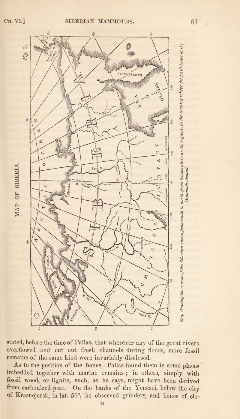 stated, before the time of Pallas, that wherever any of the great rivers overflowed and cut out fresh channels during floods, more fossil remains of the same kind were invariably disclosed. As to the position of the bones, Pallas found them in some places imbedded together with marine remains ; in others, simply with fossil wood, or lignite, such, as he says, might have been derived from carbonized peat. On the banks of the Yenesei, below the city of Krasnojarsk, in lat. 56°, he observed grinders, and bones of ele- Gr
