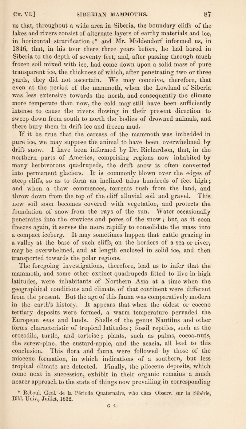 us that, throughout a wide area in Siberia, the boundary cliffs of the lakes and rivers consist of alternate layers of earthy materials and ice, in horizontal stratification ;* and Mr. Middendorf informed us, in 1846, that, in his tour there three years before, he had bored in Siberia to the depth of seventy feet, and, after passing through much frozen soil mixed with ice, had come down upon a solid mass of pure transparent ice, the thickness of which, after penetrating two or three yards, they did not ascertain. We may conceive, therefore, that even at the period of the mammoth, when the Lowland of Siberia was less extensive towards the north, and consequently the climate more temperate than now, the cold may still have been sufficiently intense to cause the rivers flowing in their present direction to sweep down from south to north the bodies of drowned animals, and there bury them in drift ice and frozen mud. If it be true that the carcass of the mammoth was imbedded in pure ice, we may suppose the animal to have been overwhelmed by drift snow. I have been informed by Dr. Richardson, that, in the northern parts of America, comprising regions now inhabited by many herbivorous quadrupeds, the drift snow is often converted into permanent glaciers. It is commonly blown over the edges of steep cliffs, so as to form an inclined talus hundreds of feet high; and when a thaw commences, torrents rush from the land, and throw down from the top of the cliff alluvial soil and gravel. This new soil soon becomes covered with vegetation, and protects the foundation of snow from the rays of the sun. Water occasionally penetrates into the crevices and pores of the snow ; but, as it soon freezes again, it serves the more rapidly to consolidate the mass into a compact iceberg. It may sometimes happen that cattle grazing in a valley at the base of such cliffs, on the borders of a sea or river, may be overwhelmed, and at length enclosed in solid ice, and then transported towards the polar regions. The foregoing investigations, therefore, lead us to infer that the mammoth, and some other extinct quadrupeds fitted to live in high latitudes, were inhabitants of Northern Asia at a time when the geographical conditions and climate of that continent were different from the present. But the age of this fauna was comparatively modern in the earth’s history. It appears that when the oldest or eocene tertiary deposits were formed, a warm temperature pervaded the European seas and lands. Shells of the genus Nautilus and other forms characteristic of tropical latitudes ; fossil reptiles, such as the crocodile, turtle, and tortoise ; plants, such as palms, cocoa-nuts, the screw-pine, the custard-apple, and the acacia, all lead to this conclusion. This flora and fauna were followed by those of the miocene formation, in which indications of a southern, but less tropical climate are detected. Finally, the pliocene deposits, which come next in succession, exhibit in their organic remains a much nearer approach to the state of things now prevailing in corresponding * Reboul. Geol. de la Periode Quaternaire, who cites Observ. sur la Siberie, Bibl. Univ., Juillet, 1832.