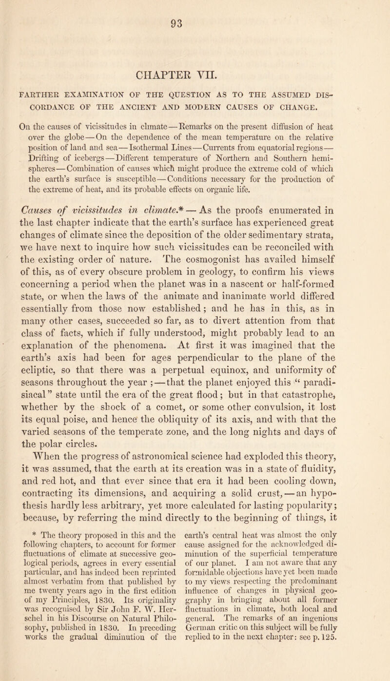 CHAPTER VII. FARTHER EXAMINATION OF THE QUESTION AS TO THE ASSUMED DIS¬ CORDANCE OF THE ANCIENT AND MODERN CAUSES OF CHANGE. On the causes of vicissitudes in climate—Remarks on the present diffusion of heat over the globe — On the dependence of the mean temperature on the relative position of land and sea—Isothermal Lines — Currents from equatorial regions — Drifting of icebergs—Different temperature of Northern and Southern hemi¬ spheres— Combination of causes which might produce the extreme cold of which the earth’s surface is susceptible—Conditions necessary for the production of the extreme of heat, and its probable effects on organic life. Causes of vicissitudes in climate.* — As the proofs enumerated in the last chapter indicate that the earth’s surface has experienced great changes of climate since the deposition of the older sedimentary strata, we have next to inquire how such vicissitudes can be reconciled with the existing order of nature. The cosmogonist has availed himself of this, as of every obscure problem in geology, to confirm his views concerning a period when the planet was in a nascent or half-formed state, or when the laws of the animate and inanimate world differed essentially from those now established ; and he has in this, as in many other cases, succeeded so far, as to divert attention from that class of facts, which if fully understood, might probably lead to an explanation of the phenomena. At first it was imagined that the earth’s axis had been for ages perpendicular to the plane of the ecliptic, so that there was a perpetual equinox, and uniformity of seasons throughout the year ; — that the planet enjoyed this “ paradi¬ siacal ” state until the era of the great flood; but in that catastrophe, whether by the shock of a comet, or some other convulsion, it lost its equal poise, and hence the obliquity of its axis, and with that the varied seasons of the temperate zone, and the long nights and days of the polar circles. When the progress of astronomical science had exploded this theory, it was assumed, that the earth at its creation was in a state of fluidity, and red hot, and that ever since that era it had been cooling down, contracting its dimensions, and acquiring a solid crust, — an hypo¬ thesis hardly less arbitrary, yet more calculated for lasting popularity; because, by referring the mind directly to the beginning of things, it * The theory proposed in this and the following chapters, to account for former fluctuations of climate at successive geo¬ logical periods, agrees in every essential particular, and has indeed been reprinted almost verbatim from that published by me twenty years ago in the first edition of my Principles, 1830. Its originality was recognised by Sir John F. W. Her- schel in his Discourse on Natural Philo¬ sophy, published in 1830. In preceding works the gradual diminution of the earth’s central heat was almost the only cause assigned for the acknowledged di¬ minution of the superficial temperature of our planet. I am not aware that any formidable objections have yet been made to my views respecting the predominant influence of changes in physical geo¬ graphy in bringing about all former fluctuations in climate, both local and general. The remarks of an ingenious German critic on this subject will be fully replied to in the next chapter: see p. 125.
