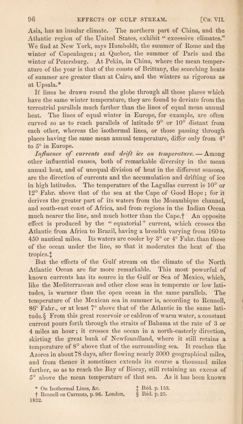 Asia, lias an insular climate. The northern part of China, and the Atlantic region of the United States, exhibit “ excessive climates.” We find at New York, says Humboldt, the summer of Rome and the winter of Copenhagen; at Quebec, the summer of Paris and the winter of Petersburg. At Pekin, in China, where the mean temper¬ ature of the year is that of the coasts of Brittany, the scorching heats of summer are greater than at Cairo, and the winters as rigorous as at Upsala.* If lines be drawn round the globe through all those places which have the same winter temperature, they are found to deviate from the terrestrial parallels much farther than the lines of equal mean annual heat. The lines of equal winter in Europe, for example, are often curved so as to reach parallels of latitude 9° or 10° distant from each other, whereas the isothermal lines, or those passing through places having the same mean annual temperature, differ only from 4° to 5° in Europe. Influence of currents and drift ice on temperature. — Among other influential causes, both of remarkable diversity in the mean annual heat, and of unequal division of heat in the different seasons, are the direction of currents and the accumulation and drifting of ice in high latitudes. The temperature of the Lagullas current is 10° or 12° Falir. above that of the sea at the Cape of G-ood Hope; for it derives the greater part of its waters from the Mozambique channel, and south-east coast of Africa, and from regions in the Indian Ocean much nearer the line, and much hotter than the Cape.f An opposite effect is produced by the “equatorial” current, which crosses the Atlantic from Africa to Brazil, having a breadth varying from 160 to 450 nautical miles. Its waters are cooler by 3° or 4° Falir. than those of the ocean under the line, so that it moderates the heat of the tropics.J But the effects of the Gulf stream on the climate of the North Atlantic Ocean are far more remarkable. This most powerful of known currents has its source in the Gulf or Sea of Mexico, which, like the Mediterranean and other close seas in temperate or low lati¬ tudes, is warmer than the open ocean in the same parallels. The temperature of the Mexican sea in summer is, according to Rennell, 86° Fahr., or at least 7° above that of the Atlantic in the same lati¬ tude^ From this great reservoir or caldron of warm water, a constant current pours forth through the straits of Bahama at the rate of 3 or 4 miles an hour; it crosses the ocean in a north-easterly direction, skirting the great bank of Newfoundland, where it still retains a temperature of 8° above that of the surrounding sea. It reaches the Azores in about 78 days, after flowing nearly 3000 geographical miles, and from thence it sometimes extends its course a thousand miles farther, so as to reach the Bay of Biscay, still retaining an excess of 5° above the mean temperature of that sea. As it has been known * On Isothermal Lines, &c. | Ibid. p. 153. f Rennell on Currents, p. 96. London, § Ibid. p. 25. 1832.