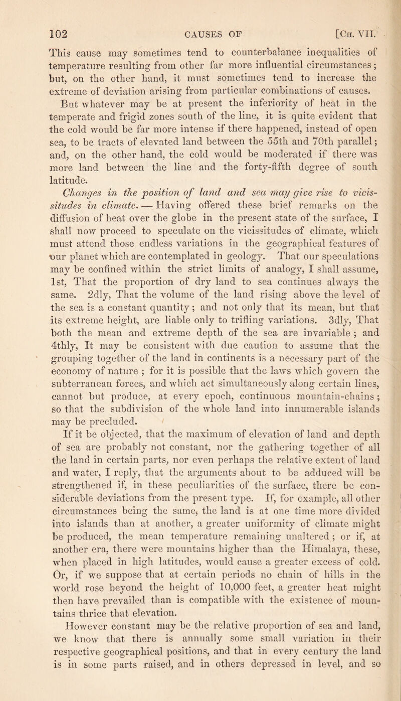 This cause may sometimes tend to counterbalance inequalities of temperature resulting from other far more influential circumstances; but, on the other hand, it must sometimes tend to increase the extreme of deviation arising from particular combinations of causes. But whatever may be at present the inferiority of heat in the temperate and frigid zones south of the line, it is quite evident that the cold would be far more intense if there happened, instead of open sea, to be tracts of elevated land between the 55th and 70th parallel; and, on the other hand, the cold would be moderated if there was more land between the line and the forty-fifth degree of south latitude. Changes in the position of land and sea may give rise to vicis¬ situdes in climate. — Having offered these brief remarks on the diffusion of heat over the globe in the present state of the surface, I shall now proceed to speculate on the vicissitudes of climate, which must attend those endless variations in the geographical features of iour planet which are contemplated in geology. That our speculations may be confined within the strict limits of analogy, I shall assume, 1st, That the proportion of dry land to sea continues always the same. 2dly, That the volume of the land rising above the level of the sea is a constant quantity; and not only that its mean, but that its extreme height, are liable only to trifling variations. 3dly, That both the mean and extreme depth of the sea are invariable ; and 4thly, It may be consistent with due caution to assume that the grouping together of the land in continents is a necessary part of the economy of nature ; for it is possible that the laws which govern the subterranean forces, and which act simultaneously along certain lines, cannot but produce, at every epoch, continuous mountain-chains ; so that the subdivision of the whole land into innumerable islands may be precluded. If it be objected, that the maximum of elevation of land and depth of sea are probably not constant, nor the gathering together of all the land in certain parts, nor even perhaps the relative extent of land and water, I reply, that the arguments about to be adduced will be strengthened if, in these peculiarities of the surface, there be con¬ siderable deviations from the present type. If, for example, all other circumstances being the same, the land is at one time more divided into islands than at another, a greater uniformity of climate might be produced, the mean temperature remaining unaltered ; or if, at another era, there were mountains higher than the Himalaya, these, when placed in high latitudes, would cause a greater excess of cold. Or, if we suppose that at certain periods no chain of hills in the world rose beyond the height of 10,000 feet, a greater heat might then have prevailed than is compatible with the existence of moun¬ tains thrice that elevation. However constant may be the relative proportion of sea and land, we know that there is annually some small variation in their respective geographical positions, and that in every century the land is in some parts raised, and in others depressed in level, and so