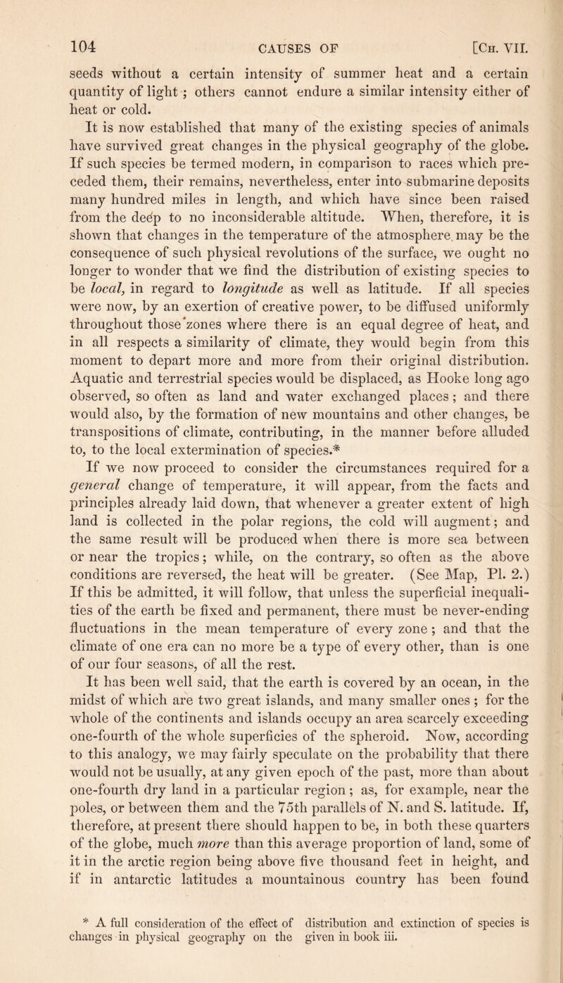 seeds without a certain intensity of summer heat and a certain quantity of light ; others cannot endure a similar intensity either of heat or cold. It is now established that many of the existing species of animals have survived great changes in the physical geography of the globe. If such species be termed modern, in comparison to races which pre¬ ceded them, their remains, nevertheless, enter into submarine deposits many hundred miles in length, and which have since been raised from the dedp to no inconsiderable altitude. When, therefore, it is shown that changes in the temperature of the atmosphere, may be the consequence of such physical revolutions of the surface, we ought no longer to wonder that we find the distribution of existing species to be local, in regard to longitude as well as latitude. If all species were now, by an exertion of creative power, to be diffused uniformly throughout those zones where there is an equal degree of heat, and in all respects a similarity of climate, they would begin from this moment to depart more and more from their original distribution. Aquatic and terrestrial species would be displaced, as Hooke long ago observed, so often as land and water exchanged places; and there would also, by the formation of new mountains and other changes, be transpositions of climate, contributing, in the manner before alluded to, to the local extermination of species.* If we now proceed to consider the circumstances required for a general change of temperature, it will appear, from the facts and principles already laid down, that whenever a greater extent of high land is collected in the polar regions, the cold will augment; and the same result will be produced when there is more sea between or near the tropics; while, on the contrary, so often as the above conditions are reversed, the heat will be greater. (See Map, PI. 2.) If this be admitted, it will follow, that unless the superficial inequali¬ ties of the earth be fixed and permanent, there must be never-ending fluctuations in the mean temperature of every zone; and that the climate of one era can no more be a type of every other, than is one of our four seasons, of all the rest. It has been well said, that the earth is covered by an ocean, in the midst of which are two great islands, and many smaller ones ; for the whole of the continents and islands occupy an area scarcely exceeding one-fourth of the whole superficies of the spheroid. Now, according to this analogy, we may fairly speculate on the probability that there would not be usually, at any given epoch of the past, more than about one-fourth dry land in a particular region; as, for example, near the poles, or between them and the 75th parallels of N. and S. latitude. If, therefore, at present there should happen to be, in both these quarters of the globe, much more than this average proportion of land, some of it in the arctic region being above five thousand feet in height, and if in antarctic latitudes a mountainous country has been found * A full consideration of the effect of distribution and extinction of species is changes in physical geography on the given in book iii.