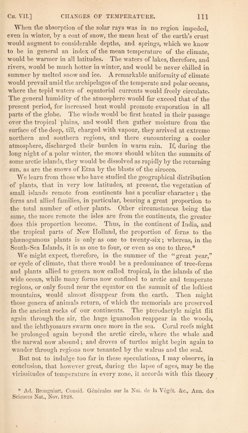 When the absorption of the solar rays was in no region impeded, even in winter, by a coat of snow, the mean heat of the earth’s crust would augment to considerable depths, and springs, which we know to be in general an index of the mean temperature of the climate, would be warmer in all latitudes. The waters of lakes, therefore, and rivers, would be much hotter in winter, and would be never chilled in summer by melted snow and ice. A remarkable uniformity of climate would prevail amid the archipelagos of the temperate and polar oceans, where the tepid waters of equatorial currents would freely circulate. The general humidity of the atmosphere would far exceed that of the present period, for increased heat would promote evaporation in all parts of the globe. The winds would be first heated in their passage over the tropical plains, and would then gather moisture from the surface of the deep, till, charged with vapour, they arrived at extreme northern and southern regions, and there encountering a cooler atmosphere, discharged their burden in warm rain. If, during the long night of a polar winter, the snows should whiten the summits of some arctic islands, they would be dissolved as rapidly by the returning sun, as are the snows of Etna by the blasts of the sirocco. We learn from those who have studied the geographical distribution of plants, that in very low latitudes, at present, the vegetation of small islands remote from continents has a peculiar character ; the ferns and allied families, in particular, bearing a great proportion to the total number of other plants. Other circumstances being the same, the more remote the isles are from the continents, the greater does this proportion become. Thus, in the continent of India, and the tropical parts of New Holland, the proportion of ferns to the phasnogamous plants is only as one to twenty-six; whereas, in the South-Sea Islands, it is as one to four, or even as one to three.* We might expect, therefore, in the summer of the “ great year,” or cycle of climate, that there would be a predominance of tree-ferns and plants allied to genera now called tropical, in the islands of the wide ocean, while many forms now confined to arctic and temperate regions, or only found near the equator on the summit of the loftiest mountains, would almost disappear from the earth. Then might those genera of animals return, of which the memorials are preserved in the ancient rocks of our continents. The pterodactyle might flit again through the air, the huge iguanodon reappear in the woods, and the ichthyosaurs swarm once more in the sea. Coral reefs might be prolonged again beyond the arctic circle, where the whale and the narwal now abound; and droves of turtles might begin again to wander through regions now tenanted by the walrus and the seal. But not to indulge too far in these speculations, I may observe, in conclusion, that however great, during the lapse of ages, may be the vicissitudes of temperature in every zone, it accords with this theory * Ad. Brongniart, Consid. Generates sur la Nat. de la Veget. &c., Ann. des Sciences Nat., Nov. 1828.