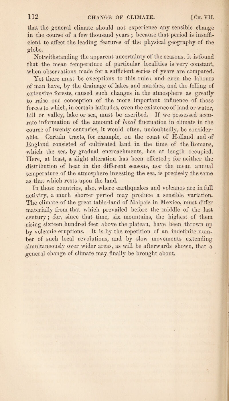 that the general climate should not experience any sensible change in the course of a few thousand years ; because that period is insuffi¬ cient to affect the leading features of the physical geography of the globe. Notwithstanding the apparent uncertainty of the seasons, it is found that the mean temperature of particular localities is very constant, when observations made for a sufficient series of years are compared. Yet there must be exceptions to this rule; and even the labours of man have, by the drainage of lakes and marshes, and the felling of extensive forests, caused such changes in the atmosphere as greatly to raise our conception of the more important influence of those forces to which, in certain latitudes, even the existence of land or water, bill or valley, lake or sea, must be ascribed. If we possessed accu¬ rate information of the amount of local fluctuation in climate in the course of twenty centuries, it would often, undoubtedly, be consider¬ able. Certain tracts, for example, on the coast of Holland and of England consisted of cultivated land in the time of the Romans, which the sea, by gradual encroachments, has at length occupied. Here, at least, a slight alteration has been effected ; for neither the distribution of heat in the different seasons, nor the mean annual temperature of the atmosphere investing the sea, is precisely the same as that which rests upon the land. In those countries, also, where earthquakes and volcanos are in full activity, a much shorter period may produce a sensible variation. The climate of the great table-land of Malpais in Mexico, must differ materially from that which prevailed before the middle of the last century ; for, since that time, six mountains, the highest of them rising sixteen hundred feet above the plateau, have been thrown up by volcanic eruptions. It is by the repetition of an indefinite num¬ ber of such local revolutions, and by slow movements extending simultaneously over wider areas, as will be afterwards shown, that a general change of climate may finally be brought about.
