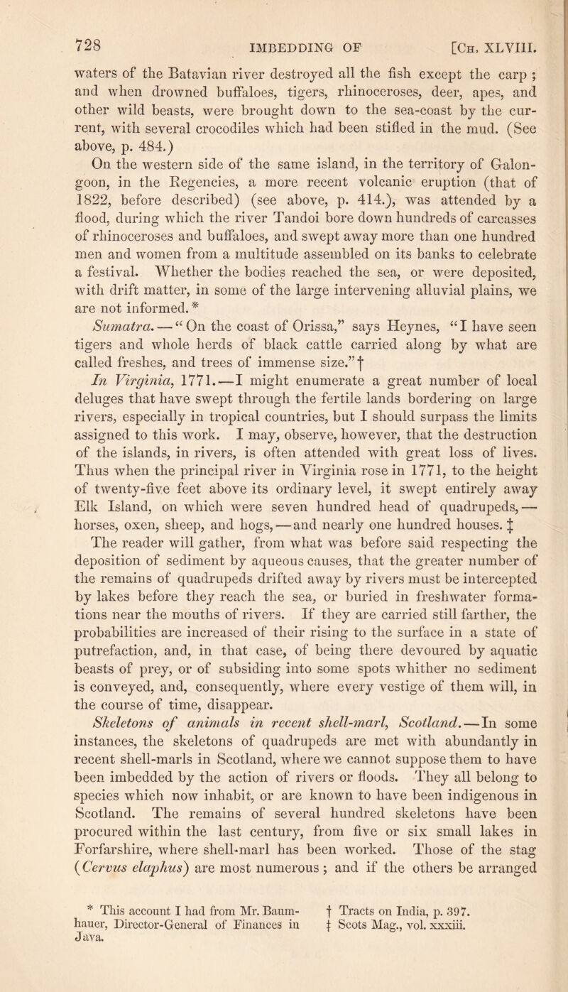 waters of the Batavian river destroyed all the fish except the carp ; and when drowned buffaloes, tigers, rhinoceroses, deer, apes, and other wild beasts, were brought down to the sea-coast by the cur¬ rent, with several crocodiles which had been stifled in the mud. (See above, p. 484.) On the western side of the same island, in the territory of Galon- goon, in the Regencies, a more recent volcanic eruption (that of 1822, before described) (see above, p. 414.), was attended by a flood, during which the river Tandoi bore down hundreds of carcasses of rhinoceroses and buffaloes, and swept away more than one hundred men and women from a multitude assembled on its banks to celebrate a festival. Whether the bodies reached the sea, or were deposited, with drift matter, in some of the large intervening alluvial plains, we are not informed. * Sumatra. —66 On the coast of Orissa,” says Heynes, “ I have seen tigers and whole herds of black cattle carried along by what are called freshes, and trees of immense size.” 7 In Virginia, 1771.-—I might enumerate a great number of local deluges that have swept through the fertile lands bordering on large- rivers, especially in tropical countries, but I should surpass the limits assigned to this work. I may, observe, however, that the destruction of the islands, in rivers, is often attended with great loss of lives. Thus when the principal river in Virginia rose in 1771, to the height of twenty-five feet above its ordinary level, it swept entirely away Elk Island, on which were seven hundred head of quadrupeds,—• horses, oxen, sheep, and hogs,-—and nearly one hundred houses. J The reader will gather, from what was before said respecting the deposition of sediment by aqueous causes, that the greater number of the remains of quadrupeds drifted away by rivers must be intercepted by lakes before they reach the sea, or buried in freshwater forma¬ tions near the mouths of rivers. If they are carried still farther, the probabilities are increased of their rising to the surface in a state of putrefaction, and, in that case, of being there devoured by aquatic beasts of prey, or of subsiding into some spots whither no sediment is conveyed, and, consequently, where every vestige of them will, in the course of time, disappear. Skeletons of animals in recent shell-marl, Scotland.—In some instances, the skeletons of quadrupeds are met with abundantly in recent shell-marls in Scotland, where we cannot suppose them to have been imbedded by the action of rivers or floods. They all belong to species which now inhabit, or are known to have been indigenous in Scotland. The remains of several hundred skeletons have been procured within the last century, from five or six small lakes in Forfarshire, where shell-marl has been worked. Those of the stag (Cervus elaphus) are most numerous ; and if the others be arranged * This account I had from Mr. Baum- f Tracts on India, p. 397. hauer, Director-General of Finances in f Scots Mag., vol. xxxiii. Java.