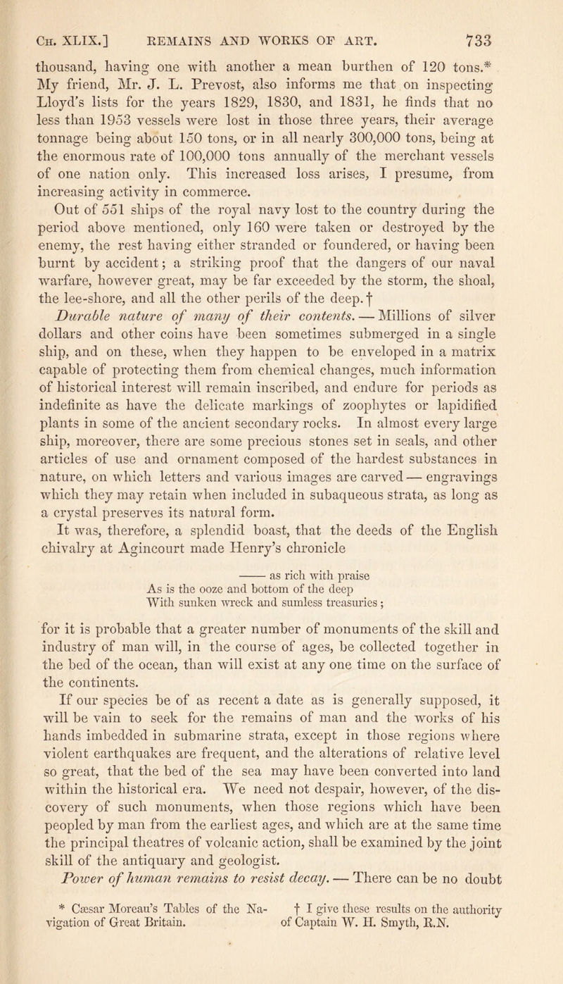 thousand, having one with another a mean burthen of 120 tons.* My friend, Mr. J. L. Prevost, also informs me that on inspecting Lloyd’s lists for the years 1829, 1830, and 1831, he finds that no less than 1953 vessels were lost in those three years, their average tonnage being about 150 tons, or in all nearly 300,000 tons, being at the enormous rate of 100,000 tons annually of the merchant vessels of one nation only. This increased loss arises, I presume, from increasing activity in commerce. Out of 551 ships of the royal navy lost to the country during the period above mentioned, only 160 were taken or destroyed by the enemy, the rest having either stranded or foundered, or having been burnt by accident; a striking proof that the dangers of our naval warfare, however great, may be far exceeded by the storm, the shoal, the lee-shore, and all the other perils of the deep, j* Durable nature of many of their contents. — Millions of silver dollars and other coins have been sometimes submerged in a single ship, and on these, when they happen to be enveloped in a matrix capable of protecting them from chemical changes, much information of historical interest will remain inscribed, and endure for periods as indefinite as have the delicate markings of zoophytes or lapidified plants in some of the ancient secondary rocks. In almost every large ship, moreover, there are some precious stones set in seals, and other articles of use and ornament composed of the hardest substances in nature, on which letters and various images are carved — engravings which they may retain when included in subaqueous strata, as long as a crystal preserves its natural form. It was, therefore, a splendid boast, that the deeds of the English chivalry at Agincourt made Henry’s chronicle -as rich with praise As is the ooze and bottom of the deep With sunken wreck and sumless treasuries ; for it is probable that a greater number of monuments of the skill and industry of man will, in the course of ages, be collected together in the bed of the ocean, than will exist at any one time on the surface of the continents. If our species be of as recent a date as is generally supposed, it will be vain to seek for the remains of man and the works of his hands imbedded in submarine strata, except in those regions where violent earthquakes are frequent, and the alterations of relative level so great, that the bed of the sea may have been converted into land within the historical era. We need not despair, however, of the dis¬ covery of such monuments, when those regions which have been peopled by man from the earliest ages, and which are at the same time the principal theatres of volcanic action, shall be examined by the joint skill of the antiquary and geologist. Poioer of human remains to resist decay. — There can be no doubt * Caesar Moreau’s Tables of the Na- f I give these results on the authority vigation of Great Britain. of Captain W. H. Smyth, R.N.