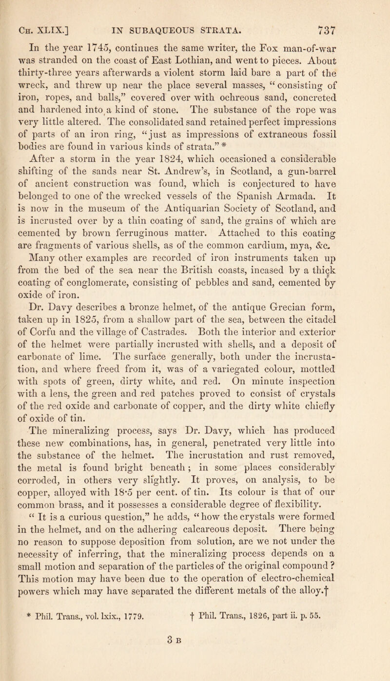 In the year 1745, continues the same writer, the Fox man-of-war was stranded on the coast of East Lothian, and went to pieces. About thirty-three years afterwards a violent storm laid bare a part of the wreck, and threw up near the place several masses, “ consisting of iron, ropes, and balls,” covered over with ochreous sand, concreted and hardened into a kind of stone. The substance of the rope was very little altered. The consolidated sand retained perfect impressions of parts of an iron ring, “just as impressions of extraneous fossil bodies are found in various kinds of strata.”* After a storm in the year 1824, which occasioned a considerable shifting of the sands near St. Andrew’s, in Scotland, a gun-barrel of ancient construction was found, which is conjectured to have belonged to one of the wrecked vessels of the Spanish Armada. It is now in the museum of the Antiquarian Society of Scotland, and is incrusted over by a thin coating of sand, the grains of which are cemented by brown ferruginous matter. Attached to this coating are fragments of various shells, as of the common cardium, mya, &c. Many other examples are recorded of iron instruments taken up from the bed of the sea near the British coasts, incased by a thick coating of conglomerate, consisting of pebbles and sand, cemented by oxide of iron. Dr. Davy describes a bronze helmet, of the antique Grecian form, taken up in 1825, from a shallow part of the sea, between the citadel of Corfu and the village of Castrades. Both the interior and exterior of the helmet were partially incrusted with shells, and a deposit of carbonate of lime. The surface generally, both under the incrusta¬ tion, and where freed from it, was of a variegated colour, mottled with spots of green, dirty white, and red. On minute inspection with a lens, the green and red patches proved to consist of crystals of the red oxide and carbonate of copper, and the dirty white chiefly of oxide of tin. The mineralizing process, says Dr. Davy, which has produced these new combinations, has, in general, penetrated very little into the substance of the helmet. The incrustation and rust removed, the metal is found bright beneath; in some places considerably corroded, in others very slightly. It proves, on analysis, to be copper, alloyed with 18*5 per cent, of tin. Its colour is that of our common brass, and it possesses a considerable degree of flexibility. “ It is a curious question,” he adds, “ how the crystals were formed in the helmet, and on the adhering calcareous deposit. There being no reason to suppose deposition from solution, are we not under the necessity of inferring, that the mineralizing process depends on a small motion and separation of the particles of the original compound ? This motion may have been due to the operation of electro-chemical powers which may have separated the different metals of the alloy, j * Phil. Trans., vol. lxix., 1779. •j- Phil. Trans., 1826, part ii. p. 55.