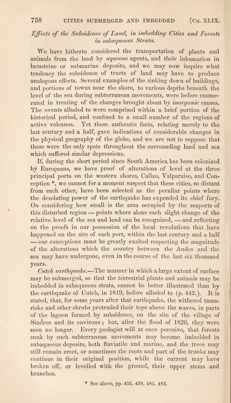 Effects of the Subsidence of Land, in imbedding Cities and Forests in subaqueous Strata. We have hitherto considered the transportation of plants and animals from the land by aqueous agents, and their inhumation in lacustrine or submarine deposits, and we may now inquire what tendency the subsidence of tracts of land may have to produce analogous effects. Several examples of the sinking down of buildings, and portions of towns near the shore, to various depths beneath the level of the sea during subterranean movements, were before enume¬ rated in treating of the changes brought about by inorganic causes. The events alluded to were comprised within a brief portion of the historical period, and confined to a small number of the regions of active volcanos. Yet these authentic facts, relating merely to the last century and a half, gave indications of considerable changes in the physical geography of the globe, and we are not to suppose that these were the only spots throughout the surrounding land and sea which suffered similar depressions. If, during the short period since South America has been colonized by Europeans, we have proof of alterations of level at the three principal ports on the western shores, Callao, Valparaiso, and Con¬ ception *, we cannot for a moment suspect that these cities, so distant from each other, have been selected as the peculiar points where the desolating power of the earthquake has expended its chief fury. On considering how small is the area occupied by the seaports of this disturbed region — points where alone each slight change of the relative level of the sea and land can be recognized, — and reflecting on the proofs in our possession of the local revolutions that have happened on the site of each port, within the last century and a half — our conceptions must be greatly exalted respecting the magnitude of the alterations which the country between the Andes and the sea may have undergone, even in the course of the last six thousand years. Cutch earthquake.—The manner in which a large extent of surface may be submerged, so that the terrestrial plants and animals may be imbedded in subaqueous strata, cannot be better illustrated than by the earthquake of Cutch, in 1819, before alluded to (p. 442.). It is stated, that, for some years after that earthquake, the withered tama¬ risks and other shrubs protruded their tops above the waves, in parts of the lagoon formed by subsidence, on the site of the village of Sindree and its environs ; but, after the flood of 1826, they were seen no longer. Every geologist will at once perceive, that forests sunk by such subterranean movements may become imbedded in subaqueous deposits, both fluviatile and marine, and the trees may still remain erect, or sometimes the roots and part of the trunks may continue in their original position, while the current may have broken off, or levelled with the ground, their upper stems and branches. * See above, pp. 435. 439. 481. 483.