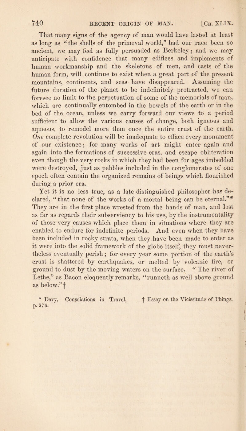 That many signs of the agency of man would have lasted at least as long as “ the shells of the primeval world,” had our race been so ancient, we may feel as fully persuaded as Berkeley ; and we may anticipate with confidence that many edifices and implements of human workmanship and the skeletons of men, and casts of the human form, will continue to exist when a great part of the present mountains, continents, and seas have disappeared. Assuming the future duration of the planet to be indefinitely protracted, we can foresee no limit to the perpetuation of some of the memorials of man, which are continually entombed in the bowels of the earth or in the bed of the ocean, unless we carry forward our views to a period sufficient to allow the various causes of change, both igneous and aqueous, to remodel more than once the entire crust of the earth. One complete revolution will be inadequate to efface every monument of our existence; for many works of art might enter again and again into the formations of successive eras, and escape obliteration even though the very rocks in which they had been for ages imbedded were destroyed, just as pebbles included in the conglomerates of one epoch often contain the organized remains of beings which flourished during a prior era. Yet it is no less true, as a late distinguished philosopher has de¬ clared, “that none of the works of a mortal being can be eternal.”* They are in the first place wrested from the hands of man, and lost as far as regards their subserviency to his use, by the instrumentality of those very causes which place them in situations where they are enabled to endure for indefinite periods. And even when they have been included in rocky strata, when they have been made to enter as it were into the solid framework of the globe itself, they must never¬ theless eventually perish; for every year some portion of the earth’s crust is shattered by earthquakes, or melted by volcanic fire, or ground to dust by the moving waters on the surface. “ The river of Lethe,” as Bacon eloquently remarks, “runneth as well above ground as below.” f * Davy, Consolations in Travel, f Essay on the Yicissitude of Things, p. 276.