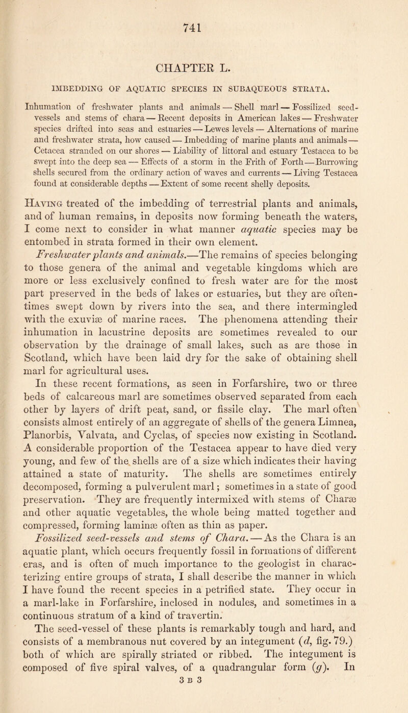 CHAPTER L. IMBEDDING OF AQUATIC SPECIES IN SUBAQUEOUS STRATA. Inhumation of freshwater plants and animals — Shell marl — Fossilized seed- vessels and stems of chara — Recent deposits in American lakes — Freshwater species drifted into seas and estuaries — Lewes levels — Alternations of marine and freshwater strata, how caused — Imbedding of marine plants and animals — Cetacea stranded on our shores — Liability of littoral and estuary Testacea to be swept into the deep sea — Effects of a storm in the Frith of Forth—Burrowing shells secured from the ordinary action of waves and currents — Living Testacea found at considerable depths — Extent of some recent shelly deposits. Haying treated of the imbedding of terrestrial plants and animals, and of human remains, in deposits now forming beneath the waters, I come next to consider in what manner aquatic species may be entombed in strata formed in their own element. Freshwater pla?its and animals.—The remains of species belonging to those genera of the animal and vegetable kingdoms which are more or less exclusively confined to fresh water are for the most part preserved in the beds of lakes or estuaries, but they are often¬ times swept down by rivers into the sea, and there intermingled with the exuvim of marine races. The phenomena attending their inhumation in lacustrine deposits are sometimes revealed to our observation by the drainage of small lakes, such as are those in Scotland, which have been laid dry for the sake of obtaining shell marl for agricultural uses. In these recent formations, as seen in Forfarshire, two or three beds of calcareous marl are sometimes observed separated from each other by layers of drift peat, sand, or fissile clay. The marl often consists almost entirely of an aggregate of shells of the genera Limnea, Planorbis, Yalvata, and Cyclas, of species now existing in Scotland. A considerable proportion of the Testacea appear to have died very young, and few of the shells are of a size which indicates their having attained a state of maturity. The shells are sometimes entirely decomposed, forming a pulverulent marl; sometimes in a state of good preservation. They are frequently intermixed with stems of Charm and other aquatic vegetables, the whole being matted together and compressed, forming laminrn often as thin as paper. Fossilized seed-vessels and stems of Chara. — As the Chara is an aquatic plant, which occurs frequently fossil in formations of different eras, and is often of much importance to the geologist in charac¬ terizing entire groups of strata, I shall describe the manner in which I have found the recent species in a petrified state. They occur in a marl-lake in Forfarshire, inclosed in nodules, and sometimes in a continuous stratum of a kind of travertin. The seed-vessel of these plants is remarkably tough and hard, and consists of a membranous nut covered by an integument (d, fig. 79.) both of which are spirally striated or ribbed. The integument is composed of five spiral valves, of a quadrangular form (</). In