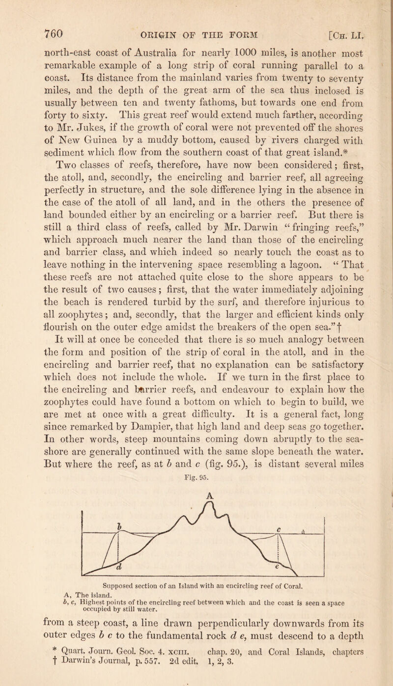 north-east coast of Australia for nearly 1000 miles, is another most remarkable example of a long strip of coral running parallel to a coast. Its distance from the mainland varies from twenty to seventy miles, and the depth of the great arm of the sea thus inclosed is usually between ten and twenty fathoms, but towards one end from forty to sixty. This great reef would extend much farther, according to Mr. Jukes, if the growth of coral were not prevented off the shores of New Guinea by a muddy bottom, caused by rivers charged with sediment which flow from the southern coast of that great island.* Two classes of reefs, therefore, have now been considered; first, the atoll, and, secondly, the encircling and barrier reef, all agreeing perfectly in structure, and the sole difference lying in the absence in the case of the atoll of all land, and in the others the presence of land bounded either by an encircling or a barrier reef. But there is still a third class of reefs, called by Mr. Darwin “ fringing reefs,” which approach much nearer the land than those of the encircling and barrier class, and which indeed so nearly touch the coast as to leave nothing in the intervening space resembling a lagoon. “ That these reefs are not attached quite close to the shore appears to be the result of two causes; first, that the water immediately adjoining the beach is rendered turbid by the surf, and therefore injurious to all zoophytes; and, secondly, that the larger and efficient kinds only flourish on the outer edge amidst the breakers of the open sea.”f It will at once be conceded that there is so much analogy between the form and position of the strip of coral in the atoll, and in the encircling and barrier reef, that no explanation can be satisfactory which does not include the whole. If we turn in the first place to the encircling and barrier reefs, and endeavour to explain how the zoophytes could have found a bottom on which to begin to build, we are met at once with a great difficulty. It is a general fact, long since remarked by Dampier, that high land and deep seas go together. In other words, steep mountains coming down abruptly to the sea¬ shore are generally continued with the same slope beneath the water. But where the reef, as at b and c (fig. 95.), is distant several miles Fig. 95. A Supposed section of an Island with an encircling reef of Coral. A, The island. b, c, Highest points of the encircling reef between which and the coast is seen a space occupied by still water. from a steep coast, a line drawn perpendicularly downwards from its outer edges be to the fundamental rock d e, must descend to a depth * Quart. Journ. Geol. Soc. 4. xcm. chap. 20, and Coral Islands, chapters t Darwin’s Journal, p.557. 2d edit. 1, 2, 3.