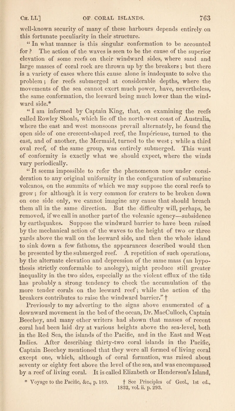 well-known security of many of these harbours depends entirely on this fortunate peculiarity in their structure. “ In what manner is this singular conformation to be accounted for ? The action of the waves is seen to be the cause of the superior elevation of some reefs on their windward sides, where sand and large masses of coral rock are thrown up by the breakers ; but there is a variety of cases where this cause alone is inadequate to solve the problem ; for reefs submerged at considerable depths, where the movements of the sea cannot exert much power, have, nevertheless, the same conformation, the leeward being much lower than the wind¬ ward side.* “ I am informed by Captain King, that, on examining the reefs called Rowley Shoals, which lie off the north-west coast of Australia, where the east and west monsoons prevail alternately, he found the open side of one crescent-shaped reef, the Xmperieuse, turned to the east, and of another, the Mermaid, turned to the west; while a third oval reef, of the same group, was entirely submerged. This want of conformity is exactly what we should expect, where the winds vary periodically. “ It seems impossible to refer the phenomenon now under consi¬ deration to any original uniformity in the configuration of submarine volcanos, on the summits of which we may suppose the coral reefs to grow; for although it is very common for craters to be broken down on one side only, we cannot imagine any cause that should breach them all in the same direction. But the difficulty will, perhaps, be removed, ifwecallin another part of the volcanic agency—subsidence by earthquakes. Suppose the windward barrier to have been raised by the mechanical action of the waves to the height of two or three yards above the wall on the leeward side, and then the whole island to sink down a few fathoms, the appearances described would then be presented by the submerged reef. A repetition of such operations, by the alternate elevation and depression of the same mass (an hypo¬ thesis strictly conformable to anology), might produce still greater inequality in the two sides, especially as the violent efflux of the tide has probably a strong tendency to check the accumulation of the more tender corals on the leeward reef; while the action of the breakers contributes to raise the windward barrier.” f Previously to my adverting to the signs above enumerated of a downward movement in the bed of the ocean, Dr. MacCulloch, Captain Beechey, and many other writers had shown that masses of recent coral had been laid dry at various heights above the sea-level, both in the Red Sea, the islands of the Pacific, and in the East and West Indies. After describing thirty-two coral islands in the Pacific, Captain Beechey mentioned that they were all formed of living coral except one, which, although of coral formation, was raised about seventy or eighty feet above the level of the sea, and was encompassed by a reef of living coral. It is called Elizabeth or Henderson’s Island, * Voyage to the Pacific, &c., p. 189. f See Principles of Geol., 1st ed., 1832, vol. ii. p. 293.