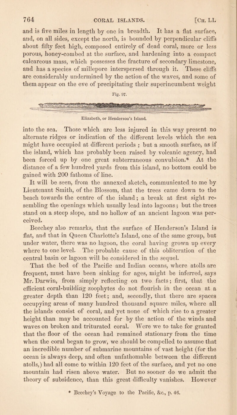 and is five miles in length by one in breadth. It has a flat surface, and, on all sides, except the north, is bounded by perpendicular cliffs about fifty feet high, composed entirely of dead coral, more or less porous, honey-combed at the surface, and hardening into a compact calcareous mass, which possesses the fracture of secondary limestone, and has a species of millepore interspersed through it. These cliffs are considerably undermined by the action of the waves, and some of them appear on the eve of precipitating their superincumbent weight Fig. 97. Elizabeth, or Henderson’s Island. into the sea. Those which are less injured in this way present no alternate ridges or indication of the different levels which the sea <—' might have occupied at different periods ; but a smooth surface, as if the island, which has probably been raised by volcanic agency, had been forced up by one great subterraneous convulsion.* At the distance of a few hundred yards from this island, no bottom could be gained with 200 fathoms of line. It will be seen, from the annexed sketch, communicated to me by Lieutenant Smith, of the Blossom, that the trees came down to the beach towards the centre of the island; a break at first sight re¬ sembling the openings which usually lead into lagoons; but the trees stand on a steep slope, and no hollow of an ancient lagoon was per¬ ceived. Beechey also remarks, that the surface of Henderson’s Island is flat, and that in Queen Charlotte’s Island, one of the same group, but under water, there was no lagoon, the coral having grown up every where to one level. The probable cause of this obliteration of the central basin or lagoon will be considered in the sequel. That the bed of the Pacific and Indian oceans, where atolls are frequent, must have been sinking for ages, might be inferred, says Mr. Darwin, from simply reflecting on two facts; first, that the efficient coral-building zoophytes do not flourish in the ocean at a greater depth than 120 feet; and, secondly, that there are spaces occupying areas of many hundred thousand square miles, where all the islands consist of coral, and yet none of which rise to a greater height than may be accounted for by the action of the winds and waves on broken and triturated coral. Were we to take for granted that the floor of the ocean had remained stationary from the time when the coral began to grow, we should be compelled to assume that an incredible number of submarine mountains of vast height (for the ocean is always deep, and often unfathomable between the different atolls,) had all come to within 120 feet of the surface, and yet no one mountain had risen above water. But no sooner do we admit the theory of subsidence, than this great difficulty vanishes. However * Beechey’s Voyage to the Pacific, &c., p. 46.