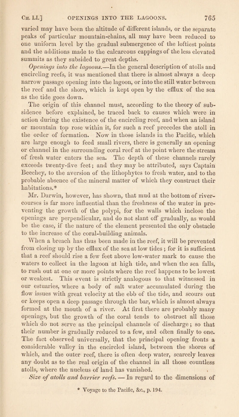 varied may have been the altitude of different islands, or the separate peaks of particular mountain-chains, all may have been reduced to one uniform level by the gradual submergence of the loftiest points and the additions made to the calcareous cappings of the less elevated summits as they subsided to great depths. Openings into the lagoons.—In the general description of atolls and encircling reefs, it was mentioned that there is almost always a deep narrow passage opening into the lagoon, or into the still water between the reef and the shore, which is kept open by the efflux of the sea as the tide goes down. The origin of this channel must, according to the theory of sub¬ sidence before explained, be traced back to causes which were in action during the existence of the encircling reef, and when an island or mountain top rose within it, for such a reef precedes the atoll in the order of formation. Now in those islands in the Pacific, which are large enough to feed small rivers, there is generally an opening or channel in the surrounding coral reef at the point where the stream of fresh water enters the sea. The depth of these channels rarely exceeds twenty-five feet; and they may be attributed, says Captain Beechey, to the aversion of the lithophytes to fresh water, and to the probable absence of the mineral matter of which they construct their habitations.* Mr. Darwin, however, has shown, that mud at the bottom of river- courses is far more influential than the freshness of the water in pre¬ venting the growth of the polypi, for the walls which inclose the openings are perpendicular, and do not slant off gradually, as would be the case, if the nature of the element presented the only obstacle to the increase of the coral-building animals. When a breach has thus been made in the reef, it will be prevented from closing up by the efflux of the sea at low tides ; for it is sufficient that a reef should rise a few feet above low-water mark to cause the waters to collect in the lagoon at high tide, and when the sea falls, to rush out at one or more points where the reef happens to be lowest or weakest. This event is strictly analogous to that witnessed in our estuaries, where a body of salt water accumulated during the flow issues with great velocity at the ebb of the tide, and scours out or keeps open a deep passage through the bar, which is almost always formed at the mouth of a river. At first there are probably many openings, but the growth of the coral tends to obstruct all those which do not serve as the principal channels of discharge; so that their number is gradually reduced to a few, and often finally to one. The fact observed universally, that the principal opening fronts a considerable valley in the encircled island, between the shores of which, and the outer reef, there is often deep wrater, scarcely leaves any doubt as to the real origin of the channel in all those countless atolls, where the nucleus of land has vanished. , Size of atolls and harrier reefs. — In regard to the dimensions of