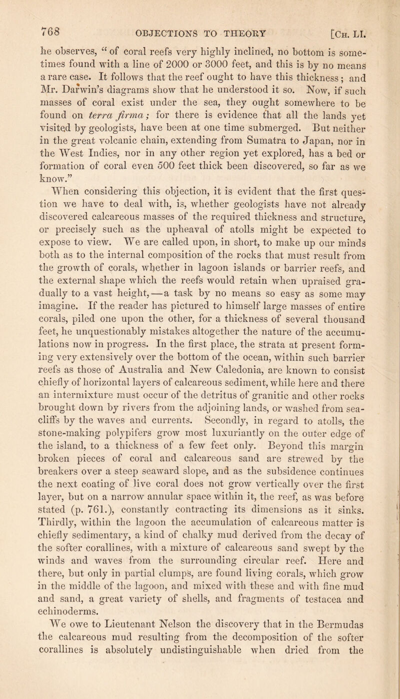 lie observes, u of coral reefs very bigbly inclined, no bottom is some¬ times found with a line of 2000 or 3000 feet, and this is by no means a rare case. It follows that the reef ought to have this thickness; and Mr. Darwin’s diagrams show that he understood it so. Now, if such masses of coral exist under the sea, they ought somewhere to be found on terra firma; for there is evidence that all the lands yet visited by geologists, have been at one time submerged. But neither in the great volcanic chain, extending from Sumatra to Japan, nor in the West Indies, nor in any other region yet explored, has a bed or formation of coral even 500 feet thick been discovered, so far as we know.” When considering this objection, it is evident that the first ques¬ tion we have to deal with, is, whether geologists have not already discovered calcareous masses of the required thickness and structure, or precisely such as the upheaval of atolls might be expected to expose to view. We are called upon, in short, to make up our minds both as to the internal composition of the rocks that must result from the growth of corals, whether in lagoon islands or barrier reefs, and the external shape which the reefs would retain when upraised gra¬ dually to a vast height, — a task by no means so easy as some may imagine. If the reader has pictured to himself large masses of entire corals, piled one upon the other, for a thickness of several thousand feet, he unquestionably mistakes altogether the nature of the accumu¬ lations now in progress. In the first place, the strata at present form¬ ing very extensively over the bottom of the ocean, within such barrier reefs as those of Australia and New Caledonia, are known to consist chiefly of horizontal layers of calcareous sediment, while here and there an intermixture must occur of the detritus of granitic and other rocks brought down by rivers from the adjoining lands, or washed from sea- cliffs by the waves and currents. Secondly, in regard to atolls, the stone-making polypifers grow most luxuriantly on the outer edge of the island, to a thickness of a few feet only. Beyond this margin broken pieces of coral and calcareous sand are strewed by the breakers over a steep seaward slope, and as the subsidence continues the next coating of live coral does not grow vertically over the first layer, but on a narrow annular space within it, the reef, as was before stated (p. 761.), constantly contracting its dimensions as it sinks. Thirdly, within the lagoon the accumulation of calcareous matter is chiefly sedimentary, a kind of chalky mud derived from the decay of the softer corallines, with a mixture of calcareous sand swept by the winds and waves from the surrounding circular reef. Here and there, but only in partial clumps, are found living corals, which grow in the middle of the lagoon, and mixed with these and with fine mud and sand, a great variety of shells, and fragments of testacea and ecliinoderms. We owe to Lieutenant Nelson the discovery that in the Bermudas the calcareous mud resulting from the decomposition of the softer corallines is absolutely undistinguishable when dried from the