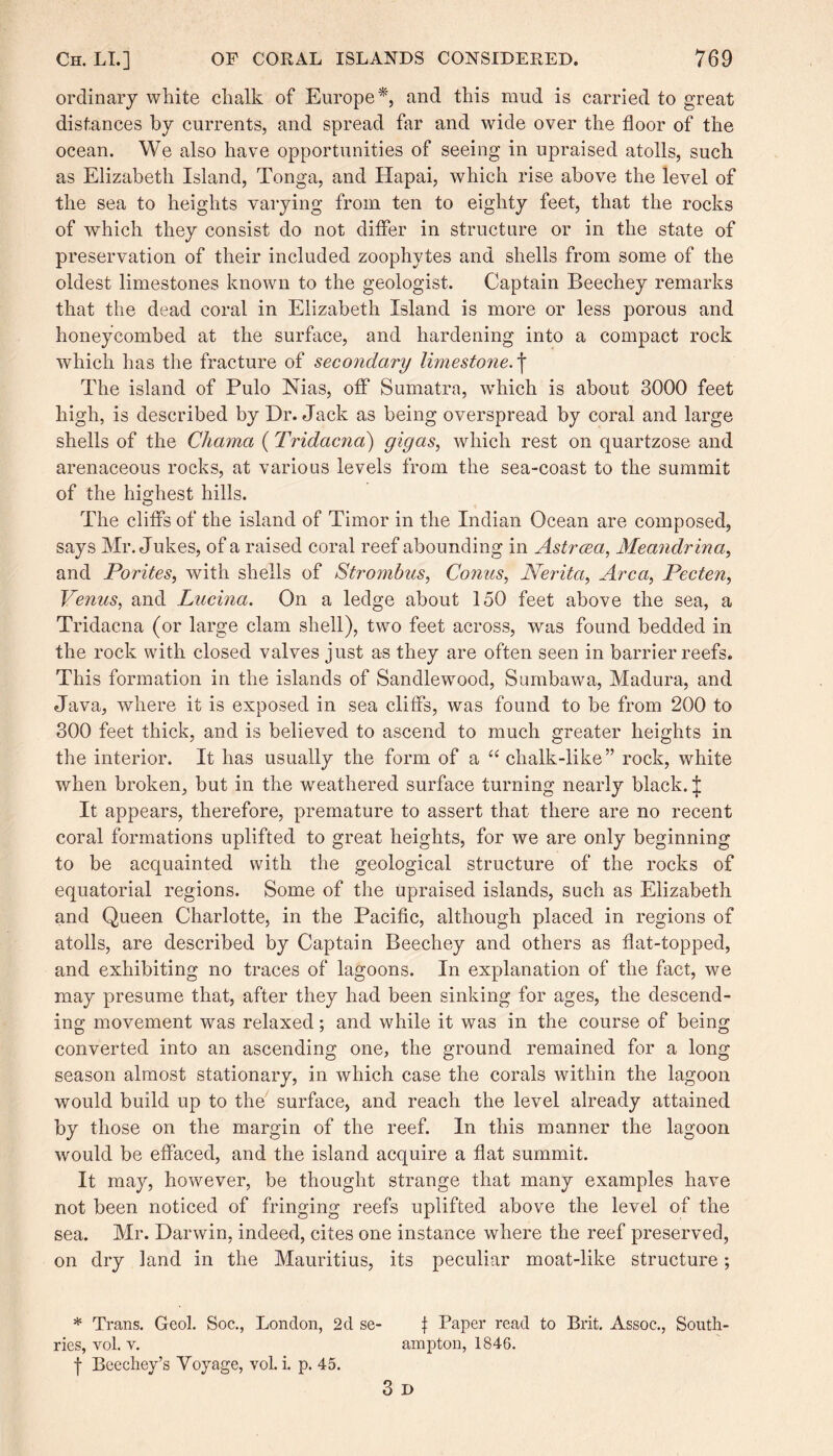 ordinary white chalk of Europe*, and this mud is carried to great distances by currents, and spread far and wide over the floor of the ocean. We also have opportunities of seeing in upraised atolls, such as Elizabeth Island, Tonga, and Hapai, which rise above the level of the sea to heights varying from ten to eighty feet, that the rocks of which they consist do not differ in structure or in the state of preservation of their included zoophytes and shells from some of the oldest limestones known to the geologist. Captain Beechey remarks that the dead coral in Elizabeth Island is more or less porous and honeycombed at the surface, and hardening into a compact rock which has the fracture of secondary !imestone.\ The island of Pulo Nias, off Sumatra, which is about 3000 feet high, is described by Dr. Jack as being overspread by coral and large shells of the Chama (Tridacna) gigas, which rest on quartzose and arenaceous rocks, at various levels from the sea-coast to the summit of the highest hills. The cliffs of the island of Timor in the Indian Ocean are composed, says Mr. Jukes, of a raised coral reef abounding in Astrcea, Meandrina, and Porites, with shells of Strombas, Conus, Nerita, Area, Pecten, Venus, and Lucina. On a ledge about 150 feet above the sea, a Tridacna (or large clam shell), two feet across, was found bedded in the rock with closed valves just as they are often seen in barrier reefs. This formation in the islands of Sandlewood, Sumbawa, Madura, and Java, where it is exposed in sea cliffs, was found to be from 200 to 300 feet thick, and is believed to ascend to much greater heights in the interior. It has usually the form of a “ chalk-like” rock, white when broken, but in the weathered surface turning nearly black. | It appears, therefore, premature to assert that there are no recent coral formations uplifted to great heights, for we are only beginning to be acquainted with the geological structure of the rocks of equatorial regions. Some of the upraised islands, such as Elizabeth and Queen Charlotte, in the Pacific, although placed in regions of atolls, are described by Captain Beechey and others as flat-topped, and exhibiting no traces of lagoons. In explanation of the fact, we may presume that, after they had been sinking for ages, the descend¬ ing movement was relaxed; and while it was in the course of being converted into an ascending one, the ground remained for a long season almost stationary, in which case the corals within the lagoon would build up to the surface, and reach the level already attained by those on the margin of the reef. In this manner the lagoon would be effaced, and the island acquire a flat summit. It may, however, be thought strange that many examples have not been noticed of fringing reefs uplifted above the level of the sea. Mr. Darwin, indeed, cites one instance where the reef preserved, on dry land in the Mauritius, its peculiar moat-like structure; * Trans. Geol. Soc., London, 2d se- f Paper read to Brit. Assoc., South- ries, vol. v. ampton, 1846. f Beechey’s Voyage, vol. i. p. 45. 3 i>