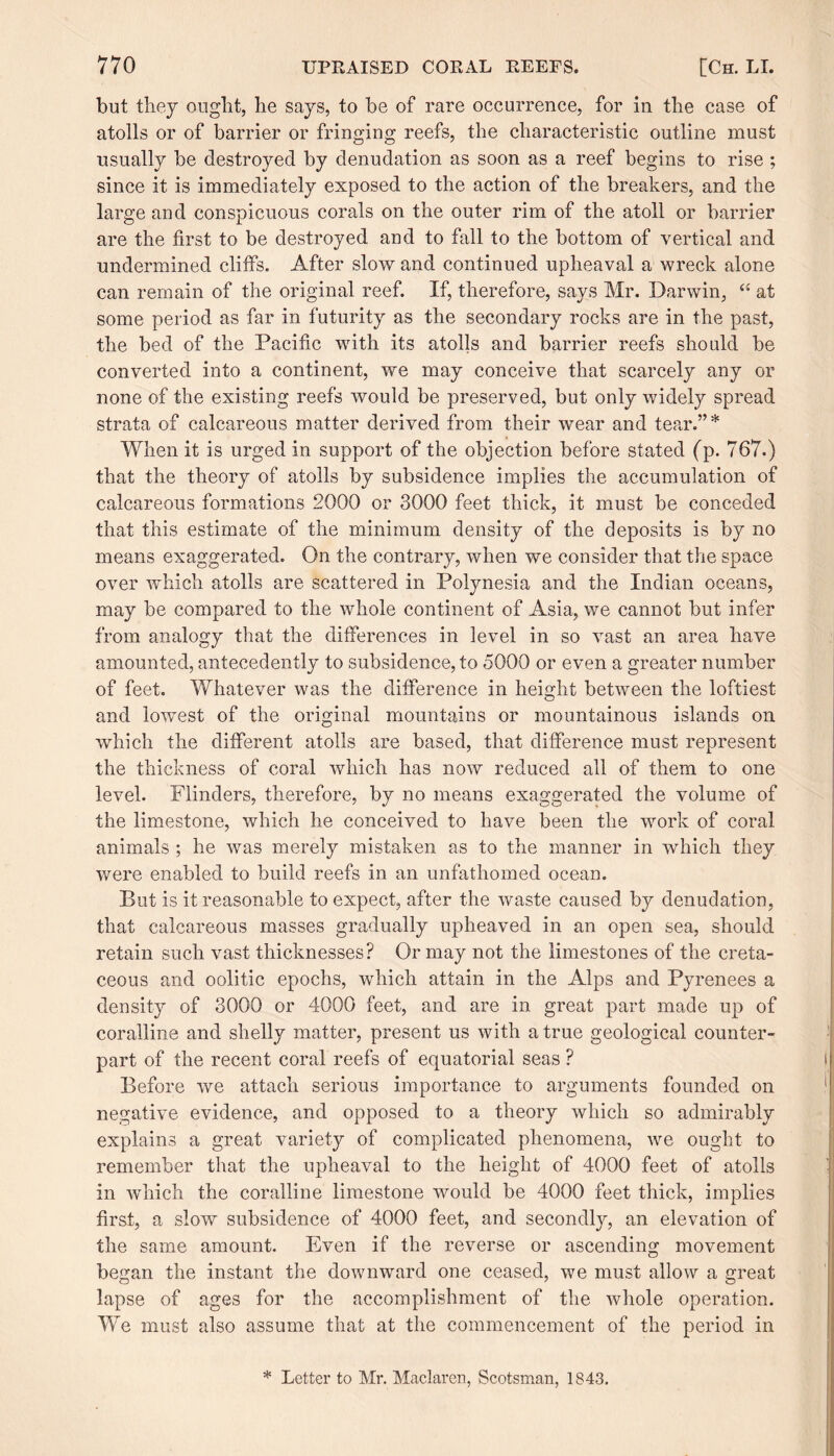 but they ought, he says, to be of rare occurrence, for in the case of atolls or of barrier or fringing reefs, the characteristic outline must usually be destroyed by denudation as soon as a reef begins to rise ; since it is immediately exposed to the action of the breakers, and the large and conspicuous corals on the outer rim of the atoll or barrier are the first to be destroyed and to fall to the bottom of vertical and undermined cliffs. After slow and continued upheaval a wreck alone can remain of the original reef. If, therefore, says Mr. Darwin, “ at some period as far in futurity as the secondary rocks are in the past, the bed of the Pacific with its atolls and barrier reefs should be converted into a continent, we may conceive that scarcely any or none of the existing reefs would be preserved, but only widely spread strata of calcareous matter derived from their wear and tear.”* When it is urged in support of the objection before stated (p. 767.) that the theory of atolls by subsidence implies the accumulation of calcareous formations 2000 or 3000 feet thick, it must be conceded that this estimate of the minimum density of the deposits is by no means exaggerated. On the contrary, when we consider that the space over which atolls are scattered in Polynesia and the Indian oceans, may be compared to the whole continent of Asia, we cannot but infer from analogy that the differences in level in so vast an area have amounted, antecedently to subsidence, to 5000 or even a greater number of feet. Whatever was the difference in height between the loftiest and lowest of the original mountains or mountainous islands on which the different atolls are based, that difference must represent the thickness of coral which has now reduced all of them to one level. Flinders, therefore, by no means exaggerated the volume of the limestone, which he conceived to have been the work of coral animals ; he was merely mistaken as to the manner in which they were enabled to build reefs in an unfathomed ocean. But is it reasonable to expect, after the waste caused by denudation, that calcareous masses gradually upheaved in an open sea, should retain such vast thicknesses? Or may not the limestones of the creta¬ ceous and oolitic epochs, which attain in the Alps and Pyrenees a density of 3000 or 4000 feet, and are in great part made up of coralline and shelly matter, present us with a true geological counter¬ part of the recent coral reefs of equatorial seas ? Before we attach serious importance to arguments founded on negative evidence, and opposed to a theory which so admirably explains a great variety of complicated phenomena, we ought to remember that the upheaval to the height of 4000 feet of atolls in which the coralline limestone would be 4000 feet thick, implies first, a slow subsidence of 4000 feet, and secondly, an elevation of the same amount. Even if the reverse or ascending movement began the instant the downward one ceased, we must allow a great lapse of ages for the accomplishment of the Avhole operation. We must also assume that at the commencement of the period in * Letter to Mr. Maclaren, Scotsman, 1843.