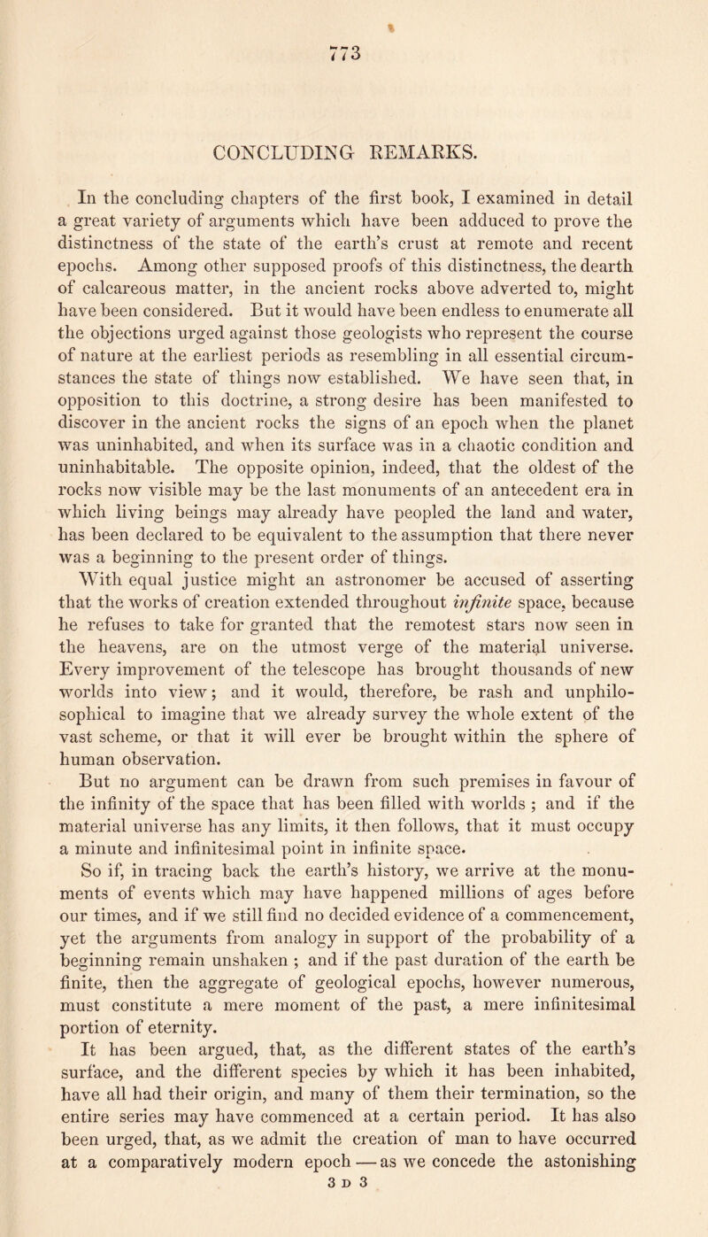 w ^ i i6 CONCLUDING REMARKS. In the concluding chapters of the first book, I examined in detail a great variety of arguments which have been adduced to prove the distinctness of the state of the earths crust at remote and recent epochs. Among other supposed proofs of this distinctness, the dearth of calcareous matter, in the ancient rocks above adverted to, might have been considered. But it would have been endless to enumerate all the objections urged against those geologists who represent the course of nature at the earliest periods as resembling in all essential circum¬ stances the state of things now established. We have seen that, in opposition to this doctrine, a strong desire has been manifested to discover in the ancient rocks the signs of an epoch when the planet was uninhabited, and when its surface was in a chaotic condition and uninhabitable. The opposite opinion, indeed, that the oldest of the rocks now visible may be the last monuments of an antecedent era in which living beings may already have peopled the land and water, has been declared to be equivalent to the assumption that there never was a beginning to the present order of things. With equal justice might an astronomer be accused of asserting that the works of creation extended throughout infinite space, because he refuses to take for granted that the remotest stars now seen in the heavens, are on the utmost verge of the material universe. Every improvement of the telescope has brought thousands of new worlds into view; and it would, therefore, be rash and unphilo- sophical to imagine that we already survey the whole extent of the vast scheme, or that it will ever be brought within the sphere of human observation. But no argument can be drawn from such premises in favour of the infinity of the space that has been filled with worlds ; and if the material universe has any limits, it then follows, that it must occupy a minute and infinitesimal point in infinite space. So if, in tracing back the earth’s history, we arrive at the monu¬ ments of events which may have happened millions of ages before our times, and if we still find no decided evidence of a commencement, yet the arguments from analogy in support of the probability of a beginning remain unshaken ; and if the past duration of the earth be finite, then the aggregate of geological epochs, however numerous, must constitute a mere moment of the past, a mere infinitesimal portion of eternity. It has been argued, that, as the different states of the earth’s surface, and the different species by which it has been inhabited, have all had their origin, and many of them their termination, so the entire series may have commenced at a certain period. It has also been urged, that, as we admit the creation of man to have occurred at a comparatively modern epoch — as we concede the astonishing 3d 3
