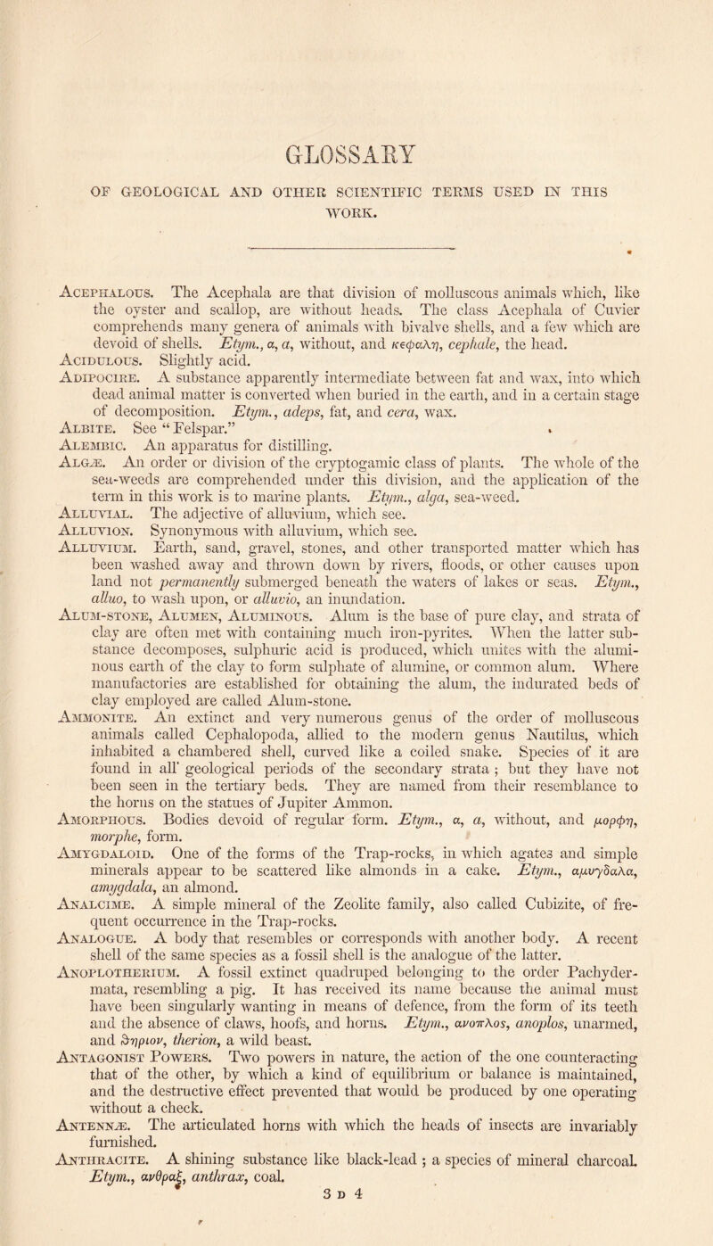 GLOSSARY OF GEOLOGICAL AND OTHER SCIENTIFIC TEEMS USED IN THIS WORK. Acephalous. The Acephala are that division of molluscous animals which, like the oyster and scallop, are without heads. The class Acephala of Cuvier comprehends many genera of animals with bivalve shells, and a few which are devoid of shells. Etym., a, a, without, and icecpakr], cephale, the head. Acidulous. Slightly acid. Adipocire. A substance apparently intermediate between fat and wax, into which dead animal matter is converted when buried in the earth, and in a certain stage of decomposition. Etym., adeps, fat, and cera, wax. Albite. See “ Felspar.” Alembic. An apparatus for distilling. Algal An order or division of the cryptogamic class of plants. The whole of the sea-weeds are comprehended under this division, and the application of the term in this work is to marine plants. Etym., alga, sea-weed. Alluvial. The adjective of alluvium, which see. Alluvion. Synonymous with alluvium, which see. Alluvium. Earth, sand, gravel, stones, and other transported matter which has been washed away and thrown down by rivers, floods, or other causes upon land not permanently submerged beneath the waters of lakes or seas. Etym., alluo, to wash upon, or alluvio, an inundation. Alum-stone, Alumen, Aluminous. Alum is the base of pure clay, and strata of clay are often met with containing much iron-pyrites. When the latter sub¬ stance decomposes, sulphuric acid is produced, which unites with the alumi¬ nous earth of the clay to form sulphate of alumine, or common alum. Where manufactories are established for obtaining the alum, the indurated beds of clay employed are called Alum-stone. Ammonite. An extinct and very numerous genus of the order of molluscous animals called Cephalopoda, allied to the modern genus Nautilus, which inhabited a chambered shell, curved like a coiled snake. Species of it are found in all' geological periods of the secondary strata ; but they have not been seen in the tertiary beds. They are named from their resemblance to the horns on the statues of Jupiter Ammon. Amorphous. Bodies devoid of regular form. Etym., a, a, without, and gop<pr], morphe, form. Amygdaloid. One of the forms of the Trap-rocks, in which agates and simple minerals appear to be scattered like almonds in a cake. Etym., auvydaAa, amygdala, an almond. Analcime. A simple mineral of the Zeolite family, also called Cubizite, of fre¬ quent occurrence in the Trap-rocks. Analogue. A body that resembles or corresponds with another body. A recent shell of the same species as a fossil shell is the analogue of the latter. Anoplotherium. A fossil extinct quadruped belonging to the order Pachyder- mata, resembling a pig. It has received its name because the animal must have been singularly wanting in means of defence, from the form of its teeth and the absence of claws, hoofs, and horns. Etym., avoivKos, anoplos, unarmed, and Srjpiov, therion, a wild beast. Antagonist Powers. Two powers in nature, the action of the one counteracting that of the other, by which a kind of equilibrium or balance is maintained, and the destructive effect prevented that would be produced by one operating without a check. Antennae. The articulated horns with which the heads of insects are invariably furnished. Anthracite. A shining substance like black-lead ; a species of mineral charcoal. Etym., anthrax, coal.