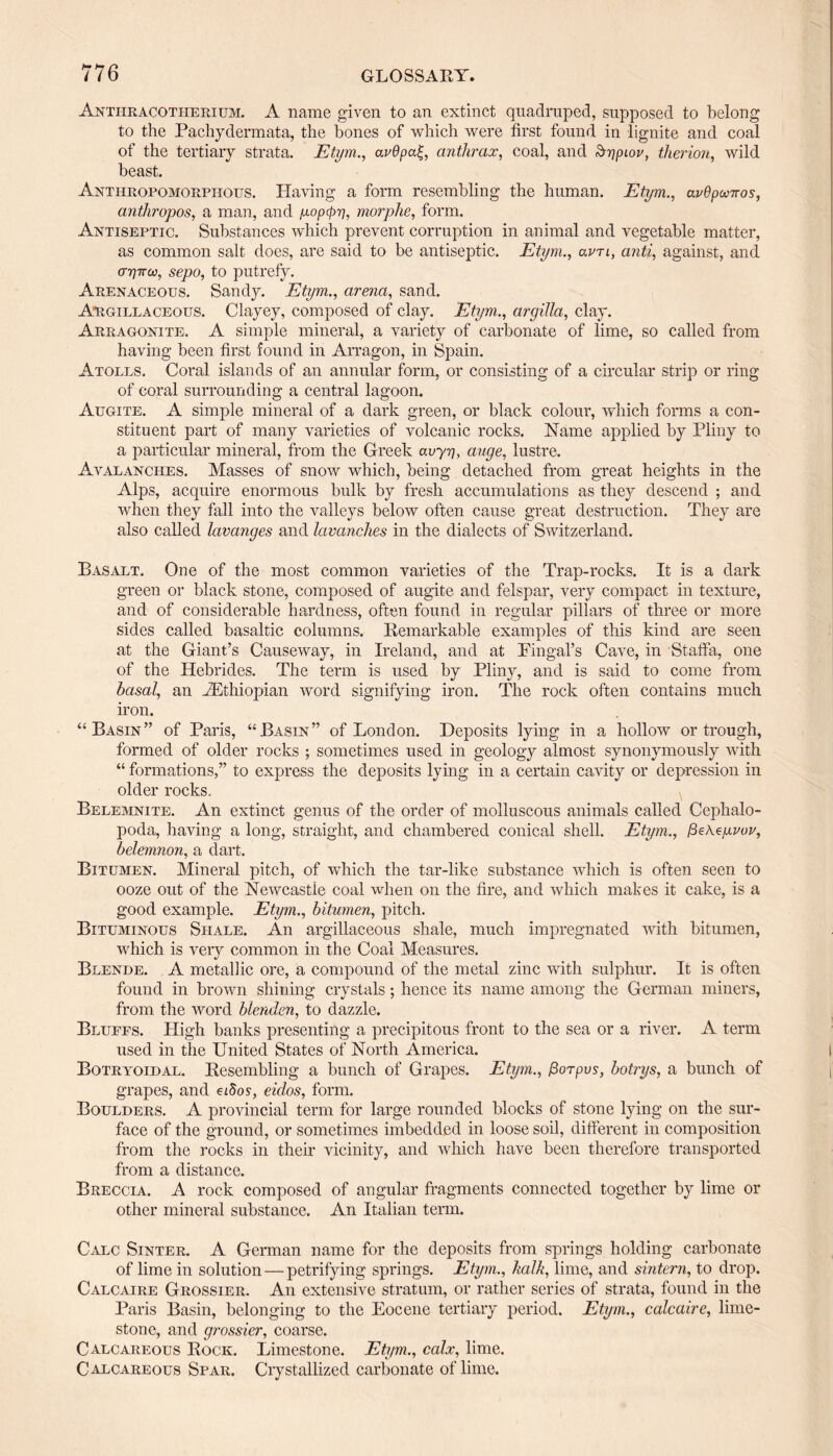 Antiiracotherium. A name given to an extinct quadruped, supposed to belong to the Pachydermata, the bones of which were first found in lignite and coal of the tertiary strata. Etym., avdpa£, anthrax, coal, and &r)piov, therion, wild beast. Anthropomorphous. Having a form resembling the human. Etym., avOpw-jros, anthropos, a man, and yopcprj, morplie, form. Antiseptic. Substances which prevent corruption in animal and vegetable matter, as common salt does, are said to be antiseptic. Etym., clvtl, anti, against, and 0-77770), sepo, to putrefy. Arenaceous. Sandy. Etym., arena, sand. Argillaceous. Clayey, composed of clay. Etym., argilla, clay. Arragonite. A simple mineral, a variety of carbonate of lime, so called from having been first found in Arragon, in Spain. Atolls. Coral islands of an annular form, or consisting of a circular strip or ring of coral surrounding a central lagoon. Augite. A simple mineral of a dark green, or black colour, which forms a con¬ stituent part of many varieties of volcanic rocks. Name applied by Pliny to a particular mineral, from the Greek avyy, auge, lustre. Avalanches. Masses of snow which, being detached from great heights in the Alps, acquire enormous bulk by fresh accumulations as they descend ; and when they fall into the valleys below often cause great destruction. They are also called lavanges and lavanches in the dialects of Switzerland. Basalt. One of the most common varieties of the Trap-rocks. It is a dark green or black stone, composed of augite and felspar, very compact in texture, and of considerable hardness, often found in regular pillars of three or more sides called basaltic columns. Remarkable examples of this kind are seen at the Giant’s Causeway, in Ireland, and at Pingal’s Cave, in Staffa, one of the Hebrides. The term is used by Pliny, and is said to come from basal, an ^Ethiopian word signifying iron. The rock often contains much iron. “Basin” of Paris, “Basin” of London. Deposits lying in a hollow or trough, formed of older rocks ; sometimes used in geology almost synonymously with “ formations,” to express the deposits lying in a certain cavity or depression in older rocks. Belemnite. An extinct genus of the order of molluscous animals called Cephalo¬ poda, having a long, straight, and chambered conical shell. Etym., /3eAcyvov, belemnon, a dart. Bitumen. Mineral pitch, of which the tar-like substance which is often seen to ooze out of the Newcastle coal when on the fire, and which makes it cake, is a good example. Etym., bitumen, pitch. Bituminous Shale. An argillaceous shale, much impregnated with bitumen, which is very common in the Coal Measures. Blende. A metallic ore, a compound of the metal zinc with sulphur. It is often found in brown shining crystals; hence its name among the German miners, from the word blenden, to dazzle. Bluffs. High banks presenting a precipitous front to the sea or a river. A term used in the United States of North America. Botryoidal. Resembling a bunch of Grapes. Etym., fiorpus, botrys, a bunch of grapes, and eiSos, eidos, form. Boulders. A provincial term for large rounded blocks of stone lying on the sur¬ face of the ground, or sometimes imbedded in loose soil, different in composition from the rocks in their vicinity, and which have been therefore transported from a distance. Breccia. A rock composed of angular fragments connected together by lime or other mineral substance. An Italian term. Calc Sinter. A German name for the deposits from springs holding carbonate of lime in solution — petrifying springs. Etym., kalk, lime, and sintern, to drop. Calcaire Grossier. An extensive stratum, or rather series of strata, found in the Paris Basin, belonging to the Eocene tertiary period. Etym., calcaire, lime¬ stone, and grossier, coarse. Calcareous Rock. Limestone. Etym., calx, lime. Calcareous Spar. Crystallized carbonate of lime.