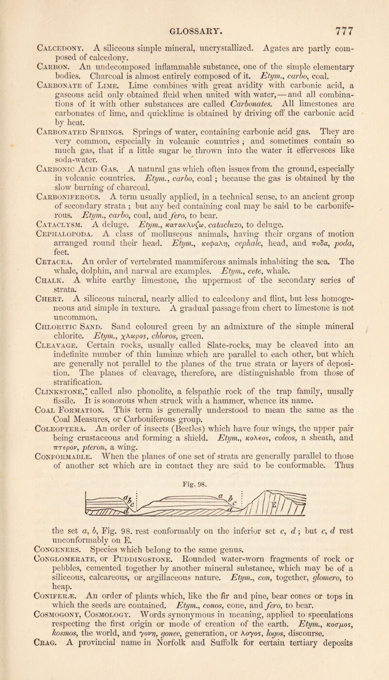 Calcedony. A siliceous simple mineral, uncrystallized. Agates are partly com¬ posed of calcedony. Caeboy. An undecomposed inflammable substance, one of the simple elementary bodies. Charcoal is almost entirely composed of it. Etym., carbo, coal. Carbonate of Lime. Lime combines with great avidity with carbonic acid, a gaseous acid only obtained fluid when united with water, — and all combina¬ tions of it with other substances are called Carbonates. All limestones are carbonates of lime, and quicklime is obtained by driving off the carbonic acid by heat. Carbonated Springs. Springs of water, containing carbonic acid gas. They are very common, especially in volcanic countries ■, and sometimes contain so much gas, that if a little sugar be thrown into the water it effervesces like soda-water. Carbonic Acid Gas. A natural gas which often issues from the ground, especially in volcanic countries. Etym., carbo, coal ; because the gas is obtained by the slow burning of charcoal. Carboniferous. A term usually applied, in a technical sense, to an ancient group of secondary strata ; but any bed containing coal may be said to be carbonife¬ rous. Etym., carbo, coal, and fero, to bear. Cataclysm. A deluge. Etym., k<xt<xk\v£co, catacluzo, to deluge. Cephalopoda. A class of molluscous animals, having their organs of motion arranged round their head. Etym., Ke<pa\r], cephale, head, and iroSa, poda, feet. Cetacea. An order of vertebrated mammiferous animals inhabiting the sea. The whale, dolphin, and narwal are examples. Etym., cete, whale. Chalk. A white earthy limestone, the uppermost of the secondary series of strata. Chert. A siliceous mineral, nearly allied to calcedony and flint, but less homoge¬ neous and simple in texture. A gradual passage from chert to limestone is not uncommon. Chloritic Sand. Sand coloured green by an admixture of the simple mineral chlorite. Etym., x^copos, chloros, green. Cleavage. Certain rocks, usually called Slate-rocks, may be cleaved into an indefinite number of thin laminae which are parallel to each other, but which are generally not parallel to the planes of the true strata or layers of deposi¬ tion. The planes of cleavage, therefore, are distinguishable from those of stratification. Clinkstone,* called also phonolite, a felspathic rock of the trap family, uusally fissile. It is sonorous ivhen struck with a hammer, whence its name. Coal Formation. This term is generally understood to mean the same as the Coal Measures, or Carboniferous group. Coleoptera. An order of insects (Beetles) which have four wings, the upper pair being crustaceous and forming a shield. Etym., icoteos, coleos, a sheath, and nTepov, pteron, a wing. Conformable. When the planes of one set of strata are generally parallel to those of another set which are in contact they are said to be conformable. Thus Fig. 98. the set a, b, Fig. 98. rest conformably on the inferior set c, d; but c, d rest unconformably on E. Congeners. Species which belong to the same genus. Conglomerate, or Puddingstone. Pounded water-worn fragments of rock or pebbles, cemented together by another mineral substance, which may be of a siliceous, calcareous, or argillaceous nature. Etym., con, together, glomero, to heap. Coniferte. An order of plants which, like the fir and pine, bear cones or tops in which the seeds are contained. Etym., corns, cone, and fero, to bear. Cosmogony, Cosmology. Words synonymous in meaning, applied to speculations respecting the first origin or mode of creation of the earth. Etym., noagos, kosmos, the world, and youn, gonee, generation, or \oyos, logos, discourse. Crag. A provincial name in Norfolk and Suffolk for certain tertiary deposits