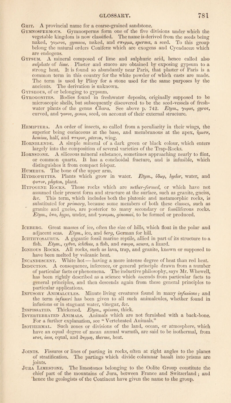 Grit. A provincial name for a coarse-grained sandstone. Gymnospermous. Gymnosperms form one of the five divisions under which the vegetable kingdom is now classified. The name is derived from the seeds being naked, yvpvos, gymnos, naked, and air^ppa, sperma, a seed. To this group belong the natural orders Coniferas which are exogens and Cycadacem which are endogens. Gypsum. A mineral composed of lime and sulphuric acid, hence called also sulphate of lime. Plaster and stucco are obtained by exposing gypsum to a strong heat. It is found so abundantly near Paris, that plaster of Paris is a common term in this country for the white powder of which casts are made. The term is used by Pliny for a stone used for the same purposes by the ancients. The derivation is unknown. Gypseous, of or belonging to gypsum. Gyrogonites. Bodies found in freshwater deposits, originally supposed to be microscopic shells, but subsequently discovered to be the seed-vessels of fresh¬ water plants of the genus Char a. See above p. 742. Etym., yvpos, gyros, curved, and yovos, gonos, seed, on account of their external structure. Hemiptera. An order of insects, so called from a peculiarity in their wings, the superior being coriaceous at the base, and membranous at the apex, yguav, hemisu, half, and irrepov, pteron, wing. Hornblende. A simple mineral of a dark green or black colour, which enters largely into the composition of several varieties of the Trap-Rocks. Hornstone. A siliceous mineral substance, sometimes approaching nearly to flint, or common quartz. It has a conchoidal fracture, and is infusible, which distinguishes it from compact felspar. Humerus. The bone of the upper arm. Hydrophytes. Plants which grow in water. Etym., vdoop, hydor, water, and (pvrov, phyton, plant. Hypogene Rocks. Those rocks which are nether-formed, or which have not assumed their present form and structure at the surface, such as granite, gneiss, &c. This term, which includes both the plutonic and metamorphic rocks, is substituted for primary, because some members of both these classes, such as granite and gneiss, are posterior to many secondary or fossiliferous rocks. Etym., {mo, hypo, under, and yivopai, ginomai, to be formed or produced. Iceberg. Great masses of ice, often the size of hills, which float in the polar and adjacent seas. Etym,, ice, and berg, German for hill. Ichthyosaurus. A gigantic fossil marine reptile, allied in part of its structure to a fish. Etym., lyGvs, ichthus, a fish, and aavpa, saura, a lizard. Igneous Rocks. All rocks, such as lava, trap, and granite, known or supposed to have been melted by volcanic heat. Incandescent. White hot — having a more intense degree of heat than red heat. Induction. A consequence, inference, or general principle drawn from a number of particular facts or phenomena. The inductive philosophy, says Mr. Whewell, has been rightly described as a science which ascends from particular facts to general principles, and then descends again from these general principles to particular applications. Inpusory Animalcules. Minute living creatures found in many infusions; and the term infusori has been given to all such animalcules, whether found in infusions or in stagnant water, vinegar, &c. Inspissated. Thickened. Etym., spissus, thick. Invertebrated Animals. Animals which are not furnished with a back-bone. For a further explanation, see “Vertebrated Animals.” Isothermal. Such zones or divisions of the land, ocean, or atmosphere, ivhich have an equal degree of mean annual warmth, are said to be isothermal, from Laos, isos, equal, and Sepgr), therme, heat. Joints. Fissures or lines of parting in rocks, often at right angles to the planes of stratification. The partings which divide columnar basalt into prisms are joints. Jura Limestone. The limestones belonging to the Oolite Group constitute the chief part of the mountains of Jura, between France and Switzerland ; and hence the geologists of the Continent have given the name to the group.
