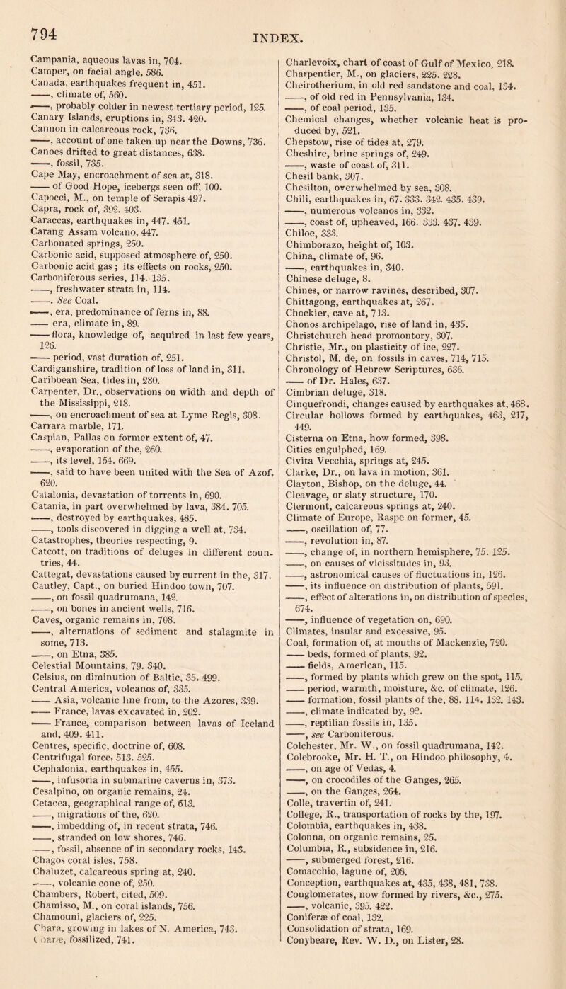 Campania, aqueous lavas in, 704. Camper, on facial angle, 586. Canada, earthquakes frequent in, 451. -, climate of, 560. , probably colder in newest tertiary period, 125. Canary Islands, eruptions in, 343. 420. Cannon in calcareous rock, 736. -, account of one taken up near the Downs, 736. Canoes drifted to great distances, 638. -, fossil, 735. Cape May, encroachment of sea at, 318. -of Good Hope, icebergs seen off, 100. Capocci, M., on temple of Serapis 497. Capra, rock of, 392. 403. Caraccas, earthquakes in, 447. 451. Carang Assam volcano, 447. Carbonated springs, 250. Carbonic acid, supposed atmosphere of, 250, Carbonic acid gas ; its effects on rocks, 250. Carboniferous series, 114. 135. •-, freshwater strata in, 114. --. See Coal. ——, era, predominance of ferns in, 88. - era, climate in, 89. -— flora, knowledge of, acquired in last few years, 126. ■ -period, vast duration of, 251. Cardiganshire, tradition of loss of land in, 311. Caribbean Sea, tides in, 280. Carpenter, Dr., observations on width and depth of the Mississippi, 218. -, on encroachment of sea at Lyme Regis, 308. Carrara marble, 171. Caspian, Pallas on former extent of, 47. -, evaporation of the, 260. -, its level, 154. 669. -, said to have been united with the Sea of Azof. 620. Catalonia, devastation of torrents in, 690. Catania, in part overwhelmed by lava, 384. 705. ——, destroyed by earthquakes, 485. --, tools discovered in digging a well at, 734. Catastrophes, theories respecting, 9. Catcott, on traditions of deluges in different coun¬ tries, 44. Cattegat, devastations caused by current in the, 317. Cautley, Capt., on buried Hindoo town, 707. -, on fossil quadrumana, 142. --, on bones in ancient wells, 716. Caves, organic remains in, 708. -, alternations of sediment and stalagmite in some, 713. --, on Etna, 385. Celestial Mountains, 79. 340. Celsius, on diminution of Baltic, 35. 499. Central America, volcanos of, 335. -Asia, volcanic line from, to the Azores, 339. -France, lavas excavated in, 202. -France, comparison between lavas of Iceland and,409. 411. Centres, specific, doctrine of, 608. Centrifugal force, 513. 525. Cephalonia, earthquakes in, 455. ■ -, infusoria in submarine caverns in, 373. Cesalpino, on organic remains, 24. Cetacea, geographical range of, 613. -, migrations of the, 620. -, imbedding of, in recent strata, 746. .-, stranded on low shores, 746. ■ -, fossil, absence of in secondary rocks, 14. Chagos coral isles, 758. Chaluzet, calcareous spring at, 240. -, volcanic cone of, 250. Chambers, Robert, cited, 509. Chamisso, M., on coral islands, 756. Chamouni, glaciers of, 225. Chara, growing in lakes of N. America, 743. C iiaraj, fossilized, 741. Charlevoix, chart of coast of Gulf of Mexico, 218. Charpentier, M., on glaciers, 225. 228. Cheirotheriura, in old red sandstone and coal, 134. -, of old red in Pennsylvania, 134. -, of coal period, 135. Chemical changes, whether volcanic heat is pro¬ duced by, 521. Chepstow, rise of tides at, 279. Cheshire, brine springs of, 249. -, waste of coast of, 311. Chesil bank, 307. Chesilton, overwhelmed by sea, 308. Chili, earthquakes in, 67. 333. 342. 435. 439. -, numerous volcanos in, 332. -, coast of, upheaved, 166. 333. 437. 439. Chiloe, 333. Chimborazo, height of, 103. China, climate of, 96. -, earthquakes in, 340. Chinese deluge, 8. Chines, or narrow ravines, described, 307. Chittagong, earthquakes at, 267. Chockier, cave at, 713. Chonos archipelago, rise of land in, 435. Christchurch head promontory, 307. Christie, Mr., on plasticity of ice, 227. Christol, M. de, on fossils in caves, 714, 715. Chronology of Hebrew Scriptures, 636. -of Dr. Hales, 637. Cimbrian deluge, 318. Cinquefrondi, changes caused by earthquakes at, 468. Circular hollows formed by earthquakes, 463, 217, 449. Cisterna on Etna, how formed, 398. Cities engulphed, 169. Civita Vecchia, springs at, 245. Clarke, Dr., on lava in motion, 361. Clayton, Bishop, on the deluge, 44. Cleavage, or slaty structure, 170. Clermont, calcareous springs at, 240. Climate of Europe, Raspe on former, 45. -, oscillation of, 77. -, revolution in, 87. -, change of, in northern hemisphere, 75. 125. -, on causes of vicissitudes in, 93. -, astronomical causes of fluctuations in, 126. ——, its influence on distribution of plants, 591. ——, effect of alterations in, on distribution of species, 674. -, influence of vegetation on, 690. Climates, insular and excessive, 95. Coal, formation of, at mouths of Mackenzie, 720. -beds, formed of plants, 92. -fields, American, 115. -, formed by plants which grew on the spot, 115. -period, warmth, moisture, &c. of climate, 126. -formation, fossil plants of the, 88. 114. 132. 143. -, climate indicated by, 92. -, reptilian fossils in, 135. -, see Carboniferous. Colchester, Mr. W., on fossil quadrumana, 142. Colebrooke, Mr. H. T., on Hindoo philosophy, 4. -, on age of Vedas, 4. -, on crocodiles of the Ganges, 265. -, on the Ganges, 264. Colie, travertin of, 241. College, R., transportation of rocks by the, 197. Colombia, earthquakes in, 438. Colonna, on organic remains, 25. Columbia, R., subsidence in, 216. -, submerged forest, 216. Comacchio, lagune of, 208. Conception, earthquakes at, 435, 438, 481, 738. Conglomerates, now formed by rivers, &c., 275. -, volcanic, 395. 422. Coniferte of coal, 132. Consolidation of strata, 169. Conybeare, Rev. W. D., on Lister, 28.