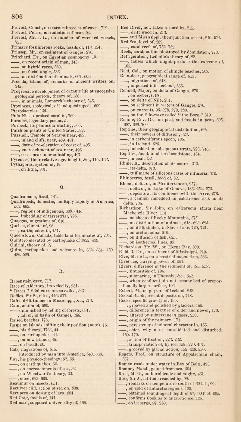 Prevost, Const., on osseous breccias of caves, 71.2. Prevost, Pierre, on radiation of heat, 94. Prevost, Mr. J. L., on number of wrecked vessels, 733. Primary fossiliferous rocks, fossils of, 113. 134. Prinsep, Mr., on sediment of Ganges, 270. Pritchard, Dr., on Egyptian cosmogony, 10. ——, on recent origin of man, 145. -, on hybrid races, 580. -, on facial angle, 586. ■-, on distribution of animals, 607. 609. Procida, island of, remarks of ancient writers on, 345. Progressive development of organic life at successive geological periods, theory of, 130. -, in animals, Lamarck’s theory of, 545. Provinces, zoological, of land quadrupeds, 609. Pterodactyles, 135. Pulo Nias, upraised coral in, 769. Puranas, legendary poems, 5. Purbeck, its peninsula wasting, 305. Pursh on plants of United States, 592. Puzzuoli, Temple of Serapis near, 489. -, inland cliffs, near, 489. 491. ——, date of re-elevation of coast of, 495. -, encroachment of sea near, 496. -, coast near, now subsiding, 497. Pyrenees, their relative age, height, &c., 119. 163. Pythagoras, system of, 12. -, on Etna, 331. Q- Quadrumana, fossil, 141. Quadrupeds, domestic, multiply rapidly in America, 562. 663. -., regions of indigenous, 608. 614. ■-, imbedding of terrestrial, 726. Quaggas, migrations of, 616. Quebec, climate of, 96. -, earthquakes in, 451. Queenstown, Canada, table land terminates at, 204. Quintero elevated by earthquake of 1822, 439. Quirini, theory of, 27. Quito, earthquakes and volcanos in, 332- 334. 450. 486. 525. R. Rabenstein cave, 712. Race of Alderney, its velocity, 281. “ Races,” tidal currents so called, 327. Raffles, Sir S., cited, 446. 577. Rafts, drift timber in Mississippi, Sec., 213. Rain, action of, 690. —— diminished by felling of forests, 691. •-, fall of, in basin of Ganges, 266. Raised beaches, 178. Raspe on islands shifting their position (note), 13. —, his theory, 1763, 44. -, on earthquakes, 44. -, on new islands, 45. -, on basalt, 50. Rats, migrations of, 615. -introduced by man into America, 640. 663. Ray, his physico-theology, 32, 33. .-, on earthquakes, 32. -, on encroachments of sea, 32. -, on Woodward’s theory, 33. --, cited, 623. 660. Reaumur on insects, 651. Reculver cliff, action of sea on, 300. Recupero on flowing of lava, 384. Red Crag, fossils of, 141. Red marl, supposed universality of, 155. Red River, new lakes formed by, 215. -, drift-wood in, 213. -and Mississippi, their junction recent, 210. 274. Red Sea, level of, 282. -, coral reefs of, 752. 759. Reefs, coral, outline destroyed by denudation, 770. Refrigeration, Leibnitz’s theory of, 28. -, causes which might produce the extreme of, 105. Reid, Col., on motion of shingle beaches, 308. Rein-deer, geographical range of, 615. -, migrations of, 618. -, imported into Iceland, 663. Rennell, Major, on delta of Ganges, 270. -, on icebergs, 98. -, on delta of Nile, 261. -, on sediment in waters of Ganges, 270. -, on currents, 96. 278, 279, 280. •-, on the tide-wave called “ the Bore,” 319. Rennie, Rev. Dr., on peat, and fossils in peat, 695. 697. 699. 700. Reptiles, their geographical distribution, 622. -, their powers of diffusion, 623. -, in carboniferous epoch, 135. -, in Ireland, 623. -, imbedded in subaqueous strata, 725. 746. Reptiles, fossil, in old red sandstone, 134. -, in coal, 135. Rhine, R., description of its course, 313. -, its delta, 313. -, tuff made of siliceous cases of infusoria, 372. Rhinoceros, fossil, food of, 82. Rhone, delta of, in Mediterranean, 257. -, delta of, in Lake of Geneva, 183. 254. 273. -, deposits at its confluence with the Arve, 276. -a cannon imbedded in calcareous rock in its delta, 736. Richardson, Sir John, on calcareous strata near Mackenzie River, 114. -, on sheep of Rocky Mountains, 575. -, on distribution of animals, 618. 623. 625. -, on drift-timber, in Slave Lake, 720, 721. -, on arctic fauna, 612. --, on diffusion of fish, 625. --, on isothermal lines, 95. Richardson, Mr. W., on Herne Bay, 300. Riddell, Dr., on sediment of Mississippi, 219. Rive, M. de la, on terrestrial magnetism, 523. River-ice, carrying power of, 221. Rivers, difference in the sediment of, 183. 258. -, sinuosities of, 194. -, submarine, in Thessaly, Sec., 342. -, when confluent, do not occupy bed of propor¬ tionally larger surface, 196. Robert, M., on geysers of Iceland, 248. Rockall bank, recent deposits on, 748. Rocks, specific gravity of, 195. -, grooved and polished by glaciers, 152. -, difference in texture of older and newer, 170. -, altered by subterranean gases, 250. -, origin of the primary, 171. -—, persistency of mineral character in, 155. -, older, why most consolidated and disturbed, 159. 170. -, action of frost on, 223. 232. -, transportation of, by ice, 152. 220. 497. -, grooved by glacial action, 152. 228. 230. Rogers, Prof., on structure of Appalachian chain, 537. Roman roads under water in Bay of Baise, 493. Romney Marsh, gained from sea, 304. Rose, M, G., on hornblende and augite, 431. Ross, Sir J., latitude reached by, 99. -, remarks on temperature south of 60 lat., 99. -, on cold of antarctic regions, 100. -, obtained soundings at depth of 27,600 feet, 205. -, confirms Cook as to antarctic ice, 125. -, on icebergs, 97. 230.