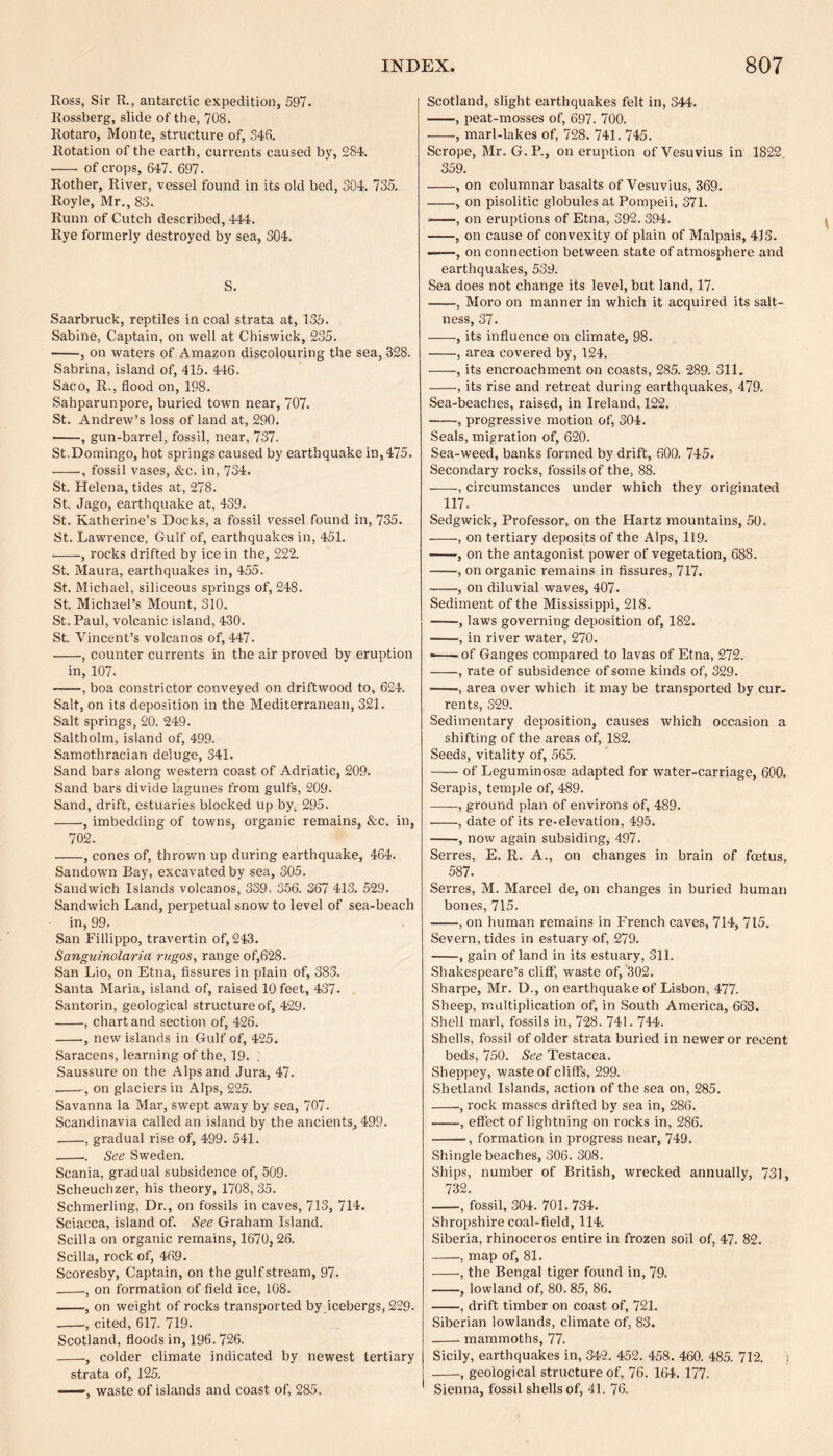 Ross, Sir R., antarctic expedition, 597. Rossberg, slide of the, 708. Rotaro, Monte, structure of, 346. Rotation of the earth, currents caused by, 284. - of crops, 647. 697. Rother, River, vessel found in its old bed, 304. 735. Royle, Mr., 83. Runn of Cutch described, 444. Rye formerly destroyed by sea, 304. S. Saarbruck, reptiles in coal strata at, 135. Sabine, Captain, on well at Chiswick, 235. -, on waters of Amazon discolouring the sea, 328. Sabrina, island of, 415. 446. Saco, R., flood on, 198. Sahparunpore, buried town near, 707. St. Andrew’s loss of land at, 290. ■-, gun-barrel, fossil, near, 737. St.Domingo, hot springs caused by earthquake in, 475. -, fossil vases, &c. in, 734. St. Helena, tides at, 278. St. Jago, earthquake at, 439. St. Katherine’s Docks, a fossil vessel found in, 735. St. Lawrence, Gulf of, earthquakes in, 451. -, rocks drifted by ice in the, 222. St. Maura, earthquakes in, 455. St. Michael, siliceous springs of, 248. St. Michael’s Mount, 310. St. Paul, volcanic island, 430. St. Vincent’s volcanos of, 447. -, counter currents in the air proved by eruption in, 107. -, boa constrictor conveyed on driftwood to, 624. Salt, on its deposition in the Mediterranean, 321. Salt springs, 20. 249. Saltholm, island of, 499. Samothracian deluge, 341. Sand bars along western coast of Adriatic, 209. Sand bars divide lagunes from gulfs, 209. Sand, drift, estuaries blocked up by; 295. -, imbedding of towns, organic remains, &c. in, 702. -, cones of, thrown up during earthquake, 464. Sandown Bay, excavated by sea, 305. Sandwich Islands volcanos, 339. 356. 367 413. 529. Sandwich Land, perpetual snow to level of sea-beach in, 99. San Fillippo, travertin of, 243. Sanguinolaria rugos, range of,628. San Lio, on Etna, fissures in plain of, 383. Santa Maria, island of, raised 10 feet, 437- Santorin, geological structure of, 429. -, chart and section of, 426. -, new islands in Gulf of, 425. Saracens, learning of the, 19. ; Saussure on the Alps and Jura, 47. -, on glaciers in Alps, 225. Savanna la Mar, swept away by sea, 707. Scandinavia called an island by the ancients, 499. -, gradual rise of, 499. 541. -.. See Sweden. Scania, gradual subsidence of, 509- Scheuchzer, his theory, 1708, 35. Schmerling, Dr., on fossils in caves, 713, 714. Sciacca, island of. See Graham Island. Scilla on organic remains, 1670, 26. Scilla, rock of, 469. Scoresby, Captain, on the gulf stream, 97. -, on formation of field ice, 108. -, on weight of rocks transported by icebergs, 229. -, cited, 617. 719. Scotland, floods in, 196.726. -, colder climate indicated by newest tertiary strata of, 125. —, waste of islands and coast of, 285. Scotland, slight earthquakes felt in, 344. -, peat-mosses of, 697. 700. -, marl-lakes of, 728. 741.745. Scrope, Mr. G.P., on eruption of Vesuvius in 1822. 359. -, on columnar basalts of Vesuvius, 369. -, on pisolitic globules at Pompeii, 371. —, on eruptions of Etna, 392. 394. -, on cause of convexity of plain of Malpais, 413. ——, on connection between state of atmosphere and earthquakes, 539. Sea does not change its level, but land, 17. -, Moro on manner in which it acquired its salt¬ ness, 37. -, its influence on climate, 98. -, area covered by, 124. -, its encroachment on coasts, 285. 289. 311. -, its rise and retreat during earthquakes, 479. Sea-beaches, raised, in Ireland, 122. -, progressive motion of, 304. Seals, migration of, 620. Sea-weed, banks formed by drift, 600. 745. Secondary rocks, fossils of the, 88. -, circumstances under which they originated 117. Sedgwick, Professor, on the Hartz mountains, 50- -, on tertiary deposits of the Alps, 119. -, on the antagonist power of vegetation, 688. -, on organic remains in fissures, 717. -, on diluvial waves, 407. Sediment of the Mississippi, 218. -, laws governing deposition of, 182. -, in river water, 270. ——of Ganges compared to lavas of Etna, 272. -, rate of subsidence of some kinds of, 329. -, area over which it may be transported by cur¬ rents, 329. Sedimentary deposition, causes which occasion a shifting of the areas of, 182. Seeds, vitality of, 565. -of Leguminosaa adapted for water-carriage, 600. Serapis, temple of, 489. -, ground plan of environs of, 489. -, date of its re-elevation, 495. -, now again subsiding, 497. Serres, E. R. A., on changes in brain of foetus, 587. Serres, M. Marcel de, on changes in buried human bones, 715. -, on human remains in French caves, 714, 715. Severn, tides in estuary of, 279. -, gain of land in its estuary, 311. Shakespeare’s cliff, waste of, 302. Sharpe, Mr. D., on earthquake of Lisbon, 477. Sheep, multiplication of, in South America, 663. Shell marl, fossils in, 728. 741. 744. Shells, fossil of older strata buried in newer or recent beds, 750. See Testacea. Sheppey, waste of cliffs, 299. Shetland Islands, action of the sea on, 285. -, rock masses drifted by sea in, 286. -, effect of lightning on rocks in, 286. --, formation in progress near, 749. Shingle beaches, 306. 308. Ships, number of British, wrecked annually, 731, 732. --, fossil, 304. 701.734. Shropshire coal-field, 114. Siberia, rhinoceros entire in frozen soil of, 47. 82. -, map of, 81. -, the Bengal tiger found in, 79. -, lowland of, 80.85, 86. -, drift timber on coast of, 721. Siberian lowlands, climate of, 83. -mammoths, 77. Sicily, earthquakes in, 342. 452. 458. 460. 485. 712. i -geological structure of, 76. 164. 177. Sienna, fossil shells of, 41. 76.