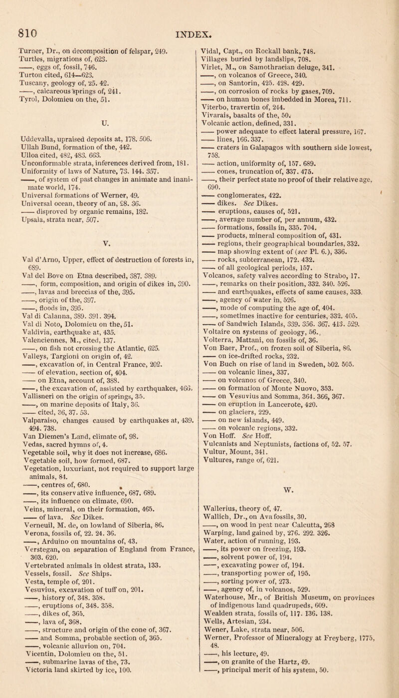 Turner, Dr., on decomposition of felspar, 249. Turtles, migrations of, 623. ——, eggs of, fossil, 746. Turton cited, 614—623. Tuscany, geology of, 25. 42. -, calcareous springs of, 241. Tyrol, Dolomieu on the, 51. U. Uddevalla, upraised deposits at, 178. 506. Ullah Bund, formation of the, 442. Ulloa cited, 482, 483. 663. Unconformable strata, inferences derived from, 181. Uniformity of laws of Nature, 73. 144. 357. •-, of system of past changes in animate and inani¬ mate world, 174. Universal formations of Werner, 49. Universal ocean, theory of an, £8. 36. -disproved by organic remains, 182. Upsaia, strata near, 507. V. Val d’Arno, Upper, effect of destruction of forests in, 689. Val del Bove on Etna described, 387. 389. -, form, composition, and origin of dikes in, 390. -, lavas and breccias of the, 395. • -, origin of the, 397. ■-, floods in, 395. Val di Calanna, 389. 391. 394. Val di Noto, Dolomieu on the, 51. Valdivia, earthquake at, 435. Valenciennes, M., cited, 137. -, on fish not crossing the Atlantic, 625. Valleys, Targioni on origin of, 42. • -, excavation of, in Central France, 202. -of elevation, section of, 404. -on Etna, account of, 388. -, the excavation of, assisted by earthquakes, 466.- Vallisneri on the origin of springs, 35. • -, on marine deposits of Italy, 36. -cited, 36, 37. 53. Valparaiso, changes caused by earthquakes at, 439. 494. 738. Van Diemen’s Land, climate of, 98. Vedas, sacred hymns of, 4. Vegetable soil, why it does not increase, 686. Vegetable soil, how formed, 687. Vegetation, luxuriant, not required to support large animals, 84. -, centres of, 680. # -, its conservative influence, 687. 689. -, its influence on climate, 690. Veins, mineral, on their formation, 465. -— of lava. See Dikes. Verneuil, M. de, on lowland of Siberia, 86. Verona, fossils of, 22. 24 . 36. -, Arduino on mountains of, 43. Verstegan, on separation of England from France, 303. 620. Vertebrated animals in oldest strata, 133. Vessels, fossil. See Ships. Vesta, temple of, 201. Vesuvius, excavation of tuff on, 201. -, history of, 348. 358. -, eruptions of, 348. 358. -, dikes of, 365. -, lava of, 368. -, structure and origin of the cone of, 367. -and Somma, probable section of, 365, -, volcanic alluvion on, 704. Vicentin, Dolomieu on the, 51. —, submarine lavas of the, 73. Victoria land skirted by ice, 100. Vidal, Capt., on Rockall bank, 748. Villages buried by landslips, 708. Virlet, M., on Sainothracian deluge, 341. -, on volcanos of Greece, 340. -, on Santorin, 425. 428. 429. -, on corrosion of rocks by gases, 709. -on human bones imbedded in Morea, 711. Viterbo, travertin of, 244. Vivarais, basalts of the, 50. Volcanic action, defined, 331. -power adequate to effect lateral pressure, 167. -lines, 166.337. -— craters in Galapagos with southern side lowest, 758. -action, uniformity of, 157. 689. -cones, truncation of, 337. 475. -, their perfect state no proof of their relative age, 690. >-conglomerates, 422. -dikes. See Dikes. - eruptions, causes of, 521. -, average number of, per annum, 432. -formations, fossils in, 335. 704. -products, mineral composition of, 431. -regions, their geographical boundaries, 332. -map showing extent of (see PI. 6.), 336. -rocks, subterranean, 172. 432. -. of all geological periods, 157. Volcanos, safety valves according to Strabo, 17. -, remarks on their position, 332. 340. 526. -and earthquakes, effects of same causes, 333. -, agency of water in, 526. --, mode of computing the age of, 404. -, sometimes inactive for centuries, 332. 405. -of Sandwich Islands, 339. 356. 367. 413 . 529. Voltaire on systems of geology, 56., Volterra, Mattani, on fossils of, 36. Von Baer, Prof., on frozen soil of Siberia, 86. -on ice-drifted rocks, 232. Von Buch on rise of land in Sweden, 502. 505. -on volcanic lines, 337. -on volcanos of Greece, 340. -on formation of Monte Nuovo, 353. -on Vesuvius and Somma, 364. 366, 367. -on eruption in Lancerote, 420. •-on glaciers, 229. -on new islands, 449. -on volcanic regions, 332. Von Hoff. See Hoff. Vulcanists and Neptunists, factions of, 52. 57. Vultur, Mount, 341. Vultures, range of, 621. W. Wallerius, theory of, 47. Wallich, Dr., on Avafossils, 30. -, on wood in peat near Calcutta, 268 Warping, land gained by, 276. 292. 326. Water, action of running, 193. -, its power on freezing, 193. -, solvent power of, 194. -, excavating power of, 194. -, transporting power of, 195. -, sorting power of, 273. -, agency of, in volcanos, 529. Waterhouse, Mr., of British Museum, on provinces of indigenous land quadrupeds, 609. Wealden strata, fossils of, 117- 136. 138. Wells, Artesian, 234. Wener, Lake, strata near, 506. Werner, Professor of Mineralogy at Freyberg, 1775, 48. -, his lecture, 49. -■, on granite of the Hartz, 49. -, principal merit of his system, 50.