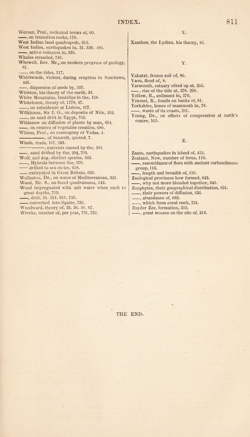 Werner, Prof., technical terms of, 60. -, on transition rocks, 170. West Indian land quadrupeds, 612. West Indies, earthquakes in, 31.336. 486. -, active volcanos in, 336. Whales stranded, 745. Whewell, Rev. Mr., on modern progress of geology, 61. -, on the tides, 317. Whirlwinds, violent, during eruption in Sumbawa, 446. -, dispersion of seeds by, 597. WThiston, his theory of the earth, 34. White Mountains, landslips in the, 198. Whitehurst, theory of, 1778, 47. -, on subsidence at Lisbon, 477. Wilkinson, Sir J. G., on deposits of Nile, 262. -, on sand drift in Egypt, 702. Wildenow on diffusion of plants by man, 604. -, on centres of vegetable creation, 680. Wilson, Prof., on cosmogony of Vedas, 4. ---, of Sanscrit, quoted, 7. Winds, trade, 107, 283. -, currents caused by the, 281. -, sand drifted by the, 294, 702. Wolf, and dog, distinct species, 563. --, Hybrids between the, 579. -drifted to sea on ice, 618. -extirpated in Great Britain, 660. Wollaston, Dr., on water of Mediterranean, 321. Wood, Mr. S., on fossil quadrumana, 142. Wood impregnated with salt water when sunk to great depths, 719. -, drift, 91. 214. 618. 720. -converted into lignite, 736. Woodward, theory of, 33. 36. 56. 67. Wrecks, number of, per year, 731, 732. X. Xanthus, the Lydian, his theory, 16. Y. Yakutzt, frozen soil of, 86. Yaou, flood of, 8. Yarmouth, estuary silted up at, 295. -, rise of the tide at, 278. 295. Yellow, R., sediment in, 270. Yenesei, R., fossils on banks of, 81. Yorkshire, bones of mammoth in, 78. -, waste of its coasts, 291. Young, Dr., on effects of compression at earth’s centre, 515. Z. Zante, earthquakes in island of, 455. Zealand, New, number of ferns, 116. ——, resemblance of flora with ancient carboniferous group,116. -—, length and breadth of, 116. Zoological provinces how formed, 643. --, why not more blended together, 645. Zoophytes, their geographical distribution, 631. -, their powers of diffusion, 631. -, abundance of, 683. -, which form coral reefs, 751. Zuyder Zee, formation, 315. -, great mosses on the site of, 314. THE END
