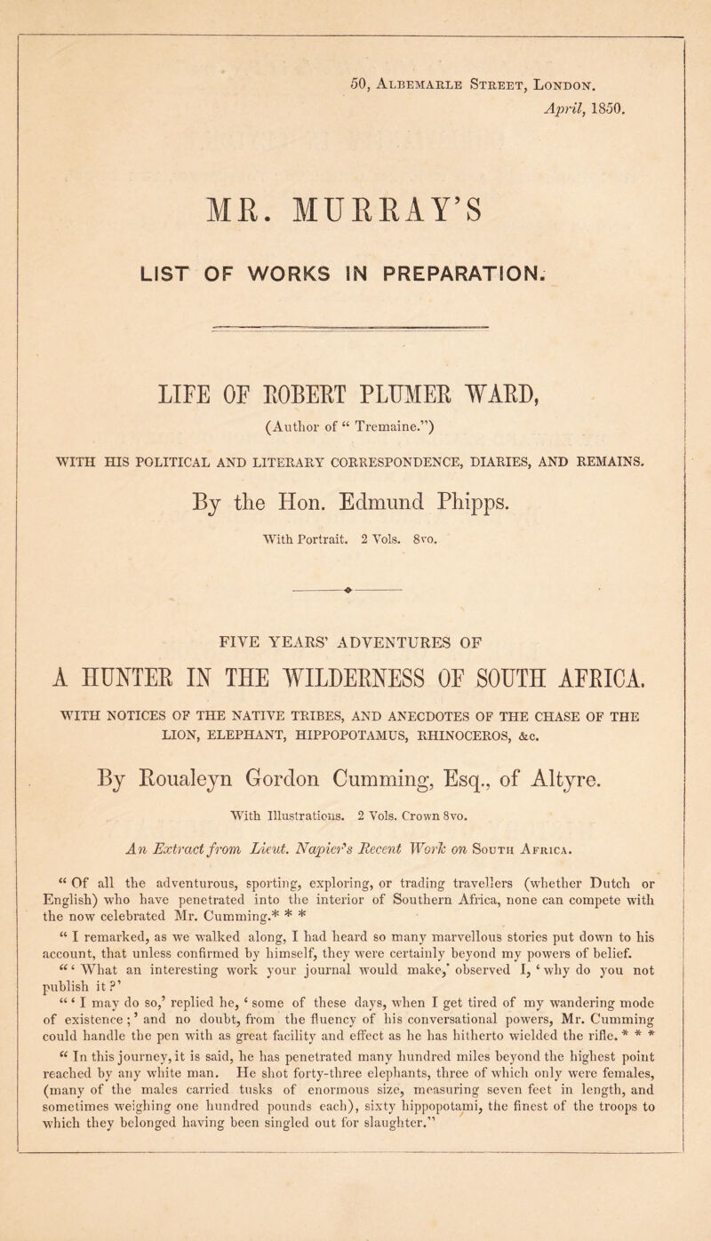 50, Albemarle Street, London. April, 1850. MR. MURRAY’S LIST OF WORKS IN PREPARATION. LIFE OF ROBERT PLTJMER WARD, (Author of “ Tremaine.”) WITH HIS POLITICAL AND LITERARY CORRESPONDENCE, DIARIES, AND REMAINS. By the Hon. Edmund Phipps. With Portrait. 2 Yols. 8vo. FIVE YEARS’ ADVENTURES OF A HUNTER IN THE WILDERNESS OF SOUTH AFRICA. WITH NOTICES OF THE NATIVE TRIBES, AND ANECDOTES OF THE CHASE OF THE LION, ELEPHANT, HIPPOPOTAMUS, RHINOCEROS, &c. By Roualeyn Gordon Camming, Esq., of Altyre. With Illustrations. 2 Yols. Crown 8vo. An Extract from Lieut. Napier's Recent Worn on South Africa. “ Of' all the adventurous, sporting, exploring, or trading travellers (whether Dutch or English) who have penetrated into the interior of Southern Africa, none can compete with the now celebrated Mr. Gumming.* * * “ I remarked, as we walked along, I had heard so many marvellous stories put down to his account, that unless confirmed by himself, they were certainly beyond my powers of belief. “‘What an interesting work your journal would make, observed I, ‘ why do you not publish it?1 “ ‘ I may do so,’ replied he, ‘ some of these days, when I get tired of my wandering mode of existence and no doubt, from the fluency of his conversational powers, Mr. Gumming could handle the pen with as great facility and effect as he has hitherto wielded the rifle. * * * “ In this journey, it is said, he has penetrated many hundred miles beyond the highest point reached by any white man. He shot forty-three elephants, three of which only were females, (many of the males carried tusks of enormous size, measuring seven feet in length, and sometimes weighing one hundred pounds each), sixty hippopotami, the finest of the troops to which they belonged having been singled out for slaughter.”
