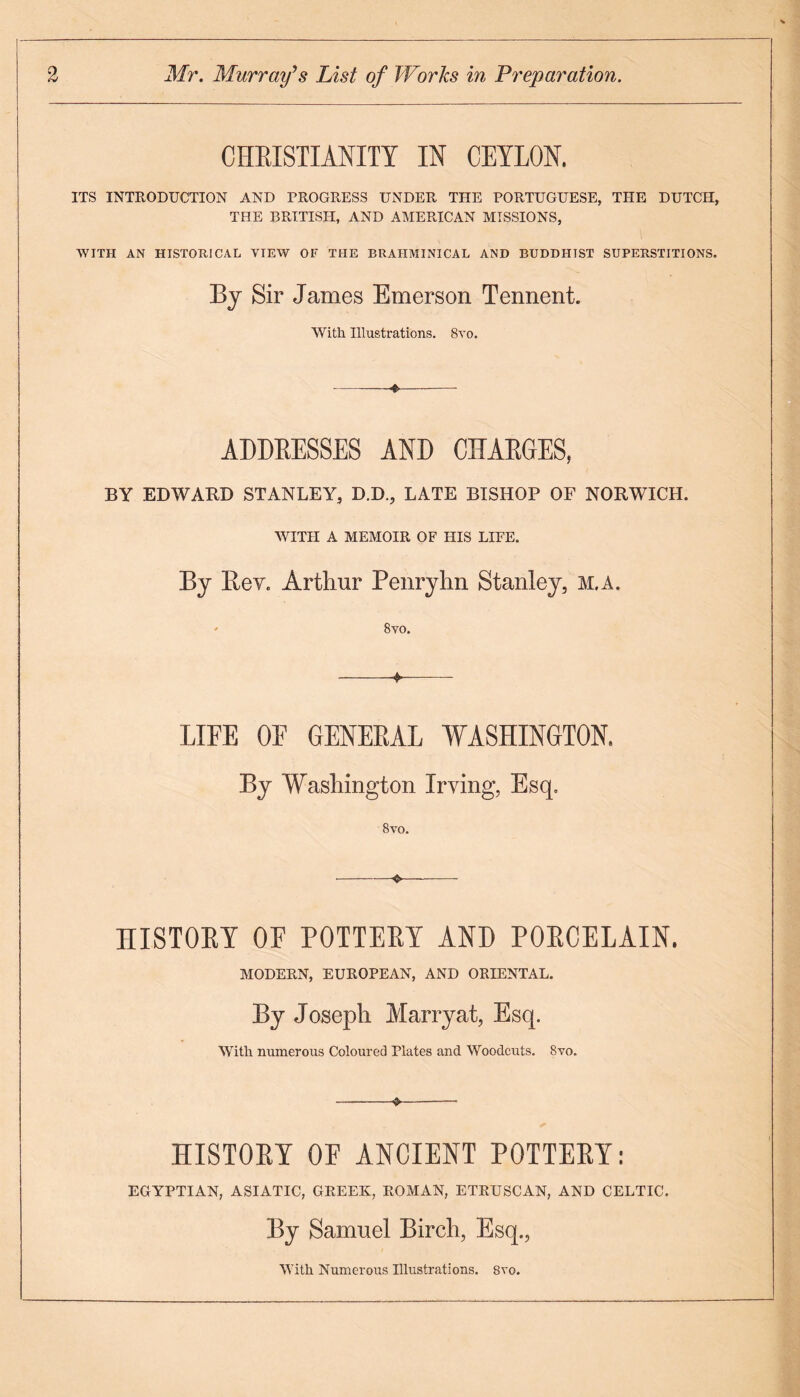 CHRISTIANITY IN CEYLON. ITS INTRODUCTION AND PROGRESS UNDER THE PORTUGUESE, THE DUTCH, THE BRITISH, AND AMERICAN MISSIONS, WITH AN HISTORICAL VIEW OF THE BRAHMINICAL AND BUDDHIST SUPERSTITIONS. By Sir James Emerson Tennent. With Illustrations. 8vo. ADDRESSES AND CHARGES, BY EDWARD STANLEY, D.D., LATE BISHOP OF NORWICH. WITH A MEMOIR OF HIS LIFE. By Rev. Arthur Penryhn Stanley, m.a. - 8vo. -- LIFE OF GENERAL WASHINGTON. Bj Washington Irving, Esq. 8vo. HISTORY OF POTTERY AND PORCELAIN. MODERN, EUROPEAN, AND ORIENTAL. By Joseph Marryat, Esq. With numerous Coloured Plates and Woodcuts. 8yo. —-*-• HISTORY OF ANCIENT POTTERY: EGYPTIAN, ASIATIC, GREEK, ROMAN, ETRUSCAN, AND CELTIC. By Samuel Birch, Esq., With Numerous Illustrations. 8vo.
