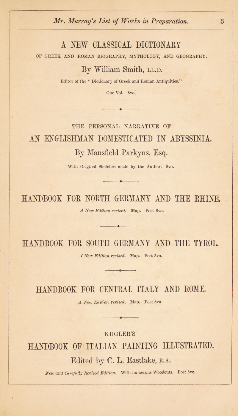 A NEW CLASSICAL DICTIONARY OF GREEK AND ROMAN BIOGRAPHY, MYTHOLOGY, AND GEOGRAPHY. By William Smith, ll.d. Editor of the “ Dictionary of Greek and Roman Antiquities.” One Vol. 8vo. --*- THE PERSONAL NARRATIVE OF AN ENGLISHMAN DOMESTICATED IN ABYSSINIA. By Mansfield Parkyns, Esq. With Original Sketches made by the Author. 8vo. --«- HANDBOOK FOR NORTH GERMANY AND THE RHINE. A New Edition revised. Map. Post 8vo. HANDBOOK FOR SOUTH GERMANY AND THE TYROL. A New Edition revised. Map. Post 8vo. -«-- HANDBOOK FOR CENTRAL ITALY AND ROME. A New Edition revised. Map. Post 8vo. -—-•©-- KUGLER’S HANDBOOK OE ITALIAN PAINTING ILLUSTRATED. Edited by C. L. Eastlake, r.a. New and Carefully Revised Edition. With numerous Woodcuts. Post 8vo.