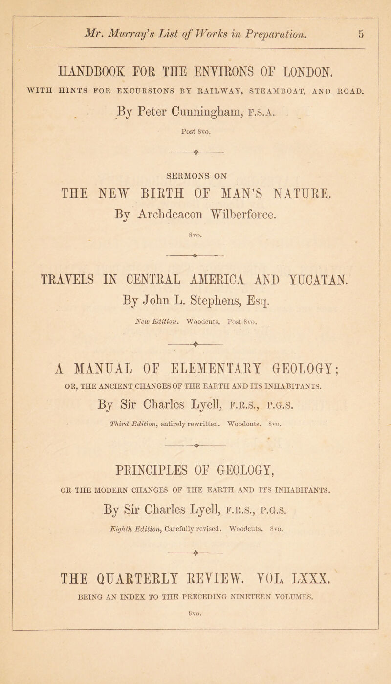 HANDBOOK FOR THE ENVIRONS OE LONDON. WITH HINTS FOR EXCURSIONS BY RAILWAY, STEAMBOAT, AND ROAD. By Peter Cunningham, f.s.a. Post 8vo. •-❖- SERMONS ON THE NEW BIRTH OF MAN’S NATURE. BJ Ar ehdeacon Wilberforee. 8 vo. TRAYELS IN CENTRAL AMERICA AND YUCATAN. By John L. Stephens, Esq. New Edition. Woodcuts. Post 8vo. -4>- A MANUAL OF ELEMENTARY GEOLOGY; OR, THE ANCIENT CHANGES OF THE EARTH AND ITS INHABITANTS. By Sir Charles Lyell, f.r.s., p.g.s. Third Edition, entirely rewritten. Woodcuts. 8vo. PRINCIPLES OF GEOLOGY, OR THE MODERN CHANGES OF THE EARTH AND ITS INHABITANTS. By Sir Charles Lyell, f.r.s., p.g.s. Eighth Edition, Carefully revised. Woodcuts. 8vo. -4-- THE QUARTERLY REVIEW. VOL LXXX. BEING AN INDEX TO THE PRECEDING NINETEEN VOLUMES. 8vo.