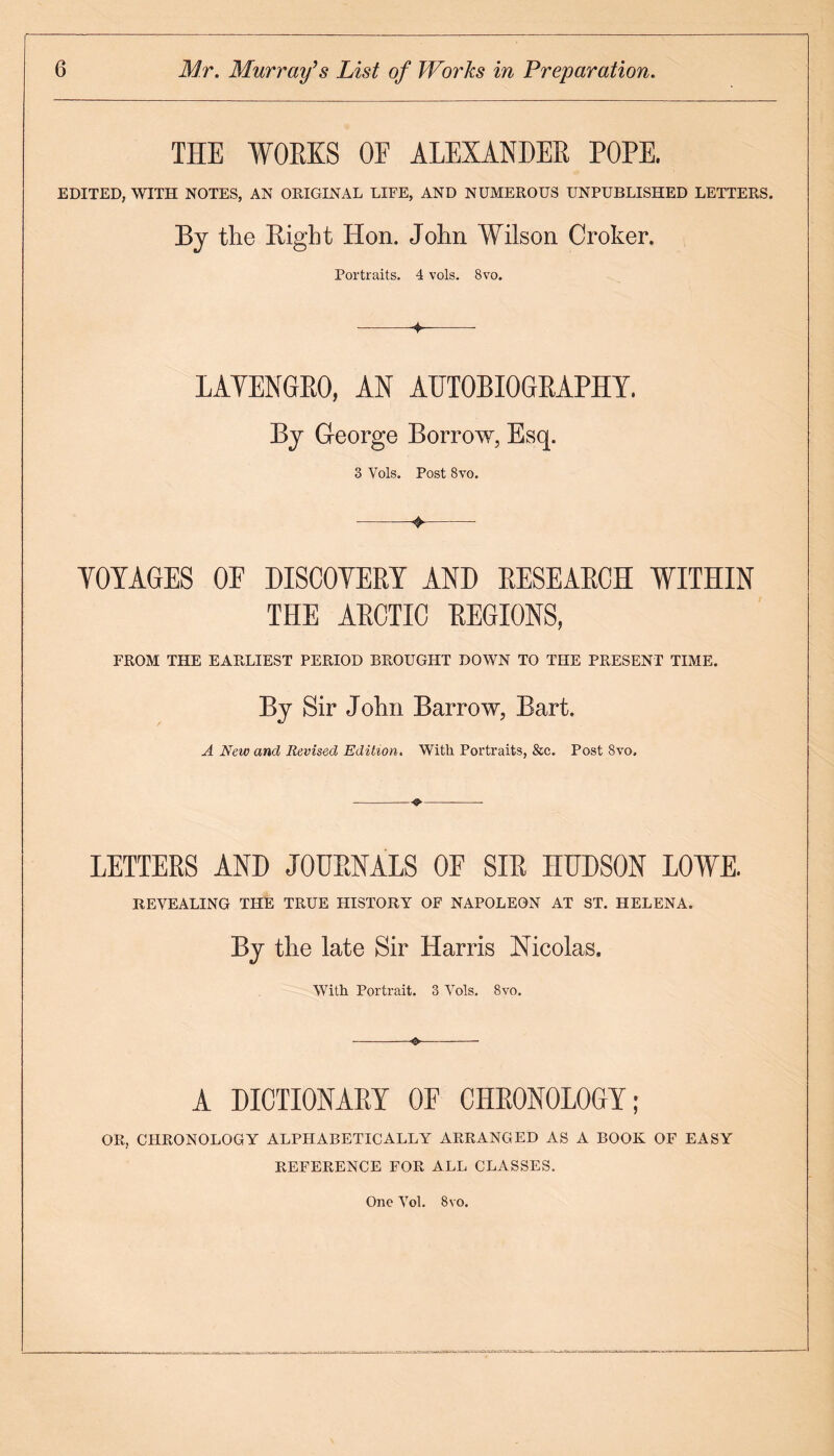 THE WORKS OF ALEXANDER ROPE. EDITED, WITH NOTES, AN ORIGINAL LIFE, AND NUMEROUS UNPUBLISHED LETTERS. By the Bight Hon. John Wilson Croker. Portraits. 4 vols. 8vo. --- LAYENGRO, AN AUTOBIOGRAPHY. By George Borrow, Esq. 3 Vols. Post 8vo. -^- YOYAGES OF DISCOYERY AND RESEARCH WITHIN THE ARCTIC REGIONS, FROM THE EARLIEST PERIOD BROUGFIT DOWN TO THE PRESENT TIME. By Sir John Barrow, Bart. A New and Revised Edition. With Portraits, &c. Post Svo. LETTERS AND JOURNALS OF SIR HUDSON LOWE. REVEALING THE TRUE HISTORY OF NAPOLEON AT ST. HELENA. By the late Sir Harris Nicolas, With Portrait. 3 YTols. Svo. A DICTIONARY OF CHRONOLOGY; OR, CHRONOLOGY ALPHABETICALLY ARRANGED AS A BOOK OF EASY REFERENCE FOR ALL CLASSES. One Vol. 8 vo.