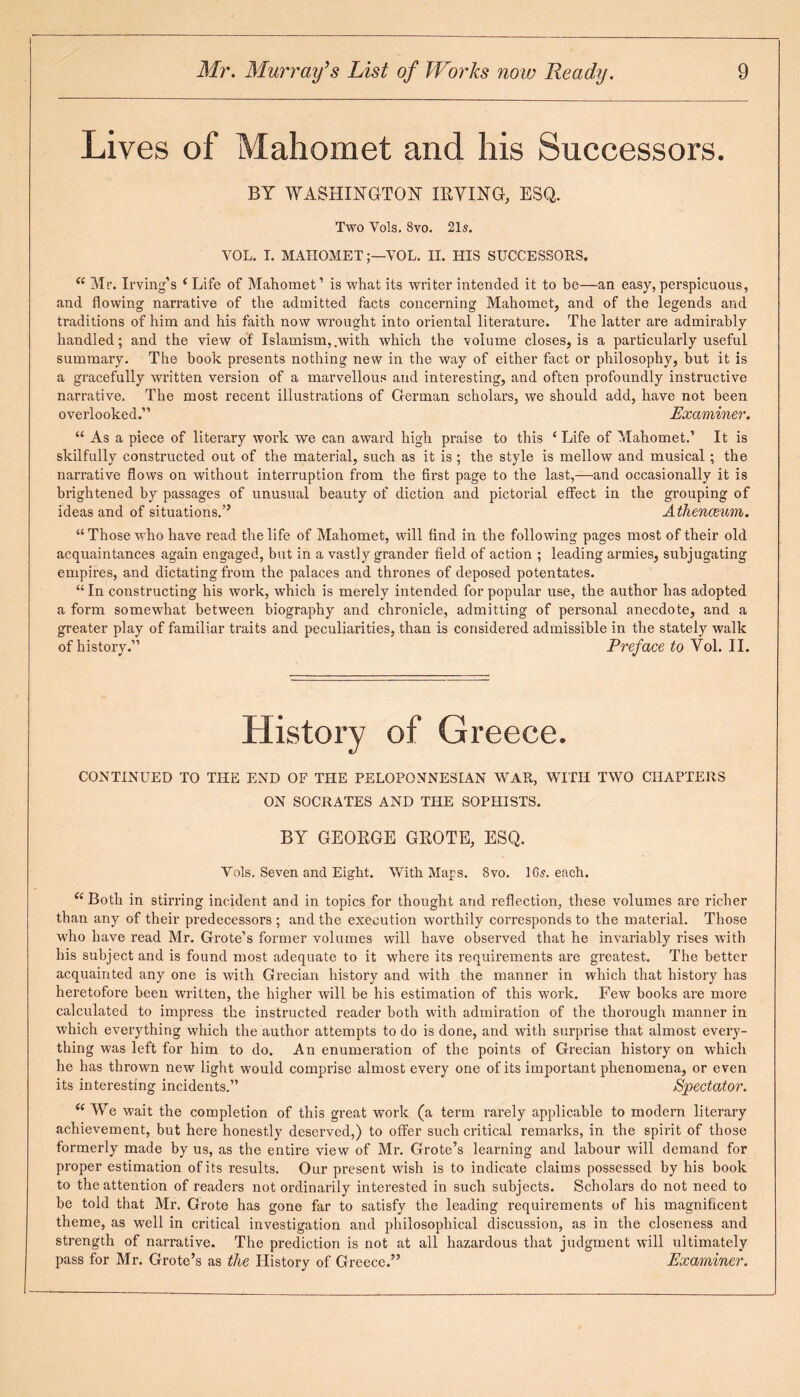 Lives of Mahomet and his Successors. BY WASHINGTON- I EYING, ESQ. Two Yols. 8vo. 21s. YOL. T. MAHOMETVOL. II. HIS SUCCESSORS. ce Mr. Irving’s ( Life of Mahomet’ is what its writer intended it to be—an easy,perspicuous, and flowing narrative of the admitted facts concerning Mahomet, and of the legends and traditions of him and his faith now wrought into oriental literature. The latter are admirably handled; and the view of Islamism,.with which the volume closes, is a particulai’ly useful summary. The book presents nothing new in the way of either fact or philosophy, but it is a gracefully written version of a marvellous and interesting, and often profoundly instructive narrative. The most recent illustrations of German scholars, we should add, have not been overlooked.” Examiner. “ As a piece of literary work we can award high praise to this e Life of Mahomet.’ It is skilfully constructed out of the material, such as it is; the style is mellow and musical ; the narrative flows on without interruption from the first page to the last,—and occasionally it is brightened by passages of unusual beauty of diction and pictorial effect in the grouping of ideas and of situations.” Athenceum. “ Those who have read the life of Mahomet, will find in the following pages most of their old acquaintances again engaged, but in a vastly grander field of action ; leading armies, subjugating empires, and dictating from the palaces and thrones of deposed potentates. “ In constructing his work, which is merely intended for popular use, the author has adopted a form somewhat between biography and chronicle, admitting of personal anecdote, and a greater play of familiar traits and peculiarities, than is considered admissible in the stately walk of history.” Preface to Vol. II. History of Greece. CONTINUED TO THE END OF THE PELOPONNESIAN WAR, WITH TWO CHAPTERS ON SOCRATES AND THE SOPHISTS. BY GEOEGE GEOTE, ESQ. Yols. Seven and Eight. With Maps. 8vo. 16,?. each. (i Both in stirring incident and in topics for thought and reflection, these volumes are richer than any of their predecessors ; and the execution worthily corresponds to the material. Those who have read Mr. Grote’s former volumes will have observed that he invariably rises with his subject and is found most adequate to it where its requirements are greatest. The better acquainted any one is with Grecian history and with the manner in which that history has heretofore been written, the higher will be his estimation of this work. Few books are more calculated to impress the instructed reader both with admiration of the thorough manner in which everything which the author attempts to do is done, and with surprise that almost every¬ thing was left for him to do. An enumeration of the points of Grecian history on which he has thrown new light would comprise almost every one of its important phenomena, or even its interesting incidents.” Spectator. (( We wait the completion of this great work (a term rarely applicable to modern literary achievement, but here honestly deserved,) to offer such critical remarks, in the spirit of those formerly made by us, as the entire view of Mr. Grote’s learning and labour will demand for proper estimation of its results. Our present wish is to indicate claims possessed by his book to the attention of readers not ordinarily interested in such subjects. Scholars do not need to be told that Mr. Grote has gone far to satisfy the leading requirements of his magnificent theme, as well in critical investigation and philosophical discussion, as in the closeness and strength of narrative. The prediction is not at all hazardous that judgment will ultimately pass for Mr. Grote’s as the History of Greece.” Examiner.