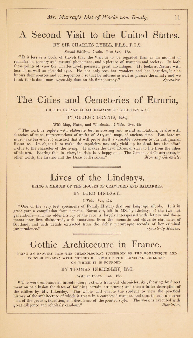 A Second Visit to the United States. BY SIR CHARLES LYELL, F.R.S., P.G.S. Second Edition. 2 vols. Post 8vo. 18s. i( It is less as a book of travels that the Visit is to be regarded than as an account of remarkable scenery and natural phenomena, and a picture of manners and society. In both these points of view Sir Charles Lyell possessed great advantages. He looks at Nature with learned as well as pictorial eyes. He not only sees her wonders and her beauties, but he knows their sources and consequences ; so that he informs as well as pleases the mind ; and we think this is done more agreeably than on his first journey.” Spectator. The Cities and Cemeteries of Etruria, OR THE EXTANT LOCAL REMAINS OF ETRUSCAN ART. BY GEORGE DENNIS, ESQ. With Map, Plates, and Woodcuts. 2 Yols. 8vo. 42s. “ The work is replete with elaborate but interesting and useful annotations, as also with sketches of ruins, representations of works of Art, and maps of ancient sites. But here we must take leave of it ; satisfied that it will prove itself a valuable accession to our antiquarian literature. Its object is to make the sepulchre not only yield up its dead, but also afford a clue to the character of the living. It makes the dead Etruscan start to life from the ashes of his urn. Bearing this in view, its title is a happy one—The Cities and Cemeteries, in other words, the Living and the Dead of Etruria.” Morning Chronicle. Lives of the Lindsays. BEING A MEMOIR OF THE HOUSES OF CRAWFURD AND BALCARRES. BY LORD LINDSAY. 3 Yols. 8vo, 42s. u One of the very best specimens of Family History that our language affords. It is in great part a compilation from personal Narratives, left in MS. by Lindsays of the two last generations—and the older history of the race is largely interspersed with letters and docu¬ ments now first disinterred, with quotations from the monastic and cbivalric chronicles of Scotland, and with details extracted from the richly picturesque records of her criminal jurisprudence.” Quarterly Review. Gothic Architecture in France. BEING AN ENQUIRY INTO THE CHRONOLOGICAL SUCCESSION OF THE ROMANESQUE AND POINTED STYLES J WITH NOTICES OF SOME OF THE PRINCIPAL BUILDINGS ON WHICH IT IS FOUNDED. BY THOMAS INKERSLEY, ESQ. With an Index. 8vo. 12s. <( The work embraces an introduction ; extracts from old chronicles, &c., showing by direct mention or allusion the dates of building certain structures; and then a fuller description of the edifices by Mr. Inkersley. The whole will enable the student to view the practical history of the architecture of which it treats in a connected manner, and thus to form a clearer idea of the growth, transition, and decadence of the pointed style. The work is executed with great diligence and scholarly candour.” Spectator. .