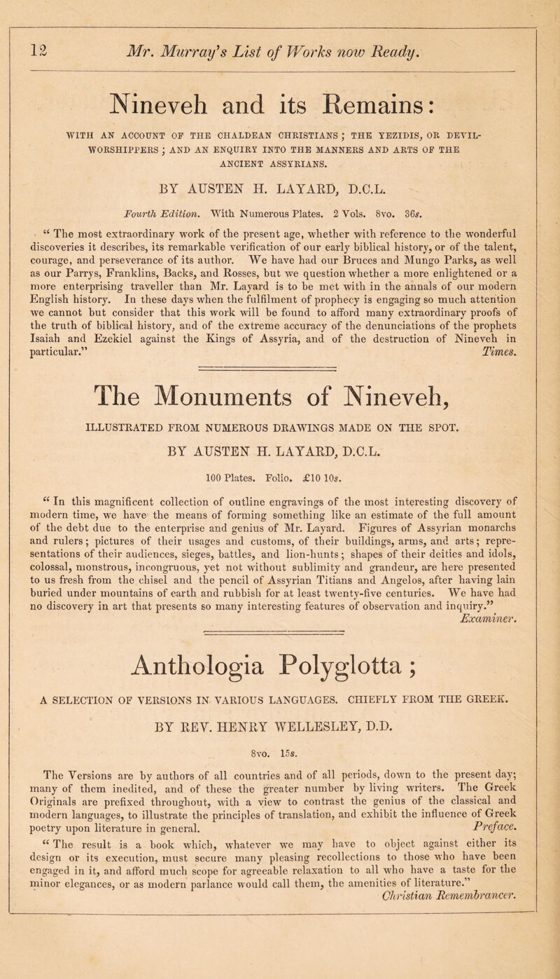 Nineveh and its Remains: WITH AN ACCOUNT OP THE CHALDEAN CHRISTIANS J THE YEZIDIS, OR DEVIL- WORSHIPPERS ; AND AN ENQUIRY INTO THE MANNERS AND ARTS OP THE ANCIENT ASSYRIANS. BY AUSTEN H. LAYARD, D.C.L. Fourth Edition. With Numerous Plates. 2 Vols. 8vo. 36s. “ The most extraordinary work of the present age, 'whether with reference to the wonderful discoveries it describes, its remarkable verification of our early biblical history, or of the talent, courage, and perseverance of its author. We have had our Bruces and Mungo Parks, as well as our Parrys, Franklins, Backs, and Rosses, but we question whether a more enlightened or a more enterprising traveller than Mr. Layard is to he met with in the annals of our modern English history. In these days when the fulfilment of prophecy is engaging so much attention we cannot but consider that this work will he found to afford many extraordinary proofs of the truth of biblical history, and of the extreme accuracy of the denunciations of the prophets Isaiah and Ezekiel against the Kings of Assyria, and of the destruction of Nineveh in particular.” Times. The Monuments of Nineveh, ILLUSTRATED PROM NUMEROUS DRAWINGS MADE ON THE SPOT. BY AUSTEN H. LAYARD, D.C.L. 100 Plates. Folio. £10 10s. “ In this magnificent collection of outline engravings of the most interesting discovery of modern time, we have the means of forming something like an estimate of the full amount of the debt due to the enterprise and genius of Mr. Layard. Figures of Assyrian monarchs and rulers; pictures of their usages and customs, of their buildings, arms, and arts; repre¬ sentations of their audiences, sieges, battles, and lion-hunts ; shapes of their deities and idols, colossal, monstrous, incongruous, yet not without sublimity and grandeur, are here presented to us fresh from the chisel and the pencil of Assyrian Titians and Angelos, after having lain buried under mountains of earth and rubbish for at least twenty-five centuries. We have had no discovery in art that presents so many interesting features of observation and inquiry.” Examiner. Anthologia Polyglotta; A SELECTION OF VERSIONS IN VARIOUS LANGUAGES. CHIEFLY FROM THE GREEK. BY REY. HENRY WELLESLEY, D.D. 8vo. 15s. The Versions are by authors of all countries and of all periods, down to the present day; many of them inedited, and of these the greater number by living writers. The Greek Originals are prefixed throughout, with a view to contrast the genius of the classical and modern languages, to illustrate the principles of translation, and exhibit the influence of Greek poetry upon literature in general. Preface. “ The result i3 a book which, whatever we may have to object against either its design or its execution, must secure many pleasing recollections to those who have been engaged in it, and afford much scope for agreeable relaxation to all who have a taste for the minor elegances, or as modern parlance would call them, the amenities of literature.” Christian Remembrancer.