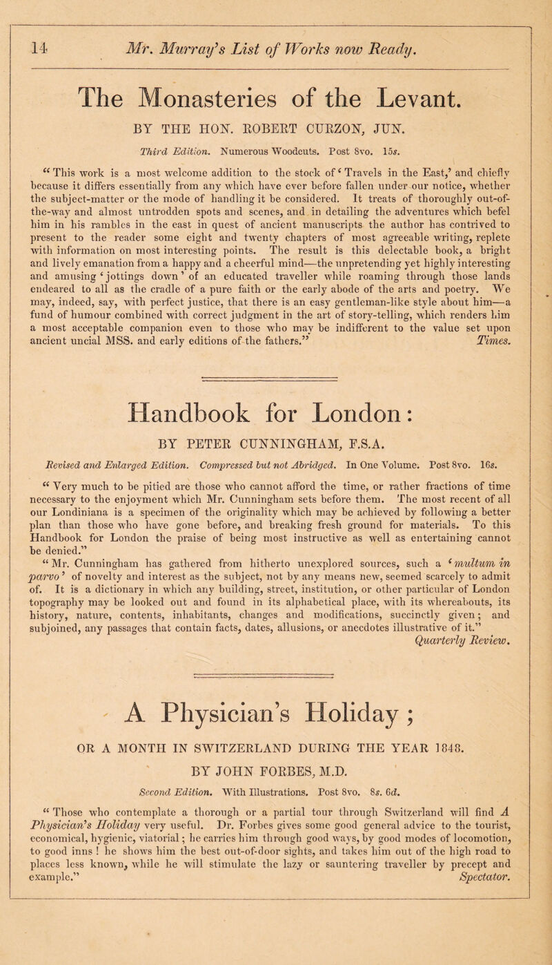 The Monasteries of the Levant. BY THE HON. ROBERT CURZON, JOT. Third Edition. Numerous Woodcuts. Post Svo. 15s. “This work is a most welcome addition to the stock ofi Travels in the East,’ and chiefly because it differs essentially from any which have ever before fallen under our notice, whether the subject-matter or the mode of handling it be considered. It treats of thoroughly out-of- the-way and almost untrodden spots and scenes, and in detailing the adventures which befel him in his rambles in the east in quest of ancient manuscripts the author has contrived to present to the reader some eight and twenty chapters of most agreeable writing, replete with information on most interesting points. The result is this delectable book, a bright and lively emanation from a happy and a cheerful mind—the unpretending yet highly interesting and amusing c jottings down ’ of an educated traveller while roaming through those lands endeared to all as the cradle of a pure faith or the early abode of the arts and poetry. We may, indeed, say, with perfect justice, that there is an easy gentleman-like style about him—a fund of humour combined with correct judgment in the art of story-telling, which renders him a most acceptable companion even to those who may be indifferent to the value set upon ancient uncial MSS. and early editions of the fathers.” Times. Handbook for London: BY PETER CUNNINGHAM, F.S.A. Revised and Enlarged Edition. Compressed but not Abridged. In One Volume. Post 8vo. 16s. “ Very much to be pitied are those who cannot afford the time, or rather fractions of time necessary to the enjoyment which Mr. Cunningham sets before them. The most recent of all our Londiniana is a specimen of the originality which may be achieved by following a better plan than those who have gone before, and breaking fresh ground for materials. To this Handbook for London the praise of being most instructive as well as entertaining cannot be denied.” “Mr. Cunningham has gathered from hitherto unexplored sources, such a (multum in parvo ’ of novelty and interest as the subject, not by any means new, seemed scarcely to admit of. It is a dictionary in which any building, street, institution, or other particular of London topography may be looked out and found in its alphabetical place, with its whereabouts, its history, nature, contents, inhabitants, changes and modifications, succinctly given; and subjoined, any passages that contain facts, dates, allusions, or anecdotes illustrative of it.” Quarterly Review. - A Physician’s Holiday; OR A MONTH IN SWITZERLAND DURING THE YEAR 1848. BY JOHN FORBES, M.D. Second Edition. With Illustrations. Post Svo. 8s. 6d. “ Those who contemplate a thorough or a partial tour through Switzerland will find A Physician’s Holiday very useful. Dr. Forbes gives some good general advice to the tourist, economical, hygienic, viatorial; he carries him through good ways, by good modes of locomotion, to good inns ! he shows him the best out-of-door sights, and takes him out of the high road to places less known, while he will stimulate the lazy or sauntering traveller by precept and example.” Spectator.