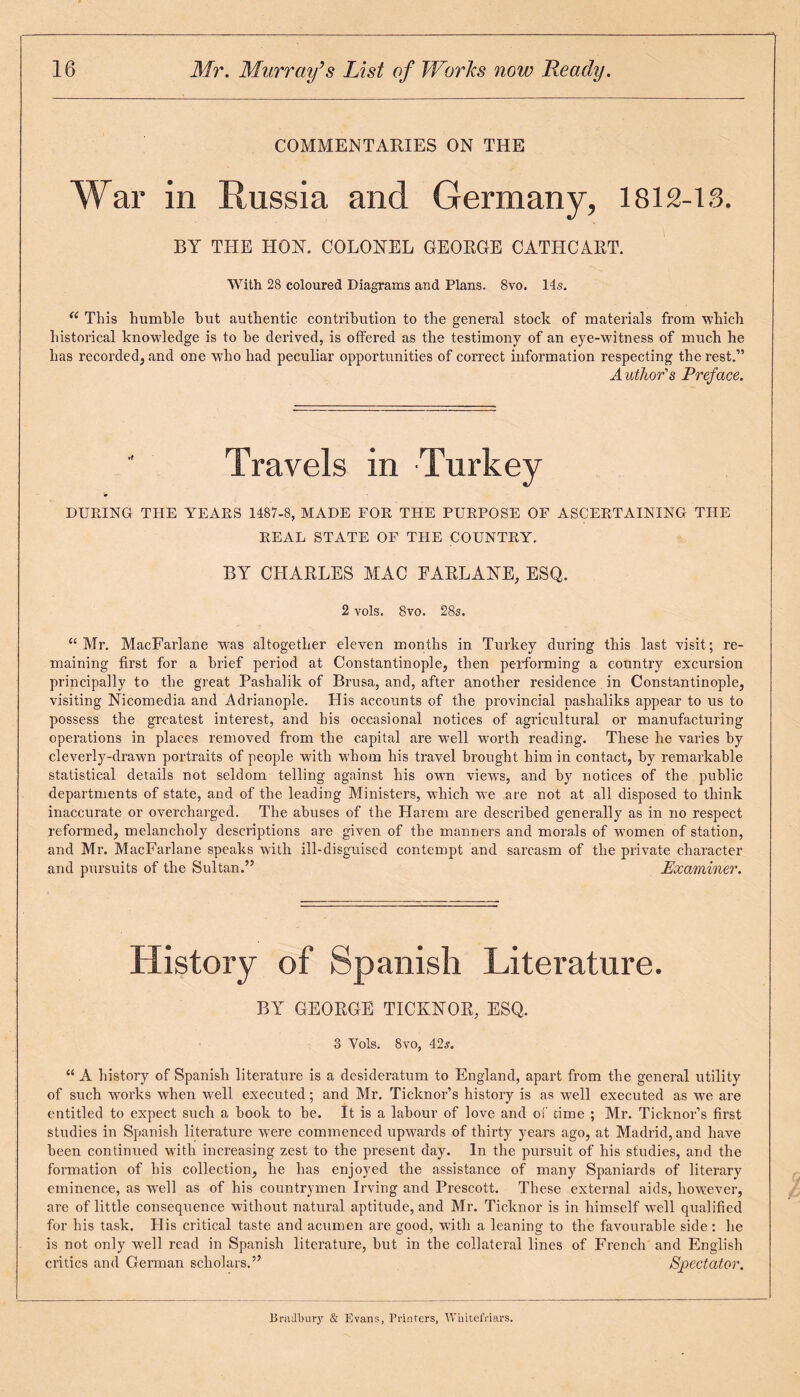 COMMENTARIES ON THE War in Russia and Germany, 1812-13. BY THE HON. COLONEL GEORGE CATHCART. With 28 coloured Diagrams and Plans. 8vo. 14s. <( This humble but authentic contribution to the general stock of materials from which historical knowledge is to he derived, is offered as the testimony of an eye-witness of much he has recorded, and one who had peculiar opportunities of correct information respecting the rest.” Author's Preface. Travels in Turkey DURING THE YEARS 1487-8, MADE FOR THE PURPOSE OF ASCERTAINING TPIE REAL STATE OF THE COUNTRY. BY CLIARLES MAC FARLANE, ESQ. 2 vols. 8vo. 28s. u Mr. MacFarlane was altogether eleven months in Turkey during this last visit; re¬ maining first for a Brief period at Constantinople, then performing a country excursion principally to the great Pashalik of Brusa, and, after another residence in Constantinople, visiting Nicomedia and Adrianople. His accounts of the provincial pashaliks appear to us to possess the greatest interest, and his occasional notices of agricultural or manufacturing operations in places removed from the capital are well worth reading. These he varies by cleverly-drawn portraits of people with whom his travel brought him in contact, by remarkable statistical details not seldom telling against his own views, and by notices of the public departments of state, and of the leading Ministers, which w7e are not at all disposed to think inaccurate or overcharged. The abuses of the Harem are described generally as in no respect reformed, melancholy descriptions are given of the manners and morals of women of station, and Mr. MacFarlane speaks with ill-disguised contempt and sarcasm of the private character and pursuits of the Sultan.” Examiner. History of Spanish Literature. BY GEORGE TICKNOR, ESQ. 3 Yols. 8vo, 42s. “ A history of Spanish literature is a desideratum to England, apart from the general utility of such works when well executed; and Mr. Ticknor’s history is as well executed as we are entitled to expect such a hook to he. It is a labour of love and of time ; Mr. Ticknor’s first studies in Spanish literature v7ere commenced upwards of thirty years ago, at Madrid, and have been continued with increasing zest to the present day. In the pursuit of his studies, and the formation of his collection, he has enjoyed the assistance of many Spaniards of literary eminence, as well as of his countrymen Irving and Prescott. These external aids, however, are of little consequence without natural aptitude, and Mr. Ticknor is in himself well qualified for his task. His critical taste and acumen are good, with a leaning to the favourable side : he is not only well read in Spanish literature, hut in the collateral lines of French and English critics and German scholars.” Spectator. Bradbury & Evans, Printers, Whitefriars.