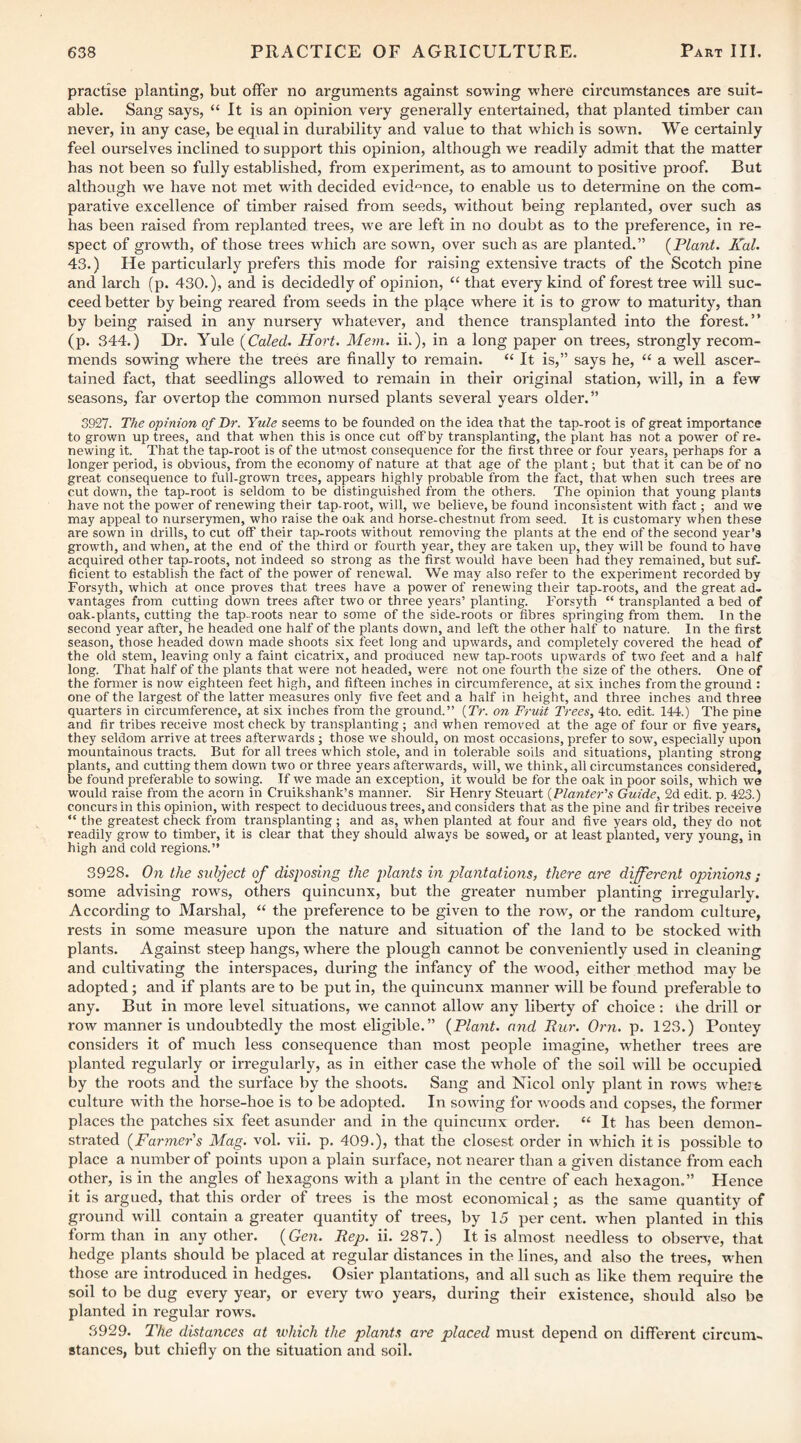 practise planting, but offer no arguments against sowing where circumstances are suit¬ able. Sang says, “ It is an Opinion very generally entertained, that planted timber can never, in any case, be equal in durability and value to that which is sown. We certainly feel ourselves inclined to support this opinion, although we readily admit that the matter has not been so fully established, from experiment, as to amount to positive proof. But although we have not met with decided evidence, to enable us to determine on the com¬ parative excellence of timber raised from seeds, without being replanted, over such as has been raised from replanted, trees, we are left in no doubt as to the preference, in re¬ spect of growth, of those trees which are sown, over such as are planted.” {^Plant. Kal. 43.) He particularly prefers this mode for raising extensive tracts of the Scotch pine and larch (p. 430.), and is decidedly of opinion, “ that every kind of forest tree will suc¬ ceed better by being reared from seeds in the place where it is to grow to maturity, than by being raised in any nursery whatever, and thence transplanted into the forest.” (p. 344.) Dr. Yule {Caled. Hort. Mevi. ii.), in a long paper on trees, strongly recom¬ mends sowing where the trees are finally to remain. “ It is,” says he, “ a well ascer¬ tained fact, that seedlings allowed to remain in their original station, will, in a few seasons, far overtop the common nursed plants several years older. ” 3927. The opinion of Dr. Yule seems to be founded on the idea that the tap-root is of great importance to grown up trees, and that when this is once cut off by transplanting, the plant has not a power of re. newing it. That the tap-root is of the utmost consequence for the first three or four years, perhaps for a longer period, is obvious, from the economy of nature at that age of the plant; but that it can be of no great consequence to full-grown trees, appears highly probable from the fact, that when such trees are cut down, the tap-root is seldom to be distinguished from the others. The opinion that young plants have not the power of renewing their tap-root, will, we believe, be found inconsistent with fact; and we may appeal to nurserymen, who raise the oak and horse-chestnut from seed. It is customary when these are sown in drills, to cut olf their tap-roots without removing the plants at the end of the second year's growth, and when, at the end of the third or fourth year, they are taken up, they will be found to have acquired other tap-roots, not indeed so strong as the first would have been had they remained, but suf- ficient to establish the fact of the power of renewal. We may also refer to the experiment recorded by Forsyth, which at once proves that trees have a power of renewing their tap-roots, and the great ad¬ vantages from cutting down trees after two or three years’ planting. Forsyth “ transplanted a bed of oak-plants, cutting the tap-roots near to some of the side-roots or fibres springing from them. In the second year after, he headed one half of the plants down, and left the other half to nature. In the first season, those headed down made shoots six feet long and upwards, and completely covered the head of the old stem, leaving only a faint cicatrix, and produced new tap-roots upwards of two feet and a half long. That half of the plants that were not headed, were not one fourth the size of the others. One of the former is now eighteen feet high, and fifteen inches in circumference, at six inches from the ground : one of the largest of the latter measures only five feet and a half in height, and three inches and three quarters in circumference, at six inches from the ground.” {Tr. on Fruit Trees, 4to. edit. 144.) The pine and fir tribes receive most check by transplanting ; and when removed at the age of four or five years, they seldom arrive at trees afterwards; those we should, on most occasions, prefer to sow, especially upon mountainous tracts. But for all trees which stole, and in tolerable soils and situations, planting strong plants, and cutting them down two or three years afterwards, will, we think, all circumstances considered, be found preferable to sowing. If we made an exception, it would be for the oak in poor soils, which we would raise from the acorn in Cruikshank’s manner. Sir Henry Steuart {Planter's Guide, 2d edit. p. 423.) concurs in this opinion, with respect to deciduous trees, and considers that as the pine and fir tribes receive “ the greatest check from transplanting; and as, when planted at four and five years old, they do not readily grow to timber, it is clear that they should always be sowed, or at least planted, very young, in high and cold regions.” 3928. On the subject of disposing the plants in plantations, there are different opinions ; some advising rows, others quincunx, but the greater number planting irregularly. According to Marshal, “ the preference to be given to the row, or the random culture, rests in some measure upon the nature and situation of the land to be stocked with plants. Against steep hangs, where the plough cannot be conveniently used in cleaning and cultivating the interspaces, during the infancy of the wood, either method may be adopted; and if plants are to be put in, the quincunx manner will be found preferable to any. But in more level situations, we cannot allow any liberty of choice ; the drill or row manner is undoubtedly the most eligible.” {Plant, and Pur. Orn. p. 123.) Pontey considers it of much less consequence than most people imagine, whether trees are planted regularly or irregularly, as in either case the whole of the soil will be occupied by the roots and the surface by the shoots. Sang and Nicol only plant in rows whetfe culture with the horse-hoe is to be adopted. In sowing for woods and copses, the former places the patches six feet asunder and in the quincunx order. “ It has been demon¬ strated {Farmers Mag. vol. vii. p. 409.), that the closest order in which it is possible to place a number of points upon a plain surface, not nearer than a given distance from each other, is in the angles of hexagons with a plant in the centre of each hexagon.” Hence it is argued, that this order of trees is the most economical; as the same quantity of ground will contain a greater quantity of trees, by 15 per cent, when planted in this form than in any other. {Gen. Pep. ii. 287.) It is almost needless to obseiwe, that hedge plants should be placed at regular distances in the lines, and also the trees, when those are introduced in hedges. Osier plantations, and all such as like them require the soil to be dug every year, or every two years, during their existence, should also be planted in regular rows. 3929. The distances at which the plants are placed must depend on different circum¬ stances, but chiefly on the situation and soil.