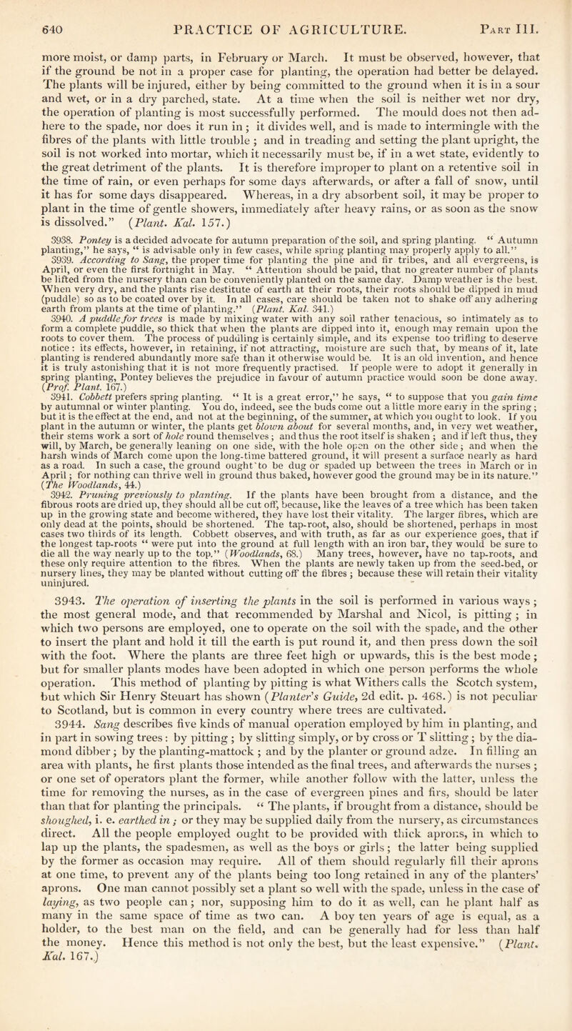 more moist, or damp parts, in February or March. It must be observed, however, that if the ground be not in a proper case for planting, the operation had better be delayed. The plants will be injured, either by being committed to the ground when it is in a sour and wet, or in a diy parched, state. At a time when the soil is neither wet nor dry, the operation of planting is most successfully performed. The mould does not then ad¬ here to the spade, nor does it run in ; it divides well, and is made to intermingle with the fibres of the plants with little trouble ; and in treading and setting the plant upright, the soil is not worked into mortar, which it necessarily must be, if in a wet state, evidently to the great detriment of the plants. It is therefore improper to plant on a retentive soil in the time of rain, or even perhaps for some days afterwards, or after a fall of snow, until it has for some days disappeared. Whereas, in a dry absorbent soil, it may be proper to plant in the time of gentle showers, immediately after heavy rains, or as soon as the snow is dissolved.” {Plant. Kal. 157.) 3938. Pontey is a decided advocate for autumn preparation of the soil, and spring planting. “ Autumn planting,” he says, “ is advisable only in few cases, while spring planting may properly apply to all.” 3939. According to Sang, the proper time for planting the pine and fir tribes, and all evergreens, is April, or even the first fortnight in May. “ Attention should be paid, that no greater number of plants be lifted from the nursery than can be conveniently planted on the same day. Damp weather is the best. When very dry, and the plants rise destitute of earth at their roots, their roots should be dipped in mud (puddle) so as to be coated over by it. In all cases, care should be taken not to shake off any adhering earth from plants at the time of planting.” {Plant. Kal. 341.) 3940. A puddle for trees is made by mixing water with any soil rather tenacious, so intimately as to form a complete puddle, so thick that when the plants are dipped into it, enough may remain upon the roots to cover them. The process of puddling is certainly simple, and its expense too trifling to deserve notice : its effects, however, in retaining, if not attracting, moisture are such that, by means of it, late planting is rendered abundantly more safe than it otherwise would be. It is an old invention, and hence it is truly astonishing that it is not more frequently practised. If people were to adopt it generally in spring planting, Pontey believes the prejudice in favour of autumn practice would soon be done away. {Prof. Plant. 167.) 3941. Cobbett prefers spring planting. “ It is a great error,” he says, “ to suppose that you gain time by autumnal or winter planting. You do, indeed, see the buds come out a little more eariy in the spring; but it is the effect at the end, and not at the beginning, of the summer, at which you ought to look. If you plant in the autumn or winter, the plants get blown about for several months, and, in very wet weather, their stems work a sort of hole round themselves; and thus the root itself is shaken ; and if left thus, they will, by March, be generally leaning on one side, with the hole open on the other side; and when the harsh winds of March come upon the long-time battered ground, it will present a surface nearly as hard as a road. In such a case, the ground ought‘to be dug or spaded up between the trees in March or in April; for nothing can thrive well in ground thus baked, however good the ground may be in its nature.” {The Woodlands, U.) 3942. Pruning previously to planting. If the plants have been brought from a distance, and the fibrous roots are dried up, they should all be cut off, because, like the leaves of a tree which has been taken up in the growing state and become withered, they have lost their vitality. The larger fibres, which are only dead at the points, should be shortened. The tap-root, also, should be shortened, perhaps in most cases two thirds of its length. Cobbett observes, and with truth, as far as our experience goes, that if the longest tap-roots “ were put into the ground at full length with an iron bar, they would be sure to die all the way nearly up to the top.” {Woodlands, 68.) Many trees, however, have no tap-roots, and these only require attention to the fibres. When the plants are newly taken up from the seed-bed, or nursery lines, they may be planted without cutting off the fibres ; because these will retain their vitality uninjured. 3943. The operation of inserting the plants in the soil is performed in various ways; the most general mode, and that recommended by Marshal and Nicol, is pitting ; in which two persons are employed, one to operate on the soil with the spade, and the other to insert the plant and hold it till the earth is put round it, and then press down the soil with the foot. Where the plants are three feet high or upwards, this is the best mode; but for smaller plants modes have been adopted in which one person performs the whole operation. This method of planting by pitting is what Withers calls the Scotch system, but which Sir Henry Steuart has shown {Plante7''s Guide, 2d edit. p. 468.) is not peculiar to Scotland, but is common in every country where trees are cultivated. 3944. Sang describes five kinds of manual operation employed by him in planting, and in part in sowing trees; by pitting ; by slitting simply, or by cross or T slitting ; by the dia¬ mond dibber; by the planting-mattock ; and by the planter or ground adze. In filling an area with plants, he first plants those intended as the final trees, and afterwards the nurses ; or one set of operators plant the former, while another follow with the latter, unless the time for removing the nurses, as in the case of evergreen pines and firs, should be later than that for planting the principals. “ The plants, if brought from a distance, should be shoughed, i. e. earthed in; or they may be supplied daily from the nursery, as circumstances direct. All the people employed ought to be provided with thick aprons, in which to lap up the plants, the spadesmen, as well as the boys or girls; the latter being supplied by the former as occasion may require. Ail of them should regularly fill their aprons at one time, to prevent any of the plants being too long retained in any of the planters’ aprons. One man cannot possibly set a plant so well with the spade, unless in the case of laying, as two people can; nor, supposing him to do it as well, can he plant half as many in the same space of time as two can. A boy ten years of age is equal, as a holder, to the best man on the field, and can be generally had for less than half the money. Hence this method is not only the best, but the least expensive.” (Plant. Kal. 167.,)