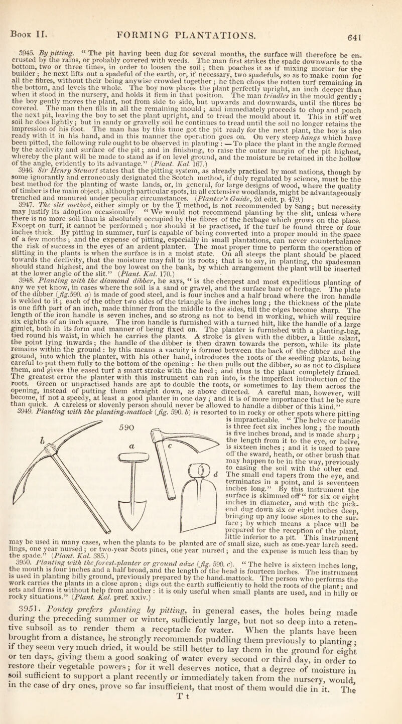 641 3945. By pitting. “The pit having been dug for several months, the surface will therefore be en- crusted by the rains, or probably covered with weeds. The man first strikes the spade downwards to the bottom, two or three times, in order to loosen the soil; then poaches it as if mixing mortar for the builder ; he next lifts out a spadeful of the earth, or, if necessary, two spadefuls, so as to make room for all the fibres, without their being anywise crowded together ; he then chops the rotten turf remaining in the bottom, and levels the whole. The boy now places the plant perfectly upright, an inch deeper than when it stood in the nursery, and holds it firm in that position. The mail trindles in the mould gently the boy gently moves the plant, not from side to side, but upwards and downwards, until the fibres be covered. The man then fills in all the remaining mould; and immediately proceeds to chop and poach the next pit, leaving the boy to set the plant upright, and to tread the mould about it. This in stiff’wet soil he does lightly; but in sandy or gravelly soil he continues to tread until the soil no longer retains the impression of his foot. The man has by this time got the pit ready for the next plant, the boy is also ready with it in his hand, and in this manner the operation goes on. On very steep hangs which have been pitted, the following rule ought to be observed in planting : — To place the plant in the angle formed by the acclivity and surface of the pit; and in finishing, to raise the outer margin of the pit highest whereby the plant will be made to stand as if on level ground, and the moisture be retained in the hollow of the angle, evidently to its advantage.” [Plant. Kal. 167.) S94& Sir Henry Steuart states that the pitting system, as already practised by most nations, though by some ignorantly and erroneously designated the Scotch method, if duly regulated by science, must be the best method for the planting of waste lands, or, in general, for large designs of wood, where the qualitv of timber is the main object; although particular spots, in all extensive woodlands, might be advantageously trenched and manured under peculiar circumstances. [Planter's Guide, 2d edit. p. 479.) 3947. The slit 7nethod, either simply or by the T method, is not recommended by Sang; but necessity may justify its adoption occasionally. “ We would not recommend planting by the slit, unless where there is no more soil than is absolutely occupied by the fibres of the herbage which grows on the place. Except on turf, it cannot be performed; nor should it be practised, if the turf be found three or four inches thick. By pitting in summer, turf is capable of being converted into a proper mould in the space of a few months ; and the expense of pitting, especially in small plantations, can never counterbalance the risk of success in the eyes of an ardent planter. The most proper time to perform the operation of slitting in the plants is when the surface is in a moist state. On all steeps the plant should be placed towards the declivity, that the moisture may fall to its roots; that is to say, in planting, the spadesman should stand highest, and the boy lowest on the bank, by which arrangement the plant will be inserted at the lower angle of the slit.” [Plant. Kal. 170.) 3948. Planting with the diamond dibber, he says, “ is the cheapest and most expeditious planting of any we yet know, in cases where the soil is a sand or gravel, and the surface bare of herbage. The plate of the dibber (^g.590. a) is made of good steel, and is four inches and a half broad where the iron hmidle is welded to it; each of the other two sides of the triangle is five inches long ; the thickness of the plate is one fifth part of an inch, made thinner from the middle to the sides, till the edges become sharp The length of the iron handle is seven inches, and so strong as not to bend in working, which will require SIX eighths of an inch square. The iron handle is furnished with a turned hilt, like the handle of a large gimlet, both in its form and manner of being fixed on. The planter is furnished with a planting-bag tied round his waist, in which he carries the plants. A stroke is given with the dibber, a little aslant the point lying inwards; the handle of the dibber is then drawn towards the person, while its plate remains within the ground : by this means a vacuity is formed between the back of the dibber and the ground, into which the planter, with his other hand, introduces the roots of the seedling plants being careful to put them fully to the bottom of the opening : he then pulls out the dibber, so as not to displace them, and gives the eased turf a smart stroke with the heel; and thus is the plant completely firmed The greatest error the planter with this instrument can run into, is the imperfect introduction of the roots. Green or unpractised hands are apt to double the roots, or sometimes to lay them across the opening, instead of putting them straight down, as above directed. A careful man, however will become, if not a speedy, at least a good planter in one day ; and it is of more importance that he be sure than quick. A careless or slovenly person should never be allowed to handle a dibber of this kind.” 394.9. Planting with the planting-mattock [fig. 590. b) is resorted to in rocky or other spots where pitting is impracticable. “ The helve or handle 590 ^ is three feet six inches long; the mouth is five inches broad, and is made sharp ; the length from it to the eye, or helve, is sixteen inches ; and it is used to pare off'the sward, heath, or other brush that may happen to be in the way, previously to easing the soil with the other end. The pnall end tapers from the eye, and terminates in a point, and is seventeen inches long.” By this instrument the surface is skimmed ofF for six or eight inches in diameter, and with the pick- end dug down six or eight inches deep, bringing up any loose stones to the sur¬ face ; by which means a jilace will be prepared for the reception of the plant, , , . , inferior to a pit. This instrument may be used in many cases, when the plants to be planted are of small size, such as one-year larch seed, lings, one year nursed ; or two-year Scots pines, one year nursed ; and the expense is much less than by the spade.” [Plant. Kal. 385.) 3950. Planting unth the forest-planter or ground adze [fig. 590. c). “ The helve is sixteen inches long the mouth is tour inches and a half broad, and the length of the head is fourteen inches The instrument IS used in planting hilly ground, previously prepared by the hand-mattock. The person who performs the work carries the plants in a close apron ; digs out the earth sufficiently to hold the roots of the plant • and sets and tirms it without help from another : it is only useful when small plants are used, and in hilly or rocky situations.” [Plant. Kal. pref. xxiv.) ’ ^ 3951. Pontey prefers planting by pitting, in general cases, the holes being made during the preceding summer or winter, sufficiently large, but not so deep into a reten¬ tive subsoil as to render them a receptacle for water. When the plants have been brought fiom a distance, he strongly recommends puddling them previously to planting • if they seem very much dried, it would be still better to lay them in the ground for eio|t or ten days, giving them a good soaking of water every second or third day, in orde^to restore their vegetable powders; for it well deserves notice, that a degree of moisture in soil sufficient to support a plant recently or immediately taken from the nursery, would in the case of dry ones, prove so far insufficient, that most of them would die in it. The