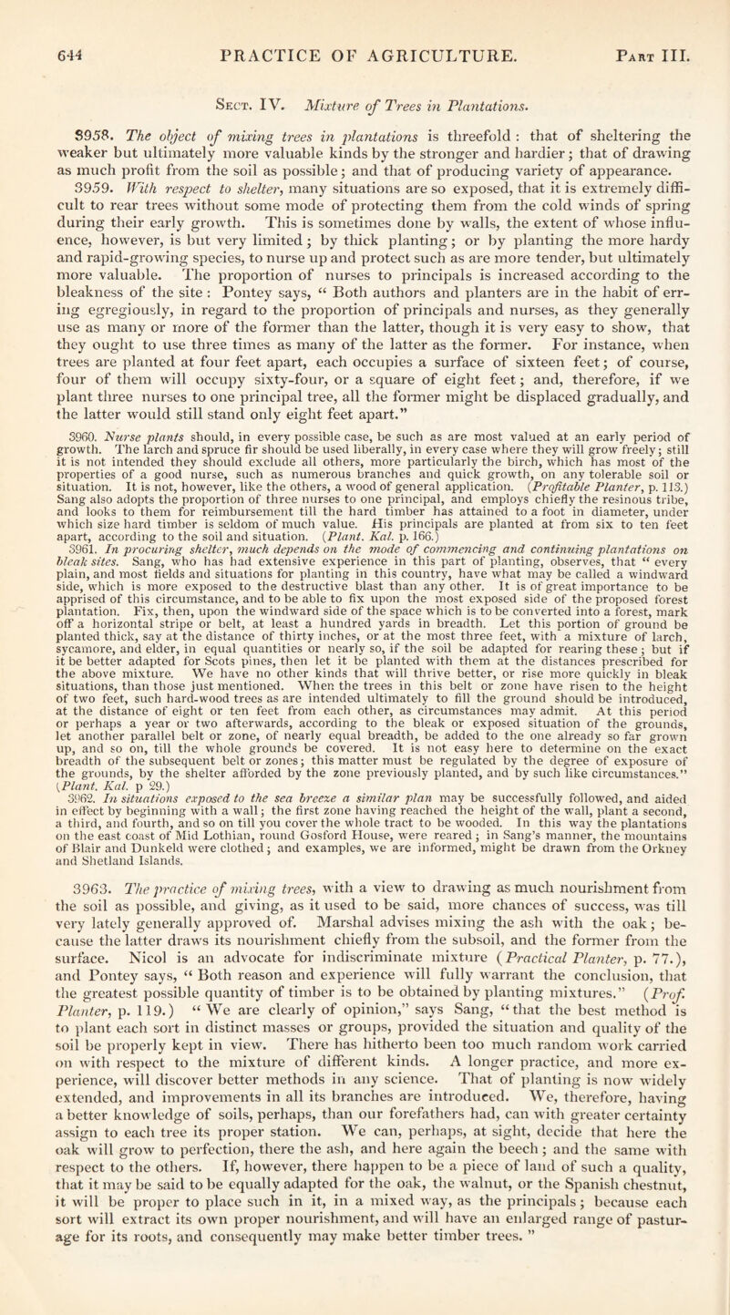 Sect. IV. Mixture of Trees m Plantations. S958. The object of mixing trees in iilantations is threefold : that of sheltering the weaker but ultimately more valuable kinds by the stronger and hardier; that of drawing as much profit from the soil as possible; and that of producing variety of appearance. 3959. With respect to shelter, many situations are so exposed, that it is extremely diffi¬ cult to rear trees without some mode of protecting them from the cold winds of spring during their early growth. This is sometimes done by walls, the extent of whose influ¬ ence, however, is but very limited; by thick planting; or by planting the more hardy and rapid-growing species, to nurse up and protect such as are more tender, but ultimately more valuable. The proportion of nurses to principals is increased according to the bleakness of the site : Pontey says, “ Both authors and planters are in the habit of err¬ ing egregiously, in regard to the proportion of principals and nurses, as they generally use as many or more of the former than the latter, though it is very easy to show, that they ought to use three times as many of the latter as the former. For instance, when trees are planted at four feet apart, each occupies a surface of sixteen feet; of course, four of them will occupy sixty-four, or a square of eight feet; and, therefore, if we plant three nurses to one principal tree, all the foi'mer might be displaced gradually, and the latter would still stand only eight feet apart.” 3960. Nurse plants should, in every possible case, be such as are most valued at an early period of growth. The larch and spruce fir should be used liberally, in every case where they will grow freely; still it is not intended they should exclude all others, more particularly the birch, which has most of the properties of a good nui'se, such as numerous branches and quick growth, on any tolerable soil or situation. It is not, however, like the others, a wood of general application. {Profitable Planter, p. 113.) Sang also adopts the proportion of three nurses to one principal, and employs chiefly the resinous tribe, and looks to them for reimbursement till the hard timber has attained to a foot in diameter, under which size hard timber is seldom of much value. His principals are planted at from six to ten feet apart, according to the soil and situation. {Plant. Kat. p. 166.) 3961. In procuring shelter, much depends on the mode of commencing and continuing plantations on bleak sites. Sang, who has had extensive experience in this part of planting, observes, that “ every plain, and most fields and situations for planting in this country, have what may be called a windward side, which is more exposed to the destructive blast than any other. It is of great importance to be apprised of this circumstance, and to be able to fix upon the most exposed side of the proposed forest plantation. Fix, then, upon the windward side of the space which is to be converted into a forest, mark off a horizontal stripe or belt, at least a hundred yai'ds in breadth. Let this portion of ground be planted thick, say at the distance of thirty inches, or at the most three feet, with a mixture of larch, sycamore, and elder, in equal quantities or nearly so, if the soil be adapted for rearing these; but if it be better adapted for Scots pines, then let it be planted with them at the distances prescribed for the above mixture. We have no other kinds that will thrive better, or rise more quickly in bleak situations, than those just mentioned. When the trees in this belt or zone have risen to the height of two feet, such hard-wood trees as are intended ultimately to fill the ground should be introduced, at the distance of eight or ten feet from each other, as circumstances may admit. At this period or perhaps a year or two afterwards, according to the bleak or exposed situation of the grounds, let another parallel belt or zone, of nearly equal breadth, be added to the one already so far grown up, and so on, till the whole grounds be covered. It is not easy here to determine on the exact breadth of the subsequent belt or zones; this matter must be regulated by the degree of exposure of the grounds, by the shelter aflbrded by the zone previously planted, and by such like circumstances.” {Plant. Kal. p 29.) 3S'62. In situations e.vposed to the sea breexe a similar plan may be successfully followed, and aided in effect by beginning with a wall; the first zone having reached the height of the wall, plant a second, a third, and fourth, and so on till you cover the whole tract to be wooded. In this way the plantations on the east coast of Mid Lothian, round Gosford House, were reared ; in Sang’s manner, the mountains of Blair and Dunkeld were clothed ; and examples, we are informed, might be drawn from the Orkney and Shetland Islands. 3963. The practice of mixing trees, with a view to drawing as much nourishment from the soil as possible, and giving, as it used to be said, more chances of success, was till very lately generally approved of. Marshal advises mixing the ash with the oak; be¬ cause the latter drawls its nourishment chiefly from the subsoil, and the former from the surface. Nicol is an advocate for indiscriminate mixture {Practical Planter, p. 11.), and Pontey says, “ Both reason and experience will fully warrant the conclusion, that the greatest possible quantity of timber is to be obtained by planting mixtures.” {Prof Planter, p. 119.) “We are clearly of opinion,” says Sang, “that the best method is to plant each sort in distinct masses or groups, provided the situation and quality of the soil be pi’operly kept in view. There has hitherto been too much random work carried on with respect to the mixture of different kinds. A longer practice, and more ex¬ perience, will discover better methods in any science. That of planting is now widely extended, and improvements in all its branches are introduced. We, therefore, having a better knowledge of soils, perhaps, than our forefathers had, can with greater certainty assign to each tree its proper station. We can, perhaps, at sight, decide that here the oak will grow to perfection, there the ash, and here again the beech; and the same with respect to the others. If, however, there happen to be a piece of land of such a quality, that it may be said to be equally adapted for the oak, the walnut, or the Spanish chestnut, it will be proper to place such in it, in a mixed way, as the principals; because each sort will extract its own proper nourishment, and will have an enlarged range of pastur¬ age for its roots, and consequently may make better timber trees. ”