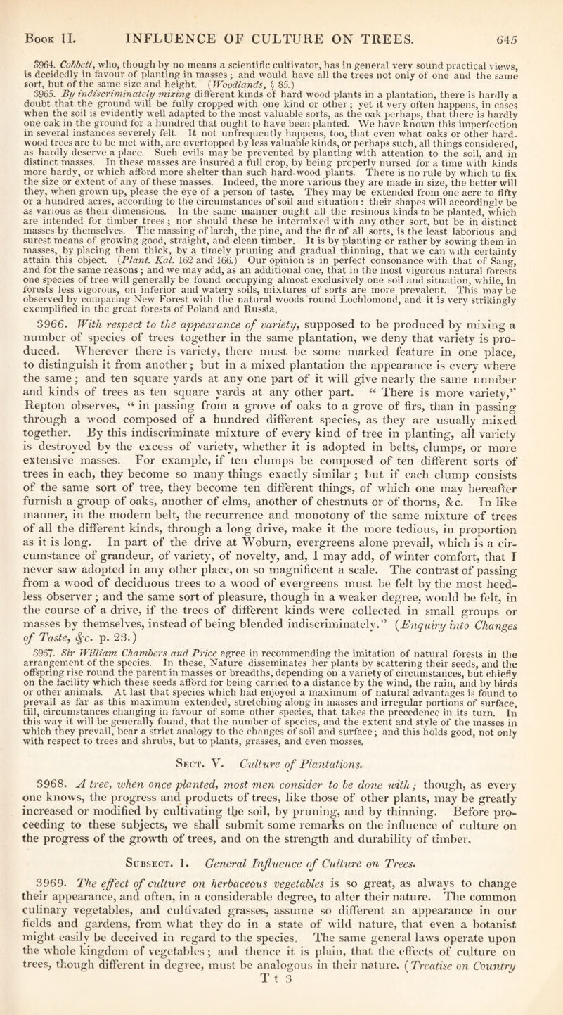 5964. Cobbetf, who, though by no means a scientific culti%'ator, has in general very sound practical views, is decidedly in favour of planting in masses; and would have all the trees not only of one and the same sort, but of the same size and height. (Woodlands, § 85.) 3965. By indiscriminately mixing different kinds of hard wood plants in a plantation, there is hardly a doubt that the ground will be fully cropped with one kind or other; yet it very often happens, in cases when the soil is evidently well adapted to the most valuable sorts, as the oak perhaps, that there is hardly one oak in the ground for a hundred that ought to have been jdanted. We have known this imperfection in several instances severely felt. It not unfrequently happens, too, that even what oaks or other hard¬ wood trees are to be met with, are overtopped by less valuable kinds, or perhaps such, all things considered, as hardly deserve a place. Such evils may be prevented by planting with attention to the soil, and in distinct masses. In these masses are insured a full crop, by being properly nursed for a time with kinds more hardy, or which afford more shelter than such hard-wood plants. There is no rule by which to fix the size or extent of any of these masses. Indeed, the more various they are made in size, the better will tliey, when grown up, please the eye of a person of taste. They may be extended from one acre to fifty or a hundred acres, according to the circumstances of soil and situation : their shapes will accordingly be as various as their dimensions. In the same manner ought all the resinous kinds to be planted, which are intended for timber trees; nor should these be intermixed with any other sort, but be in distinct masses by themselves. The massing of larch, the pine, and the fir of all sorts, is the least laborious and surest means of growing good, straight, and clean timber. It is by planting or rather by sowing them in masses, by placing them thick, by a timely pruning and gradual thinning, that we can with certainty attain this object. (Plant. Kal. 162 and 166.) Our opinion is in perfect consonance with that of Sang, and for the same reasons; and we may add, as an additional one, that in the most vigorous natural forests one species of tree wfill generally be found occupying almost exclusively one soil and situation, while, in forests less vigorous, on inferior and watery soils, mixtures of sorts are more prevalent. This may be observed by comparing New Forest with the natural woods round Lochlomond, and it is very strikingly exemplified in the great forests of Poland and Russia. 3966. With respect to the appearance of variety^ supposed to be produced by mixing a number of species of trees together in the same plantation, we deny that variety is pro¬ duced. Wherever there is variety, there must be some marked feature in one place, to distinguish it from another; but in a mixed plantation the appearance is every where the same; and ten square yards at any one part of it will give nearly the same number and kinds of trees as ten square yards at any other part. ‘‘ There is more variety,’’ Repton observes, “ in passing from a grove of oaks to a grove of firs, than in passing through a wood composed of a hundred different species, as they are usually mixed together. By this indiscriminate mixture of every kind of tree in planting, all variety is destroyed by the excess of variety, whether it is adopted in belts, clumps, or more extensive masses. For example, if ten clumps be composed of ten different sorts of trees in each, they become so many things exactly similar; but if each clump consists of the same sort of tree, they become ten different things, of which one may hereafter furnish a group of oaks, another of elms, another of chestnuts or of thorns, & c. In like manner, in the modern belt, the recurrence and monotony of the same mixture of trees of all the different kinds, through a long drive, make it the more tedious, in proportion as it is long. In part of the drive at Woburn, evergreens alone prevail, which is a cir¬ cumstance of grandeur, of variety, of novelty, and, I may add, of winter comfort, that I never saw adopted in any other place, on so magnificent a scale. The contrast of passing from a wood of deciduous trees to a wood of evergreens must be felt by the most heed¬ less observer ; and the same sort of pleasure, though in a weaker degree, would be felt, in the course of a drive, if the trees of different kinds were collected in small groups or masses by themselves, instead of being blended indiscriminately.” {Enquiry into Changes of Taste, ^c. p. 23.) 3967. Sir William Chambers and Price agree in recommending the imitation of natural forests in the arrangement of the species. In these, Nature disseminates her plants by scattering their seeds, and the offspring rise round the parent in masses or breadths, depending on a variety of circumstances, but chiefly on the facility which these seeds afford for being carried to a distance by the wind, the rain, and by birds or other animals. At last that species which had enjoyed a maximum of natural advantages is found to prevail as far as this maximum extended, stretching along in masses and irregular portions of surface, till, circumstances changing in favour of some other species, that takes the precedence in its turn. In this way it will be generally found, that the number of species, and the extent and style of the masses in which they prevail, bear a strict analogy to the changes of soil and surface; and this holds good, not only with respect to trees and shrubs, but to plants, grasses, and even mosses. Sect. V. Cidtnre of Plantations- 3968. A tree, when once planted, most men consider to be done with; though, as every one knows, the progress and products of trees, like those of other plants, may be greatly increased or modified by cultivating the soil, by pruning, and by thinning. Before pro¬ ceeding to these subjects, we shall submit some remarks on the influence of culture on the progress of the growth of trees, and on the strength and durability of timber. Subsect. 1. General Infuence of Culture on Trees- 3969. The effect of culture on herbaceous vegetables is so great, as always to change their appearance, and often, in a considerable degree, to alter their nature. The common culinary vegetables, and cultivated grasses, assume so different an appeai'ance in our fields and gardens, from what they do in a state of wild nature, that even a botanist might easily be deceived in regard to the species. The same general law's operate upon the whole kingdom of vegetables; and thence it is plain, that the effects of culture on trees, though different in degree, must be analogous in their nature. (Treatise on Country T t 3