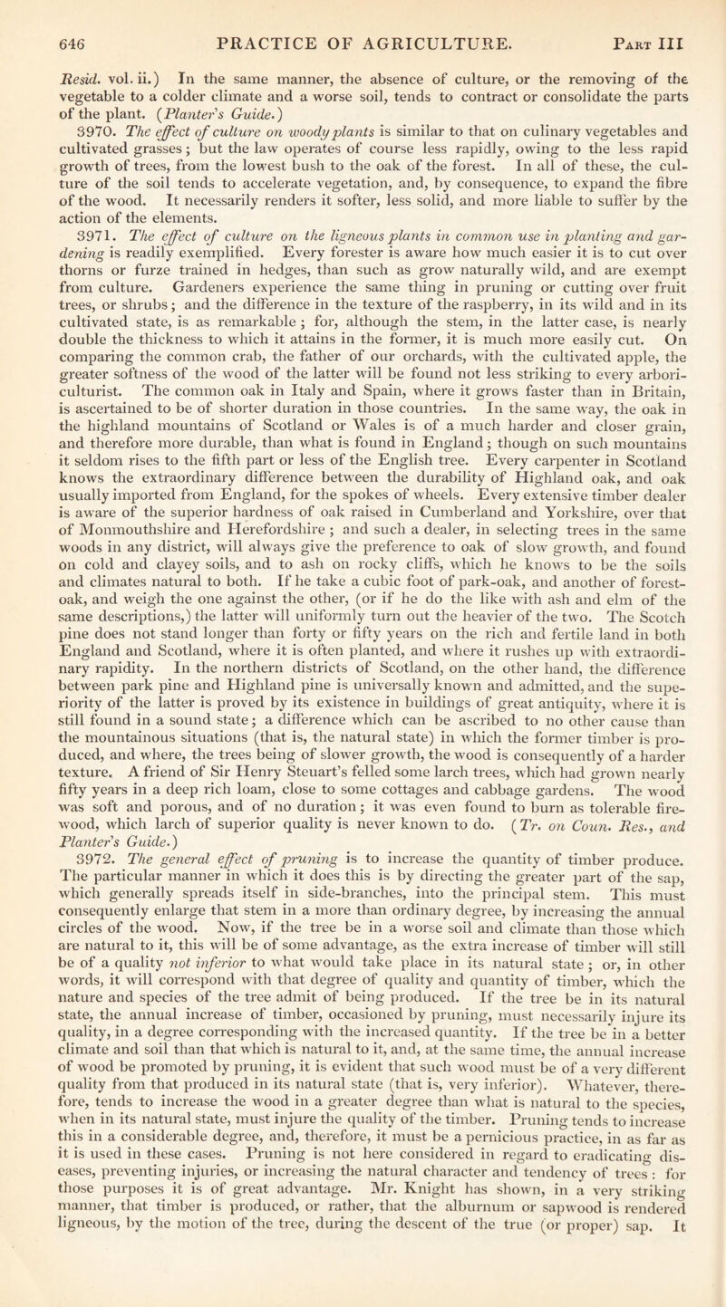 Hesid. vol. ii.) In the same manner, the absence of culture, or the removing of the vegetable to a colder climate and a worse soil, tends to contract or consolidate the parts of the plant. {^Planters Guide.) 3970. The effect of culture on woody plants is similar to that on culinary vegetables and cultivated grasses; but the law operates of course less rapidly, owing to the less rapid growth of trees, from the lowest bush to the oak of the forest. In all of these, the cul¬ ture of the soil tends to accelerate vegetation, and, by consequence, to expand the fibre of the wood. It necessarily renders it softer, less solid, and more liable to suffer by the action of the elements. 3971. The effect of culture on the ligneous plants in common use in p)lnnting and gar¬ dening is readily exemplified. Every forester is aware how much easier it is to cut over thorns or furze trained in hedges, than such as grow naturally wild, and are exempt from culture. Gardeners experience the same thing in pruning or cutting over fruit trees, or shrubs; and the difference in the texture of the raspberry, in its wild and in its cultivated state, is as remarkable ; for, although the stem, in the latter case, is nearly double the thickness to which it attains in the former, it is much more easily cut. On comparing the common crab, the father of our orchards, with the cultivated apple, the greater softness of the wood of the latter will be found not less striking to every arbori¬ culturist. The common oak in Italy and Spain, where it grows faster than in Britain, is ascertained to be of shorter duration in those countries. In the same way, the oak in the highland mountains of Scotland or Wales is of a much harder and closer grain, and therefore more durable, than what is found in England; though on such mountains it seldom rises to the fifth part or less of the English tree. Every carpenter in Scotland knows the extraordinary difference between the durability of Highland oak, and oak usually imported from England, for the spokes of wheels. Every extensive timber dealer is aware of the superior hardness of oak raised in Cumberland and Yorkshire, over that of Monmouthshire and Herefordshire ; and such a dealer, in selecting trees in the same woods in any district, will always give the preference to oak of slow growth, and found on cold and clayey soils, and to ash on rocky cliffs, which he knows to be the soils and climates natural to both. If he take a cubic foot of park-oak, and another of forest- oak, and weigh the one against the other, (or if he do the like with ash and elm of the same descriptions,) the latter will uniformly turn out the heavier of the two. The Scotch pine does not stand longer than forty or fifty years on the rich and fertile land in both England and Scotland, where it is often planted, and where it rushes up with extraordi¬ nary rapidity. In the northern districts of Scotland, on the other hand, the difference between park pine and Highland pine is universally known and admitted, and the supe¬ riority of the latter is proved by its existence in buildings of great antiquity, where it is still found in a sound state; a difference which can be ascribed to no other cause than the mountainous situations (that is, the natural state) in which the former timber is pro¬ duced, and where, the trees being of slower growth, the wood is consequently of a harder texture. A friend of Sir Henry Steuart’s felled some larch trees, which had grown nearly fifty years in a deep rich loam, close to some cottages and cabbage gardens. The wood was soft and porous, and of no duration; it was even found to burn as tolerable fire¬ wood, which larch of superior quality is never known to do. (Tr. on Coun. Res., and Planters Guide.) 3972. The general effect of pruning is to increase the quantity of timber produce. The particular manner in which it does this is by directing the greater part of the sap, which generally spreads itself in side-branches, into the principal stem. This must consequently enlarge that stem in a more than ordinary degree, by increasing the annual circles of the wood. Now, if the tree be in a worse soil and climate than those which are natural to it, this will be of some advantage, as the extra increase of timber will still be of a quality not mferior to what w'ould take place in its natural state; or, in other words, it will correspond with that degree of quality and quantity of timber, which the nature and species of the tree admit of being produced. If the tree be in its natural state, the annual increase of timber, occasioned by pruning, must necessarily injure its quality, in a degree corresponding with the increased quantity. If the tree be in a better climate and soil than that which is natural to it, and, at the same time, the annual increase of wood be promoted by pruning, it is evident that such wood must be of a very different quality from that produced in its natural state (that is, very inferior). Whatever, there¬ fore, tends to increase the wood in a greater degree than what is natural to the species, when in its natural state, must injure the quality of the timber. Pruning tends to increase this in a considerable degree, and, therefore, it must be a pernicious practice, in as far as it is used in these cases. Pruning is not here considered in regard to eradicating dis¬ eases, preventing injuries, or increasing the natural character and tendency of trees : for those purposes it is of great advantage. Mr. Knight has shown, in a very striking manner, that timber is produced, or rather, that the alburnum or sapwood is rendered ligneous, by the motion of the tree, during the descent of the true (or proper) sap. It