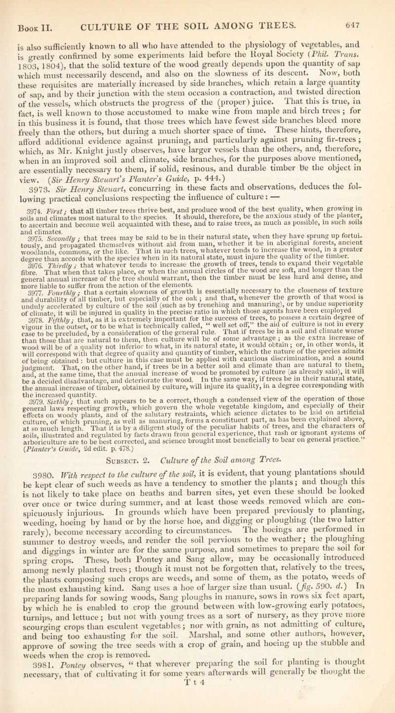 is also sufficiently known to all who have attended to the physiology of vegetables, and is greatly confirmed by some experiments laid before the Royal Society {Phil. Trans. 1803, 1804), that the solid texture of the wood greatly depends upon the quantity of sap which must necessarily descend, and also on the slowness of its descent. Now, both these requisites are materially increased by side branches, which retain a large quantity of sap, and by their junction with the stem occasion a contraction, and twisted direction of the vessels, which obstructs the progress of the (proper) juice. That this is true, in fact, is well known to those accustomed to make wine from maple and birch trees ; for in tins business it is found, that those trees which have fewest side branches bleed more freely than the others, but during a much shorter space of time. These hints, therefore, afford additional evidence against pruning, and particularly against pruning fir-trees ; which, as Mr. Knight justly observes, have larger vessels than the others, and, therefore, when in an improved soil and climate, side branches, for the purposes above mentioned, are essentially necessary to them, if solid, resinous, and durable timber be the object in view. (S'h’ Henry Steuarf s Planter s Guide, p. 444.) 3973. Sir Henry Steuart, concurring in these facts and observations, deduces the fol¬ lowing practical conclusions respecting the influence of culture: — 3974 First: that all timber trees thrive best, and produce wood of the best quality, when growing in soils and climates most natural to the species. It should, therefore, be the anxious study of the planter, to ascertain and become well acquainted with these^ and to raise trees, as much as possible, in such soils and climates 3975. Secondly : that trees may be said to be in their natural state, when they have sprung up fortui¬ tously and propagated themselves without aid from man, whether it be in aboriginal forests, ancient woodlands, commons, or the like. That in such trees, whatever tends to increase the wood, in a greater decree than accords with the species when in its natural state, must injure the quality of the timber. 3976. Thirdly y that whatever tends to increase the growth of trees, tends to expand their v^etable fibre. That when that takes place, or when the annual circles of the wood are soft, and longer than the general annual increase of the tree should warrant, then the timber must be less haid and dense, and more liable to suffer from the action of the elements. ^ 3977. Fourthly; that a certain slowness of growth is essentially necessary to the closeness of texture and durability of all timber, but especially of the oak ; and that, whenever the growth of that wood is unduly accelerated by culture of the soil (such as by trenching and manuiing), or by undue superiority of climate, it will be injured in quality in the precise ratio in which those agents have been empl^oyed 3978 Fifthly • that, as it is extremely important for the success of trees, to possess a certain degree of vigour in the oitset, or to be what is technically called, “ well set off,” the aid of culture is not in every case to be precluded, by a consideration of the general rule. That if trees be m a soil and climate worse than those that are natural to them, then culture will be of some advantage ; as the extra increase of wood will be of a quality not inferior to what, in its natural state, it would obtain; or, in other words, it will correspond with that degree of quality and quantity of timber, which the nature of the species admits of being obtained : but culture in this case must be applied with cautious discrimination, and a sound iudgment. That, on the other hand, if trees be in a better soil and climate than are natural to them, and at the same time, that the annual increase of wood be promoted by culture (as already said), it will be a decided disadvantage, and deteriorate the wood. In the same way, if trees be in their natural state, the annual increase of timber, obtained by culture, will injure its quality, in a degree corresponding with the increased quantity. , , . ... ,. „ ,. 3979. Sixthly; that such appears to be a correct, though a condensed vimv of the opera,tion of those general laws respecting growth, which govern the whole vegetable kingdom, and especially of their effects on woody plants, and of the salutary restraints, which science dictates to be laid on artificial culture, of which pruning, as well as manuring, forms a constituent part, as has been ^plained above, at so much length. That it is by a diligent study of the peculiar habits of trees, and the characters or soils, illustrated and regulated by facts drawn from general experience, that rash or ignorant systems of arboriculture are to be best corrected, and science brought most beneficially to bear on general piactice. {Planter's Guide, 2d edit. p. 478.) SuBSECX. 2. Culture of the Soil among Trees. 3980. With respect to the culture of the soil, it is evident, that young plantations should be kept clear of such weeds as have a tendency to siuother the plants; and though this is not likely to take place on heaths and barren sites, yet even these should be looked over once or twice during summer, and at least those weeds removed which are con¬ spicuously injurious. In grounds which have been prepared previously to planting, w^eeding, hoeing by hand or by the horse hoe, and digging or ploughing (the two latter rarely), become necessary according to circumstances. The hoeings are performed in summer to destroy w^eeds, and render the soil pervious to the weather j the ploughing and diggings in winter are for the same purpose, and sometimes to prepare the soil for spring crops. These, both Pontey and Sang allow, may be occasionally introduced among newly planted trees; though it must not be forgotten that, relatively to the trees, the plants composing such crops are weeds, and some of them, as the potato, weeds of the most exhausting kind. Sang uses a hoe of larger size than usual, {fg. 590. d.) In preparing lands for sowing woods. Sang ploughs in manure, sows in row^s six feet apart, by w hich he is enabled to crop the ground betw^een with low-growing early potatoes, turnips, and lettuce; but not with young trees as a sort of nursery, as they prove moie scourging crops than esculent vegetables; nor w4th grain, as not admitting of culture, and being too exhausting for the soil. IVIarshal, and some other authois, how^ever, approve of sowing the tree seeds with a crop of grain, and hoeing up the stubble and weeds when the crop is removed. 3981. Pontey observes, “ that wherever preparing the soil for planting is thought necessary, that of cultivating it for some years afterwards will generally be thought the