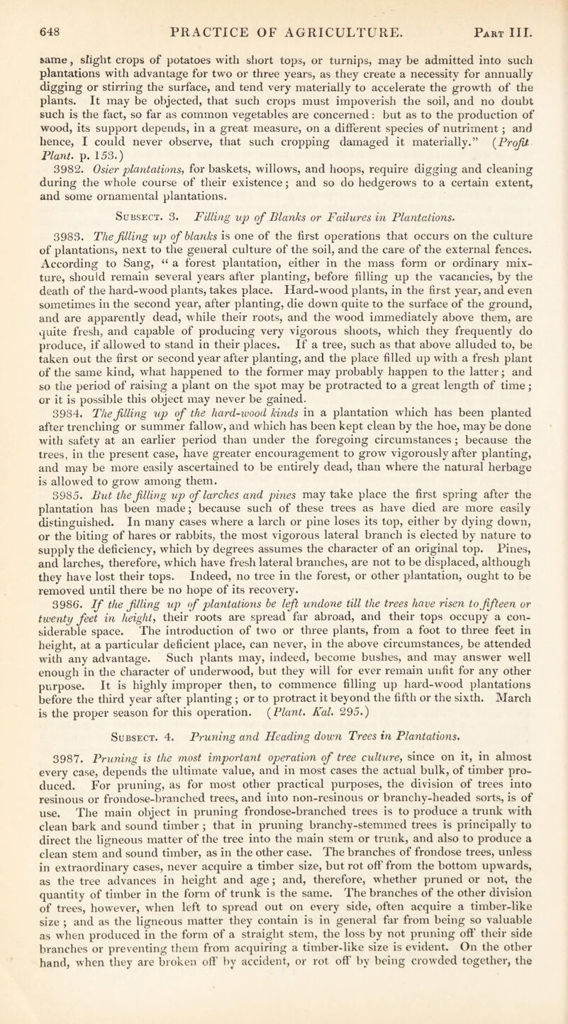 ^ame, slight crops of potatoes with short tops, or turnips, may be admitted into such plantations with advantage for two or three years, as they create a necessity for annually digging or stirring the surface, and tend very materially to accelerate the growth of the plants. It may be objected, that such crops must impoverish the soil, and no doubt such is the fact, so far as common vegetables are concerned; but as to the production of wood, its support depends, in a great measure, on a different species of nutriment; and hence, I could never observe, that such cropping damaged it materially.” [Profit Plant, p. 153.) 3982. Osier plantations, for baskets, willows, and hoops, require digging and cleaning during the whole course of their existence; and so do hedgerows to a certain extent, and some ornamental plantations. Subsect. 3. Filling up of Blanks or Failures in Plantations. 3983. The filling up of blanks is one of the first operations that occurs on the culture of plantations, next to the general culture of the soil, and the care of the external fences. According to Sang, “ a forest plantation, either in the mass form or ordinary mix¬ ture, should remain several years after planting, before filling up the vacancies, by the death of the hard-wood plants, takes place. Hard-wood plants, in the first year, and even sometimes in the second year, after planting, die down quite to the surface of the ground, and are apparently dead, while their roots, and the wood immediately above them, are quite fresh, and capable of producing very vigorous shoots, which they frequently do produce, if allowed to stand in their places. If a tree, such as that above alluded to, be taken out the first or second year after planting, and the place filled up with a fresh plant of the same kind, what happened to the former may probably happen to the latter; and so the period of raising a plant on the spot may be protracted to a great length of time; or it is possible this object may never be gained. 3984. The filling up of the hard-wood kinds in a plantation which has been planted after trenching or summer fallow, and which has been kept clean by the hoe, may be done with safety at an earlier period than under the foregoing circumstances; because the trees, in the present case, have greater encouragement to grow vigorously after planting, and may be more easily ascertained to be entirely dead, than where the natural herbage is allowed to grow among them. 3985. But the filling up of larches and pines may take place the first spring after the plantation has been made; because such of these trees as have died are more easily distinguished. In many cases where a larch or pine loses its top, either by dying down, or the biting of hares or rabbits, the most vigorous lateral branch is elected by nature to supply the deficiency, which by degrees assumes the character of an original top. Pines, and larches, therefore, which have fresh lateral branches, are not to be displaced, although they have lost their tops. Indeed, no tree in the forest, or other plantation, ought to be removed until there be no hope of its recovery. 3986. If the filling up of pilantations be left undone till the trees have risen to fifteen or twenty fee'll in height, their roots are spread far abroad, and their tops occupy a con- sidei'able space. The introduction of two or three plants, from a foot to three feet in height, at a particular deficient place, can never, in the above circumstances, be attended with any advantage. Such plants may, indeed, become bushes, and may answer well enough in the character of underwood, but they will for ever remain unfit for any other purpose. It is highly improper then, to commence filling up hard-wood plantations before the third year after planting ; or to protract it beyond the fifth or the sixth. March is the proper season for this operation. [Plant. Kal. 295.) Subsect. 4. Pruning and Heading down Trees in Plantations. 3987. Pruning is the most important operation of tree culture, since on it, in almost every case, depends the ultimate value, and in most cases the actual bulk, of timber pro¬ duced. For pruning, as for most other practical purposes, the division of trees into resinous or frondose-branched trees, and into non-resinous or branchy-headed sorts, is of use. The main object in pruning frondose-branched trees is to produce a trunk Math clean bark and sound timber ; that in pruning branchy-stemmed trees is principally to direct the ligneous matter of the tree into the main stem or trunk, and also to produce a clean stem and sound timber, as in the other case. The branches of frondose trees, unless in extraordinary cases, never acquire a timber size, but rot off' from the bottom upwards, as the tree advances in height and age; and, therefore, whether pruned or not, the quantity of timber in the form of trunk is the same. The branches of the other division of trees, however, when left to spread out on every side, often acquire a timber-like size ; and as the ligneous matter they contain is in general far from being so valuable as when produced in the form of a straight stem, the loss by not pruning off their side branches or preventing them from ac(juiring a timber-like size is evident. On the other hand, when they are broken off by accident, or rot off' by being croM'ded together, the